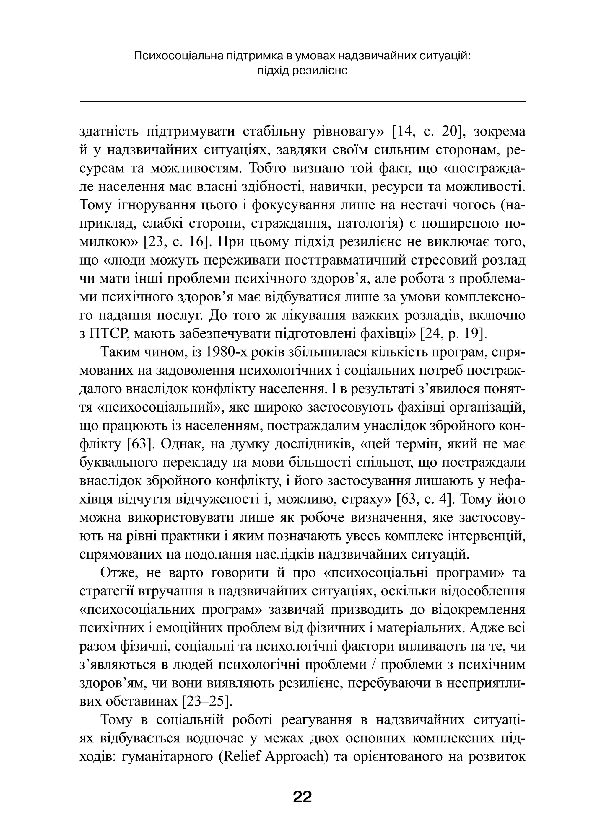 22
Психосоціальна підтримка в умовах надзвичайних ситуацій:
підхід резилієнс
здатність підтримувати стабільну рівновагу» [14,  с.  20], зокрема
й у надзвичайних ситуаціях, завдяки своїм сильним сторонам, ре-
сурсам та можливостям. Тобто визнано той факт, що «постражда-
ле населення має власні здібності, навички, ресурси та можливості.
Тому ігнорування цього і фокусування лише на нестачі чогось (на-
приклад, слабкі сторони, страждання, патологія) є поширеною по-
милкою» [23, с. 16]. При цьому підхід резилієнс не виключає того,
що «люди можуть переживати посттравматичний стресовий розлад
чи мати інші проблеми психічного здоров’я, але робота з проблема-
ми психічного здоров’я має відбуватися лише за умови комплексно-
го надання послуг. До того ж лікування важких розладів, включно
з ПТСР, мають забезпечувати підготовлені фахівці» [24, р. 19].
Таким чином, із 1980-х років збільшилася кількість програм, спря-
мованих на задоволення психологічних і соціальних потреб постраж-
далого внаслідок конфлікту населення. І в результаті з’явилося понят-
тя «психосоціальний», яке широко застосовують фахівці організацій,
що працюють із населенням, постраждалим унаслідок збройного кон-
флікту [63]. Однак, на думку дослідників, «цей термін, який не має
буквального перекладу на мови більшості спільнот, що постраждали
внаслідок збройного конфлікту, і його застосування лишають у нефа-
хівця відчуття відчуженості і, можливо, страху» [63, с. 4]. Тому його
можна використовувати лише як робоче визначення, яке застосову-
ють на рівні практики і яким позначають увесь комплекс інтервенцій,
спрямованих на подолання наслідків надзвичайних ситуацій.
Отже, не варто говорити й  про «психосоціальні програми» та
стратегії втручання в надзвичайних ситуаціях, оскільки відособлення
«психосоціальних програм» зазвичай призводить до відокремлення
психічних і емоційних проблем від фізичних і матеріальних. Адже всі
разом фізичні, соціальні та психологічні фактори впливають на те, чи
з’являються в людей психологічні проблеми / проблеми з психічним
здоров’ям, чи вони виявляють резилієнс, перебуваючи в несприятли-
вих обставинах [23–25].
Тому в  соціальній роботі реагування в  надзвичайних ситуаці-
ях відбувається водночас у межах двох основних комплексних під-
ходів: гуманітарного (Relief Approach) та орієнтованого на розвиток
 