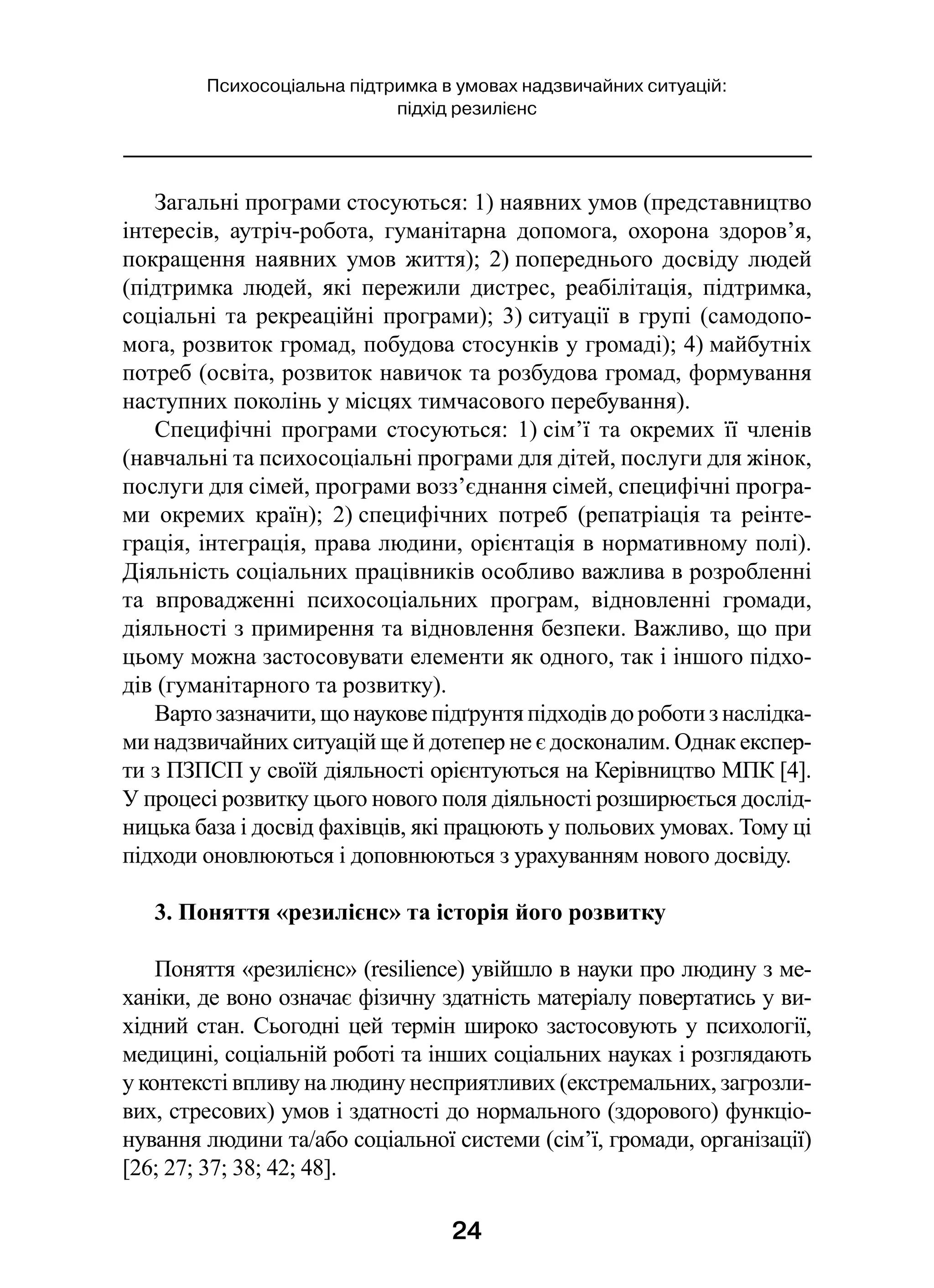 24
Психосоціальна підтримка в умовах надзвичайних ситуацій:
підхід резилієнс
Загальні програми стосуються: 1) наявних умов (представництво
інтересів, аутріч-робота, гуманітарна допомога, охорона здоров’я,
покращення наявних умов життя); 2) попереднього досвіду людей
(підтримка людей, які пережили дистрес, реабілітація, підтримка,
соціальні та рекреаційні програми); 3) ситуації в групі (самодопо-
мога, розвиток громад, побудова стосунків у громаді); 4) майбутніх
потреб (освіта, розвиток навичок та розбудова громад, формування
наступних поколінь у місцях тимчасового перебування).
Специфічні програми стосуються: 1) сім’ї та окремих її членів
(навчальні та психосоціальні програми для дітей, послуги для жінок,
послуги для сімей, програми возз’єднання сімей, специфічні програ-
ми окремих країн); 2) специфічних потреб (репатріація та реінте-
грація, інтеграція, права людини, орієнтація в нормативному полі).
Діяльність соціальних працівників особливо важлива в розробленні
та впровадженні психосоціальних програм, відновленні громади,
діяльності з примирення та відновлення безпеки. Важливо, що при
цьому можна застосовувати елементи як одного, так і іншого підхо-
дів (гуманітарного та розвитку).
Варто зазначити, що наукове підґрунтя підходів до роботи з наслідка-
ми надзвичайних ситуацій ще й дотепер не є досконалим. Однак експер-
ти з ПЗПСП у своїй діяльності орієнтуються на Керівництво МПК [4].
У процесі розвитку цього нового поля діяльності розширюється дослід-
ницька база і досвід фахівців, які працюють у польових умовах. Тому ці
підходи оновлюються і доповнюються з урахуванням нового досвіду.
3. Поняття «резилієнс» та історія його розвитку
Поняття «резилієнс» (resilience) увійшло в науки про людину з ме-
ханіки, де воно означає фізичну здатність матеріалу повертатись у ви-
хідний стан. Сьогодні цей термін широко застосовують у психології,
медицині, соціальній роботі та інших соціальних науках і розглядають
у контексті впливу на людину несприятливих (екстремальних, загрозли-
вих, стресових) умов і здатності до нормального (здорового) функціо-
нування людини та/або соціальної системи (сім’ї, громади, організації)
[26; 27; 37; 38; 42; 48].
 