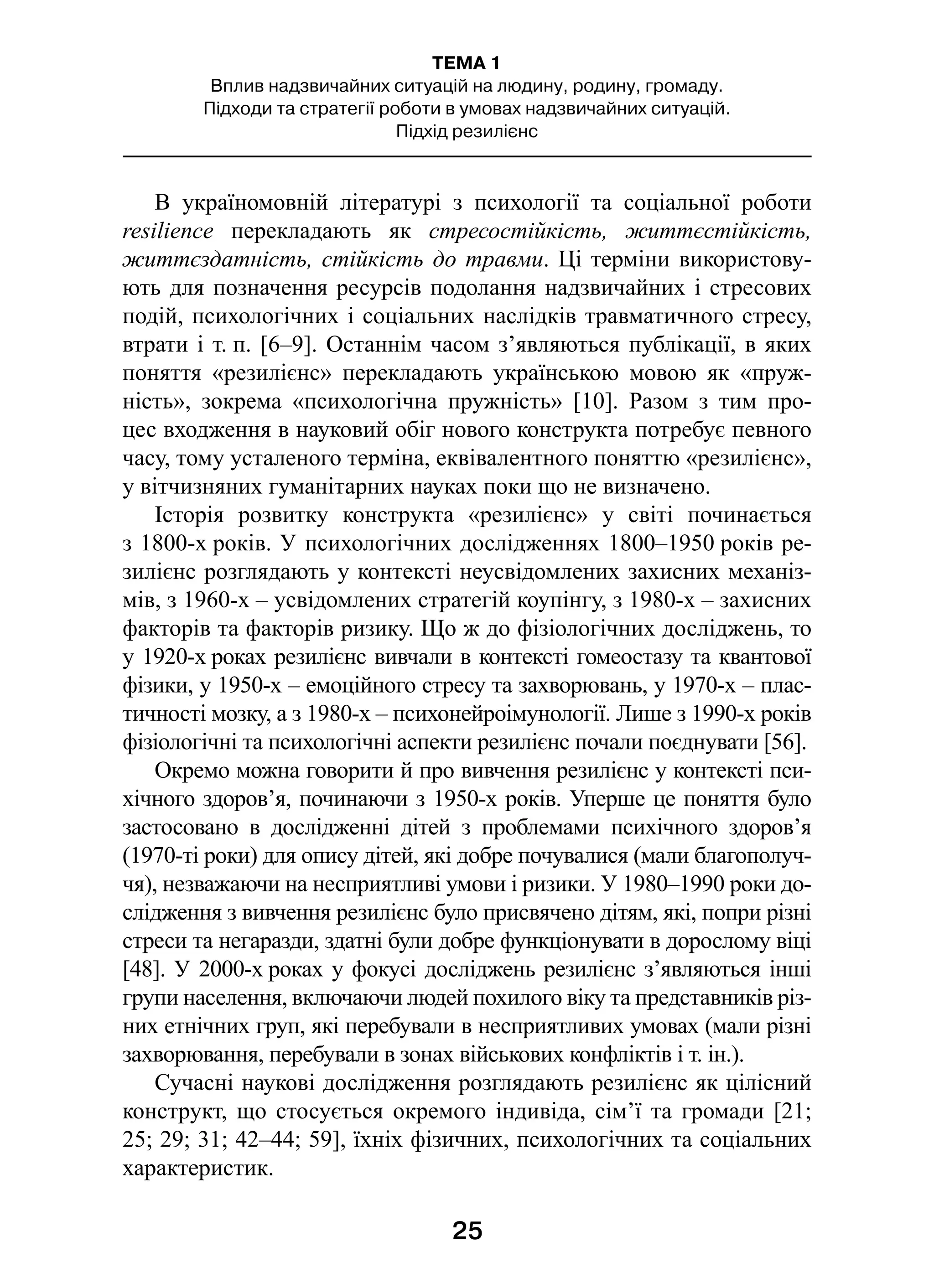 25
ТЕМА 1
Вплив надзвичайних ситуацій на людину, родину, громаду.
Підходи та стратегії роботи в умовах надзвичайних ситуацій.
Підхід резилієнс
В україномовній літературі з  психології та соціальної роботи
resilience перекладають як стресостійкість, життєстійкість,
життєздатність, стійкість до травми. Ці терміни використову-
ють для позначення ресурсів подолання надзвичайних і стресових
подій, психологічних і соціальних наслідків травматичного стресу,
втрати і т. п. [6–9]. Останнім часом з’являються публікації, в яких
поняття «резилієнс» перекладають українською мовою як «пруж-
ність», зокрема «психологічна пружність» [10]. Разом з  тим про-
цес входження в науковий обіг нового конструкта потребує певного
часу, тому усталеного терміна, еквівалентного поняттю «резилієнс»,
у вітчизняних гуманітарних науках поки що не визначено.
Історія розвитку конструкта «резилієнс» у  світі починається
з 1800-х років. У психологічних дослідженнях 1800–1950 років ре-
зилієнс розглядають у контексті неусвідомлених захисних механіз-
мів, з 1960-х – усвідомлених стратегій коупінгу, з 1980-х – захисних
факторів та факторів ризику. Що ж до фізіологічних досліджень, то
у 1920-х роках резилієнс вивчали в контексті гомеостазу та квантової
фізики, у 1950-х – емоційного стресу та захворювань, у 1970-х – плас-
тичності мозку, а з 1980-х – психонейроімунології. Лише з 1990-х років
фізіологічні та психологічні аспекти резилієнс почали поєднувати [56].
Окремо можна говорити й про вивчення резилієнс у контексті пси-
хічного здоров’я, починаючи з 1950-х років. Уперше це поняття було
застосовано в  дослідженні дітей з  проблемами психічного здоров’я
(1970-ті роки) для опису дітей, які добре почувалися (мали благополуч-
чя), незважаючи на несприятливі умови і ризики. У 1980–1990 роки до-
слідження з вивчення резилієнс було присвячено дітям, які, попри різні
стреси та негаразди, здатні були добре функціонувати в дорослому віці
[48]. У 2000-х роках у фокусі досліджень резилієнс з’являються інші
групи населення, включаючи людей похилого віку та представників різ-
них етнічних груп, які перебували в несприятливих умовах (мали різні
захворювання, перебували в зонах військових конфліктів і т. ін.). 
Сучасні наукові дослідження розглядають резилієнс як цілісний
конструкт, що стосується окремого індивіда, сім’ї та громади [21;
25; 29; 31; 42–44; 59], їхніх фізичних, психологічних та соціальних
характеристик.
 