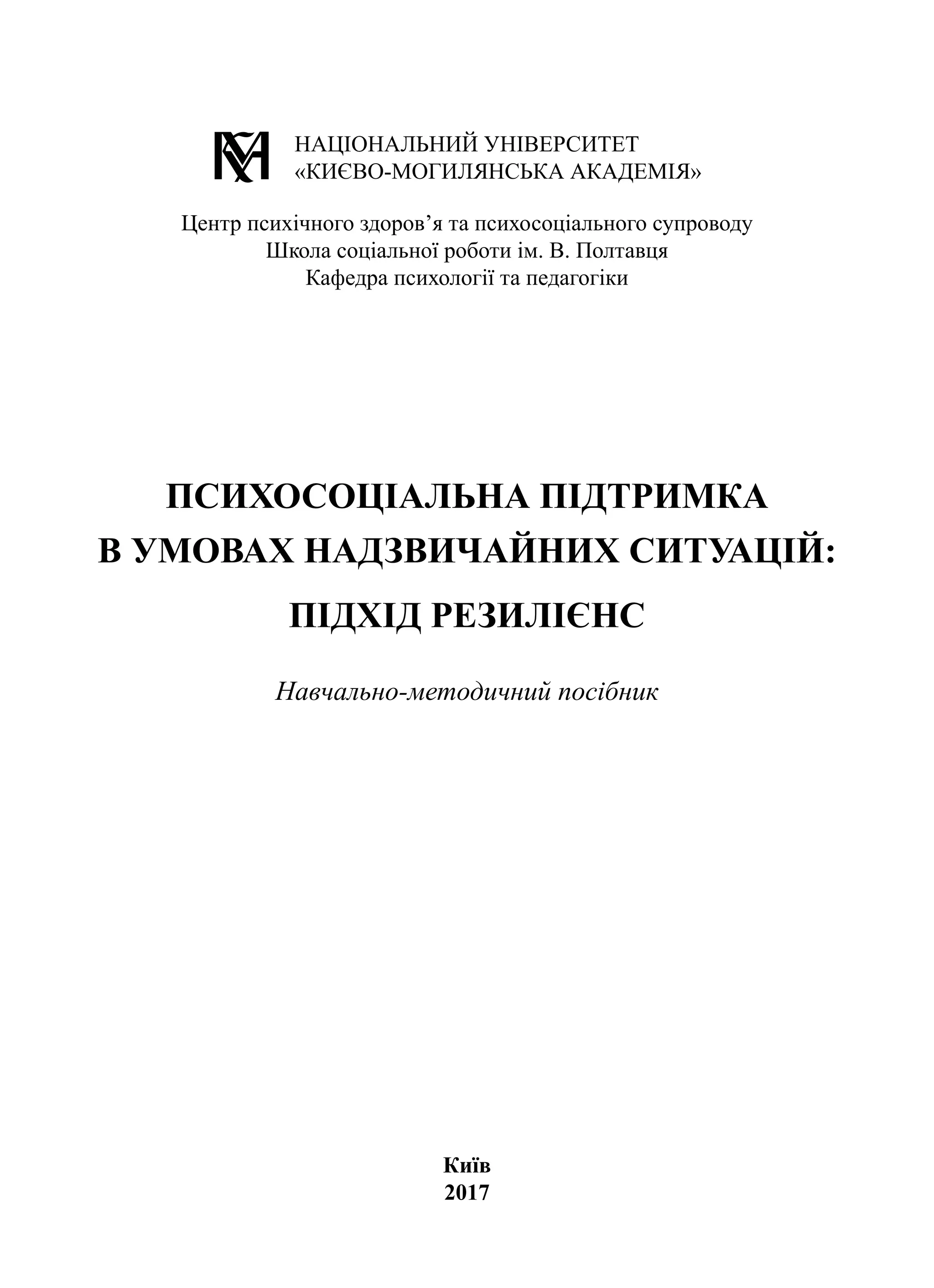 Київ
2017
ПСИХОСОЦІАЛЬНА ПІДТРИМКА
В УМОВАХ НАДЗВИЧАЙНИХ СИТУАЦІЙ:
ПІДХІД РЕЗИЛІЄНС
Навчально-методичний посібник
НАЦІОНАЛЬНИЙ УНІВЕРСИТЕТ
«КИЄВО-МОГИЛЯНСЬКА АКАДЕМІЯ»
Центр психічного здоров’я та психосоціального супроводу
Школа соціальної роботи ім. В. Полтавця
Кафедра психології та педагогіки
 