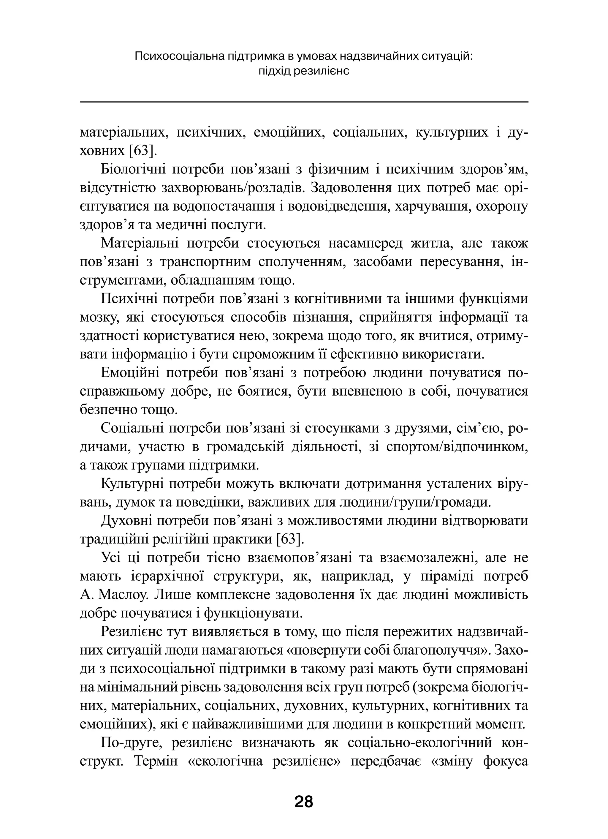 28
Психосоціальна підтримка в умовах надзвичайних ситуацій:
підхід резилієнс
матеріальних, психічних, емоційних, соціальних, культурних і  ду­
ховних [63].
Біологічні потреби пов’язані з  фізичним і  психічним здоров’ям,
відсутністю захворювань/розладів. Задоволення цих потреб має орі-
єнтуватися на водопостачання і водовідведення, харчування, охорону
здоров’я та медичні послуги.
Матеріальні потреби стосуються насамперед житла, але також
пов’язані з  транспортним сполученням, засобами пересування, ін-
струментами, обладнанням тощо.
Психічні потреби пов’язані з когнітивними та іншими функціями
мозку, які стосуються способів пізнання, сприйняття інформації та
здатності користуватися нею, зокрема щодо того, як вчитися, отриму-
вати інформацію і бути спроможним її ефективно використати.
Емоційні потреби пов’язані з  потребою людини почуватися по-
справжньому добре, не боятися, бути впевненою в собі, почуватися
безпечно тощо.
Соціальні потреби пов’язані зі стосунками з друзями, сім’єю, ро-
дичами, участю в  громадській діяльності, зі  спортом/відпочинком,
а також групами підтримки.
Культурні потреби можуть включати дотримання усталених віру-
вань, думок та поведінки, важливих для людини/групи/громади.
Духовні потреби пов’язані з можливостями людини відтворювати
традиційні релігійні практики [63].
Усі ці потреби тісно взаємопов’язані та взаємозалежні, але не
мають ієрархічної структури, як, наприклад, у  піраміді потреб
А. Маслоу. Лише комплексне задоволення їх дає людині можливість
добре почуватися і функціонувати.
Резилієнс тут виявляється в тому, що після пережитих надзвичай-
них ситуацій люди намагаються «повернути собі благополуччя». Захо-
ди з психосоціальної підтримки в такому разі мають бути спрямовані
на мінімальний рівень задоволення всіх груп потреб (зокрема біологіч-
них, матеріальних, соціальних, духовних, культурних, когнітивних та
емоційних), які є найважливішими для людини в конкретний момент.
По-друге, резилієнс визначають як соціально-екологічний кон-
структ. Термін «екологічна резилієнс» передбачає «зміну фокуса
 