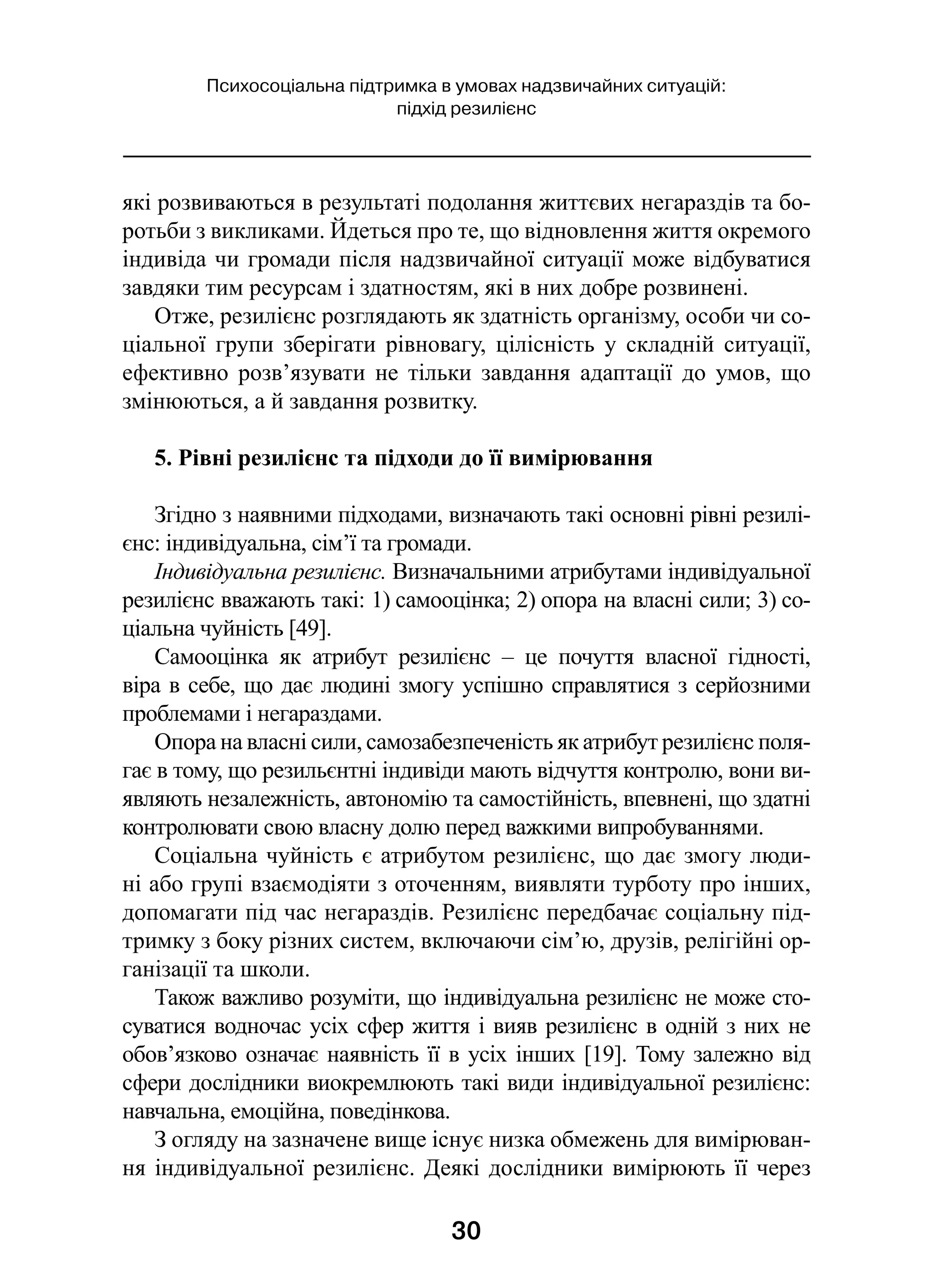 30
Психосоціальна підтримка в умовах надзвичайних ситуацій:
підхід резилієнс
які розвиваються в результаті подолання життєвих негараздів та бо-
ротьби з викликами. Йдеться про те, що відновлення життя окремого
індивіда чи громади після надзвичайної ситуації може відбуватися
завдяки тим ресурсам і здатностям, які в них добре розвинені.
Отже, резилієнс розглядають як здатність організму, особи чи со-
ціальної групи зберігати рівновагу, цілісність у  складній ситуації,
ефективно розв’язувати не тільки завдання адаптації до умов, що
змінюються, а й завдання розвитку.
5. Рівні резилієнс та підходи до її вимірювання
Згідно з наявними підходами, визначають такі основні рівні резилі-
єнс: індивідуальна, сім’ї та громади.
Індивідуальна резилієнс. Визначальними атрибутами індивідуальної
резилієнс вважають такі: 1) самооцінка; 2) опора на власні сили; 3) со-
ціальна чуйність [49].
Самооцінка як атрибут резилієнс  – це почуття власної гідності,
віра в себе, що дає людині змогу успішно справлятися з серйозними
проблемами і негараздами.
Опора на власні сили, самозабезпеченість як атрибут резилієнс поля-
гає в тому, що резильєнтні індивіди мають відчуття контролю, вони ви-
являють незалежність, автономію та самостійність, впевнені, що здатні
контролювати свою власну долю перед важкими випробуваннями.
Соціальна чуйність є атрибутом резилієнс, що дає змогу люди-
ні або групі взаємодіяти з оточенням, виявляти турботу про інших,
допомагати під час негараздів. Резилієнс передбачає соціальну під-
тримку з боку різних систем, включаючи сім’ю, друзів, релігійні ор-
ганізації та школи.
Також важливо розуміти, що індивідуальна резилієнс не може сто-
суватися водночас усіх сфер життя і вияв резилієнс в одній з них не
обов’язково означає наявність її в усіх інших [19]. Тому залежно від
сфери дослідники виокремлюють такі види індивідуальної резилієнс:
навчальна, емоційна, поведінкова.
З огляду на зазначене вище існує низка обмежень для вимірюван-
ня індивідуальної резилієнс. Деякі дослідники вимірюють її через
 