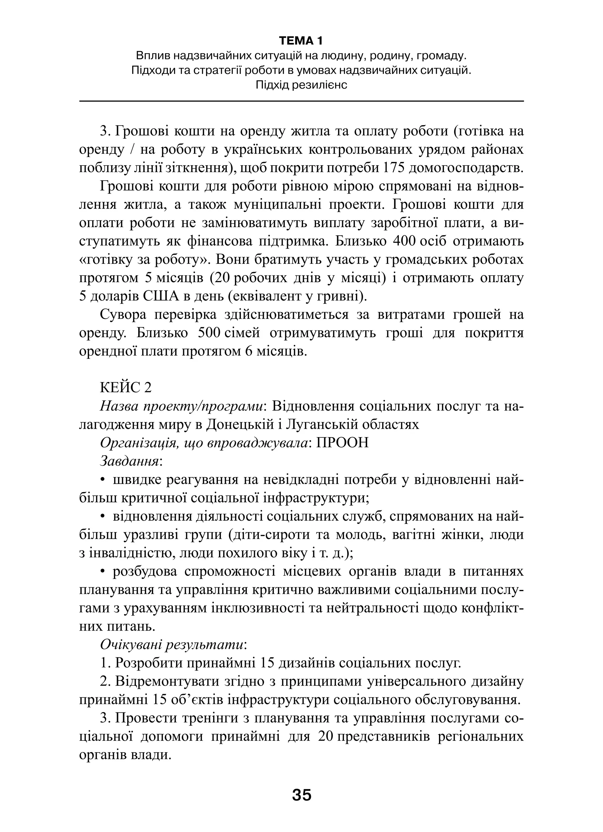 35
ТЕМА 1
Вплив надзвичайних ситуацій на людину, родину, громаду.
Підходи та стратегії роботи в умовах надзвичайних ситуацій.
Підхід резилієнс
3. Грошові кошти на оренду житла та оплату роботи (готівка на
оренду / на роботу в українських контрольованих урядом районах
поблизу лінії зіткнення), щоб покрити потреби 175 домогосподарств.
Грошові кошти для роботи рівною мірою спрямовані на віднов-
лення житла, а  також муніципальні проекти. Грошові кошти для
оплати роботи не замінюватимуть виплату заробітної плати, а ви-
ступатимуть як фінансова підтримка. Близько 400 осіб отримають
«готівку за роботу». Вони братимуть участь у громадських роботах
протягом 5 місяців (20 робочих днів у  місяці) і  отримають оплату
5 доларів США в день (еквівалент у гривні).
Сувора перевірка здійснюватиметься за витратами грошей на
оренду. Близько 500 сімей отримуватимуть гроші для покриття
орендної плати протягом 6 місяців.
КЕЙС 2
Назва проекту/програми: Відновлення соціальних послуг та на-
лагодження миру в Донецькій і Луганській областях
Організація, що впроваджувала: ПРООН
Завдання:
•  швидке реагування на невідкладні потреби у відновленні най-
більш критичної соціальної інфраструктури;
•  відновлення діяльності соціальних служб, спрямованих на най-
більш уразливі групи (діти-сироти та молодь, вагітні жінки, люди
з інвалідністю, люди похилого віку і т. д.);
•  розбудова спроможності місцевих органів влади в  питаннях
планування та управління критично важливими соціальними послу-
гами з урахуванням інклюзивності та нейтральності щодо конфлікт­
них питань.
Очікувані результати:
1. Розробити принаймні 15 дизайнів соціальних послуг.
2. Відремонтувати згідно з принципами універсального дизайну
принаймні 15 об’єктів інфраструктури соціального обслуговування.
3. Провести тренінги з планування та управління послугами со-
ціальної допомоги принаймні для 20 представників регіональних
органів влади.
 