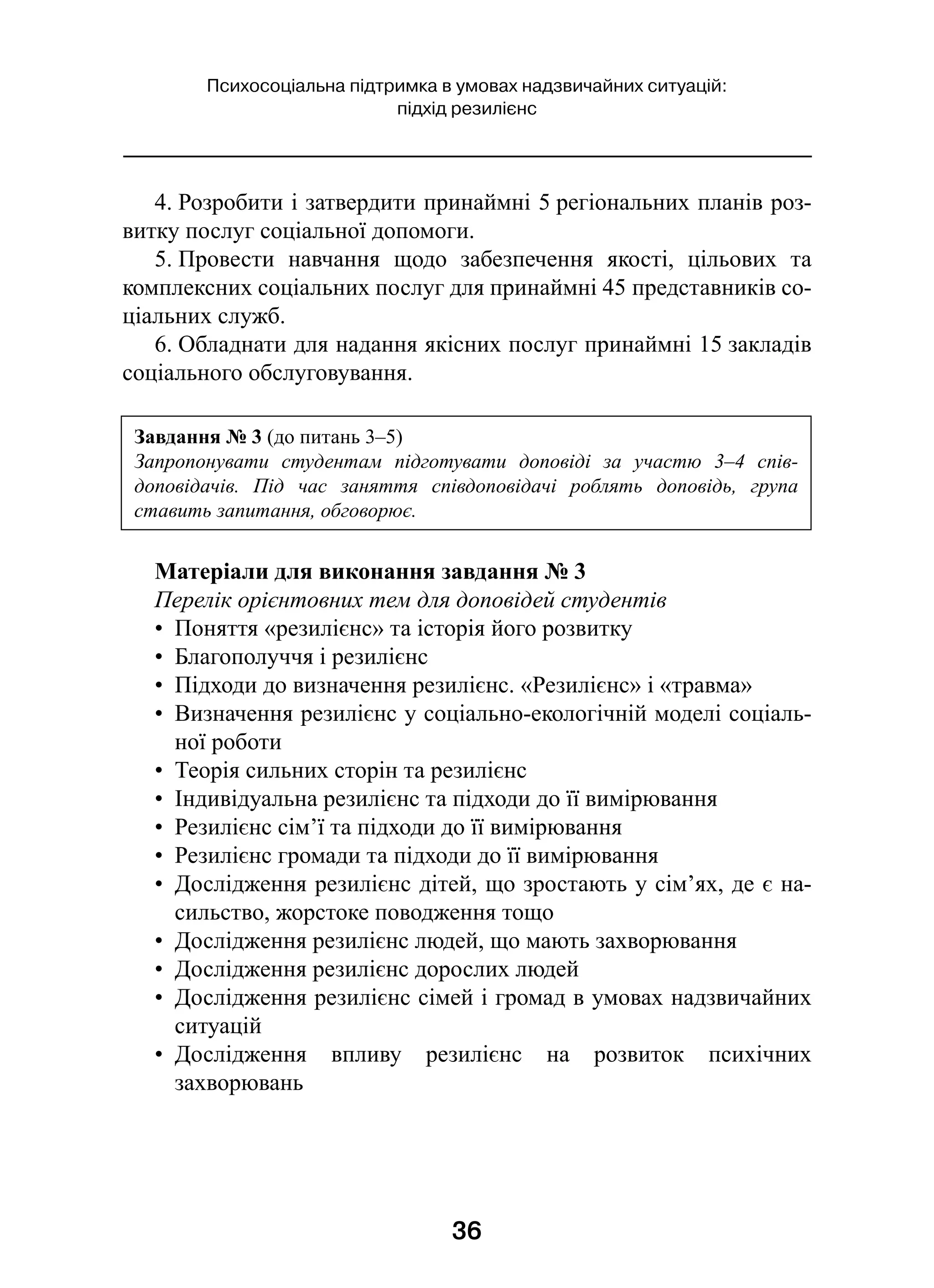 36
Психосоціальна підтримка в умовах надзвичайних ситуацій:
підхід резилієнс
4. Розробити і затвердити принаймні 5 регіональних планів роз-
витку послуг соціальної допомоги.
5. Провести навчання щодо забезпечення якості, цільових та
комплексних соціальних послуг для принаймні 45 представників со-
ціальних служб.
6. Обладнати для надання якісних послуг принаймні 15 закладів
соціального обслуговування.
Матеріали для виконання завдання № 3
Перелік орієнтовних тем для доповідей студентів
•  Поняття «резилієнс» та історія його розвитку
•  Благополуччя і резилієнс
•  Підходи до визначення резилієнс. «Резилієнс» і «травма»
•  Визначення резилієнс у соціально-екологічній моделі соціаль-
ної роботи
•  Теорія сильних сторін та резилієнс
•  Індивідуальна резилієнс та підходи до її вимірювання
•  Резилієнс сім’ї та підходи до її вимірювання
•  Резилієнс громади та підходи до її вимірювання
•  Дослідження резилієнс дітей, що зростають у сім’ях, де є на-
сильство, жорстоке поводження тощо
•  Дослідження резилієнс людей, що мають захворювання
•  Дослідження резилієнс дорослих людей
•  Дослідження резилієнс сімей і громад в умовах надзвичайних
ситуацій
•  Дослідження впливу резилієнс на розвиток психічних
захворювань
Завдання № 3 (до питань 3–5)
Запропонувати студентам підготувати доповіді за участю 3–4 спів­
доповідачів. Під час заняття співдоповідачі роблять доповідь, група
ставить запитання, обговорює.
 