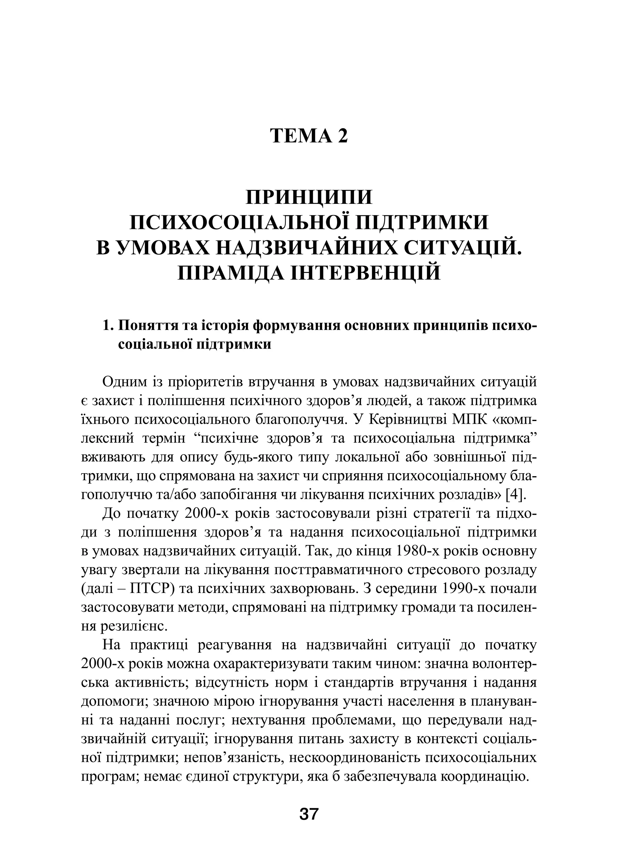 37
ТЕМА 2
ПРИНЦИПИ
ПСИХОСОЦІАЛЬНОЇ ПІДТРИМКИ
В УМОВАХ НАДЗВИЧАЙНИХ СИТУАЦІЙ.
ПІРАМІДА ІНТЕРВЕНЦІЙ
1. Поняття та історія формування основних принципів психо-
соціальної підтримки
Одним із пріоритетів втручання в умовах надзвичайних ситуацій
є захист і поліпшення психічного здоров’я людей, а також підтримка
їхнього психосоціального благополуччя. У Керівництві МПК «комп-
лексний термін “психічне здоров’я та психосоціальна підтримка”
вживають для опису будь-якого типу локальної або зовнішньої під-
тримки, що спрямована на захист чи сприяння психосоціальному бла-
гополуччю та/або запобігання чи лікування психічних розладів» [4].
До початку 2000-х років застосовували різні стратегії та підхо-
ди з  поліпшення здоров’я та надання психосоціальної підтримки
в умовах надзвичайних ситуацій. Так, до кінця 1980-х років основну
увагу звертали на лікування посттравматичного стресового розладу
(далі – ПТСР) та психічних захворювань. З середини 1990-х почали
застосовувати методи, спрямовані на підтримку громади та посилен-
ня резилієнс.
На практиці реагування на надзвичайні ситуації до початку
2000-х років можна охарактеризувати таким чином: значна волонтер-
ська активність; відсутність норм і стандартів втручання і надання
допомоги; значною мірою ігнорування участі населення в плануван-
ні та наданні послуг; нехтування проблемами, що передували над-
звичайній ситуації; ігнорування питань захисту в контексті соціаль-
ної підтримки; непов’язаність, нескоординованість психосоціальних
програм; немає єдиної структури, яка б забезпечувала координацію.
 