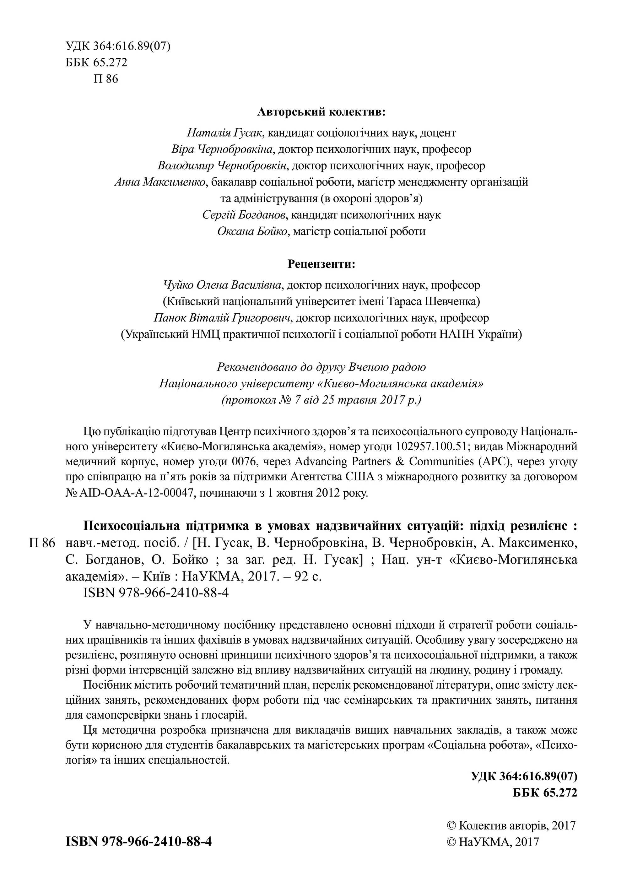 УДК 364:616.89(07)
ББК 65.272
   П 86
Авторський колектив:
Наталія Гусак, кандидат соціологічних наук, доцент
Віра Чернобровкіна, доктор психологічних наук, професор
Володимир Чернобровкін, доктор психологічних наук, професор
Анна Максименко, бакалавр соціальної роботи, магістр менеджменту організацій
та адміністрування (в охороні здоров’я)
Сергій Богданов, кандидат психологічних наук
Оксана Бойко, магістр соціальної роботи
Рецензенти:
Чуйко Олена Василівна, доктор психологічних наук, професор
(Київський національний університет імені Тараса Шевченка)
Панок Віталій Григорович, доктор психологічних наук, професор
(Український НМЦ практичної психології і соціальної роботи НАПН України)
Рекомендовано до друку Вченою радою
Національного університету «Києво-Могилянська академія»
(протокол № 7 від 25 травня 2017 р.)
Цю публікацію підготував Центр психічного здоров’я та психосоціального супроводу Національ-
ного університету «Києво-Могилянська академія», номер угоди 102957.100.51; видав Міжнародний
медичний корпус, номер угоди 0076, через Advancing Partners & Communities (APC), через угоду
про співпрацю на п’ять років за підтримки Агентства США з міжнародного розвитку за договором
№ AID-OAA-A-12-00047, починаючи з 1 жовтня 2012 року.
Психосоціальна підтримка в умовах надзвичайних ситуацій: підхід резилієнс :
навч.-метод. посіб. / [Н. Гусак, В. Чернобровкіна, В. Чернобровкін, А. Максименко,
С. Богданов, О. Бойко ; за заг. ред. Н. Гусак] ; Нац. ун-т «Києво-Могилянська
академія». – Київ : НаУКМА, 2017. – 92 с.
ISBN 978-966-2410-88-4
У навчально-методичному посібнику представлено основні підходи й стратегії роботи соціаль-
них працівників та інших фахівців в умовах надзвичайних ситуацій. Особливу увагу зосереджено на
резилієнс, розглянуто основні принципи психічного здоров’я та психосоціальної підтримки, а також
різні форми інтервенцій залежно від впливу надзвичайних ситуацій на людину, родину і громаду.
Посібник містить робочий тематичний план, перелік рекомендованої літератури, опис змісту лек-
ційних занять, рекомендованих форм роботи під час семінарських та практичних занять, питання
для самоперевірки знань і глосарій.
Ця методична розробка призначена для викладачів вищих навчальних закладів, а також може
бути корисною для студентів бакалаврських та магістерських програм «Соціальна робота», «Психо-
логія» та інших спеціальностей.
УДК 364:616.89(07)
ББК 65.272
© Колектив авторів, 2017
© НаУКМА, 2017
П 86
ISBN 978-966-2410-88-4
 