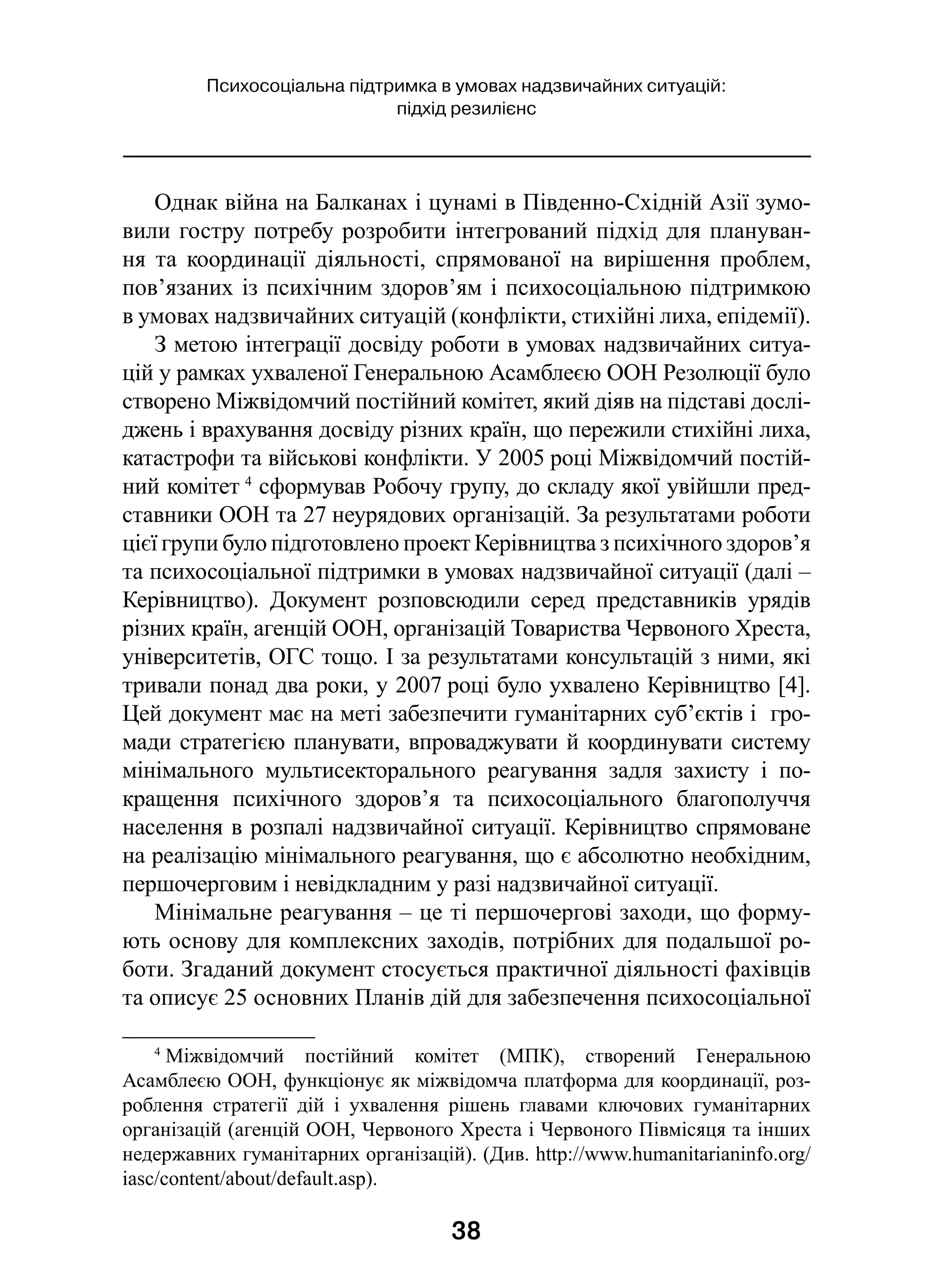38
Психосоціальна підтримка в умовах надзвичайних ситуацій:
підхід резилієнс
Однак війна на Балканах і цунамі в Південно-Східній Азії зумо-
вили гостру потребу розробити інтегрований підхід для плануван-
ня та координації діяльності, спрямованої на вирішення проблем,
пов’язаних із психічним здоров’ям і психосоціальною підтримкою
в умовах надзвичайних ситуацій (конфлікти, стихійні лиха, епідемії).
З метою інтеграції досвіду роботи в умовах надзвичайних ситуа-
цій у рамках ухваленої Генеральною Асамблеєю ООН Резолюції було
створено Міжвідомчий постійний комітет, який діяв на підставі дослі-
джень і врахування досвіду різних країн, що пережили стихійні лиха,
катастрофи та військові конфлікти. У 2005 році Міжвідомчий постій-
ний комітет 4
сформував Робочу групу, до складу якої увійшли пред-
ставники ООН та 27 неурядових організацій. За результатами роботи
цієї групи було підготовлено проект Керівництва з психічного здоров’я
та психосоціальної підтримки в умовах надзвичайної ситуації (далі –
Керівництво). Документ розповсюдили серед представників урядів
різних країн, агенцій ООН, організацій Товариства Червоного Хреста,
університетів, ОГС тощо. І за результатами консультацій з ними, які
тривали понад два роки, у 2007 році було ухвалено Керівництво [4].
Цей документ має на меті забезпечити гуманітарних суб’єктів і  гро-
мади стратегією планувати, впроваджувати й координувати систему
мінімального мультисекторального реагування задля захисту і  по-
кращення психічного здоров’я та психосоціального благополуччя
населення в розпалі надзвичайної ситуації. Керівництво спрямоване
на реалізацію мінімального реагування, що є абсолютно необхідним,
першочерговим і невідкладним у разі надзвичайної ситуації.
Мінімальне реагування – це ті першочергові заходи, що форму-
ють основу для комплексних заходів, потрібних для подальшої ро-
боти. Згаданий документ стосується практичної діяльності фахівців
та описує 25 основних Планів дій для забезпечення психосоціальної
4
 Міжвідомчий постійний комітет (МПК), створений Генеральною
Асамблеєю ООН, функціонує як міжвідомча платформа для координації, роз-
роблення стратегії дій і  ухвалення рішень главами ключових гуманітарних
організацій (агенцій ООН, Червоного Хреста і Червоного Півмісяця та інших
недержавних гуманітарних організацій). (Див. http://www.humanitarianinfo.org/
iasc/content/about/default.asp).
 