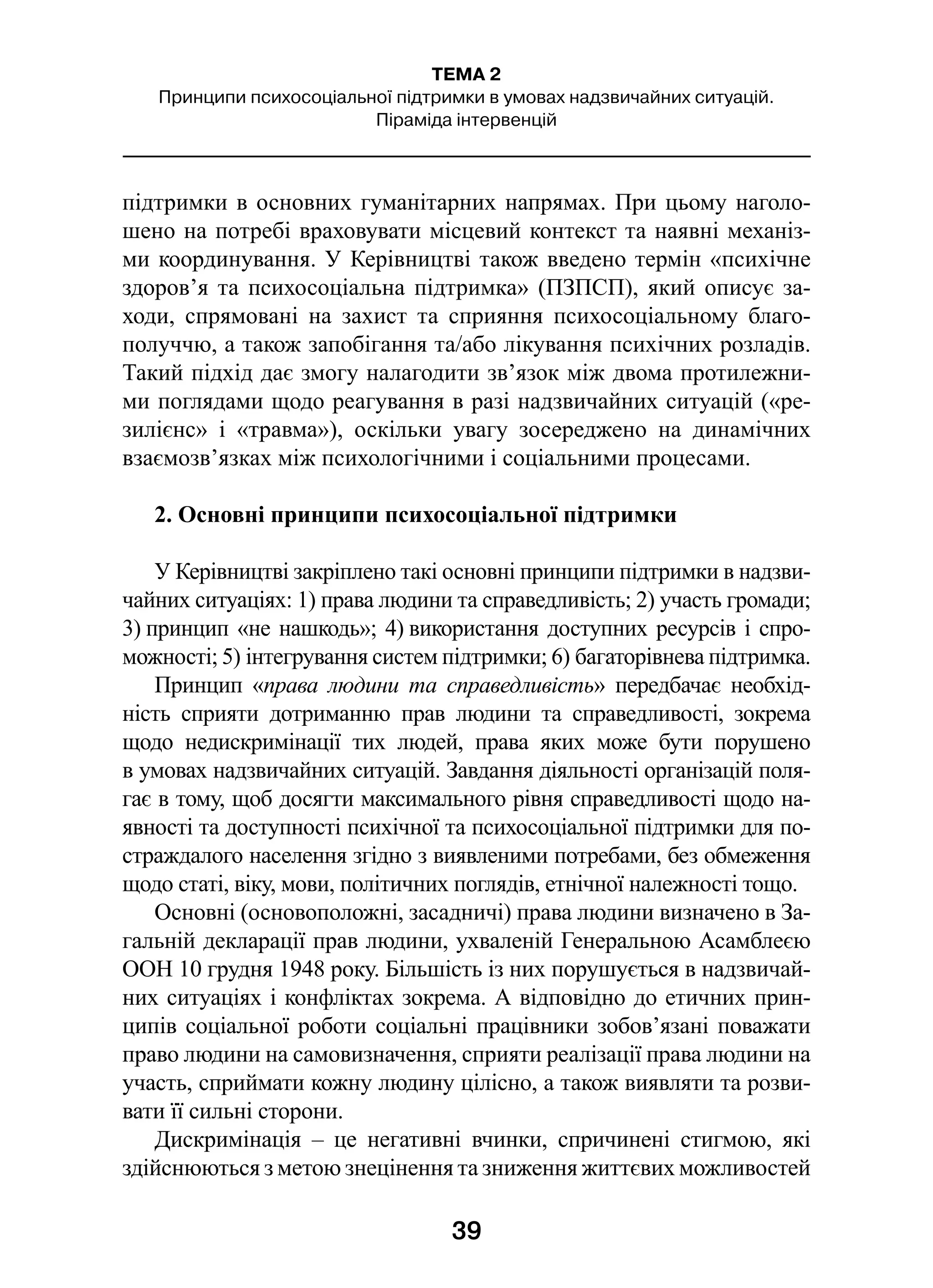 39
ТЕМА 2
Принципи психосоціальної підтримки в умовах надзвичайних ситуацій.
Піраміда інтервенцій
підтримки в основних гуманітарних напрямах. При цьому наголо-
шено на потребі враховувати місцевий контекст та наявні механіз-
ми координування. У Керівництві також введено термін «психічне
здоров’я та психосоціальна підтримка» (ПЗПСП), який описує за-
ходи, спрямовані на захист та сприяння психосоціальному благо-
получчю, а також запобігання та/або лікування психічних розладів.
Такий підхід дає змогу налагодити зв’язок між двома протилежни-
ми поглядами щодо реагування в разі надзвичайних ситуацій («ре-
зилієнс» і  «травма»), оскільки увагу зосереджено на динамічних
взаємозв’язках між психологічними і соціальними процесами.
2. Основні принципи психосоціальної підтримки
У Керівництві закріплено такі основні принципи підтримки в надзви-
чайних ситуаціях: 1) права людини та справедливість; 2) участь громади;
3) принцип «не нашкодь»; 4) використання доступних ресурсів і спро-
можності; 5) інтегрування систем підтримки; 6) багаторівнева підтримка.
Принцип «права людини та справедливість» передбачає необхід-
ність сприяти дотриманню прав людини та справедливості, зокрема
щодо недискримінації тих людей, права яких може бути порушено
в умовах надзвичайних ситуацій. Завдання діяльності організацій поля-
гає в тому, щоб досягти максимального рівня справедливості щодо на-
явності та доступності психічної та психосоціальної підтримки для по-
страждалого населення згідно з виявленими потребами, без обмеження
щодо статі, віку, мови, політичних поглядів, етнічної належності тощо.
Основні (основоположні, засадничі) права людини визначено в За-
гальній декларації прав людини, ухваленій Генеральною Асамблеєю
ООН 10 грудня 1948 року. Більшість із них порушується в надзвичай-
них ситуаціях і конфліктах зокрема. А відповідно до етичних прин-
ципів соціальної роботи соціальні працівники зобов’язані поважати
право людини на самовизначення, сприяти реалізації права людини на
участь, сприймати кожну людину цілісно, а також виявляти та розви-
вати її сильні сторони.
Дискримінація  – це негативні вчинки, спричинені стигмою, які
здійснюються з метою знецінення та зниження життєвих можливостей
 