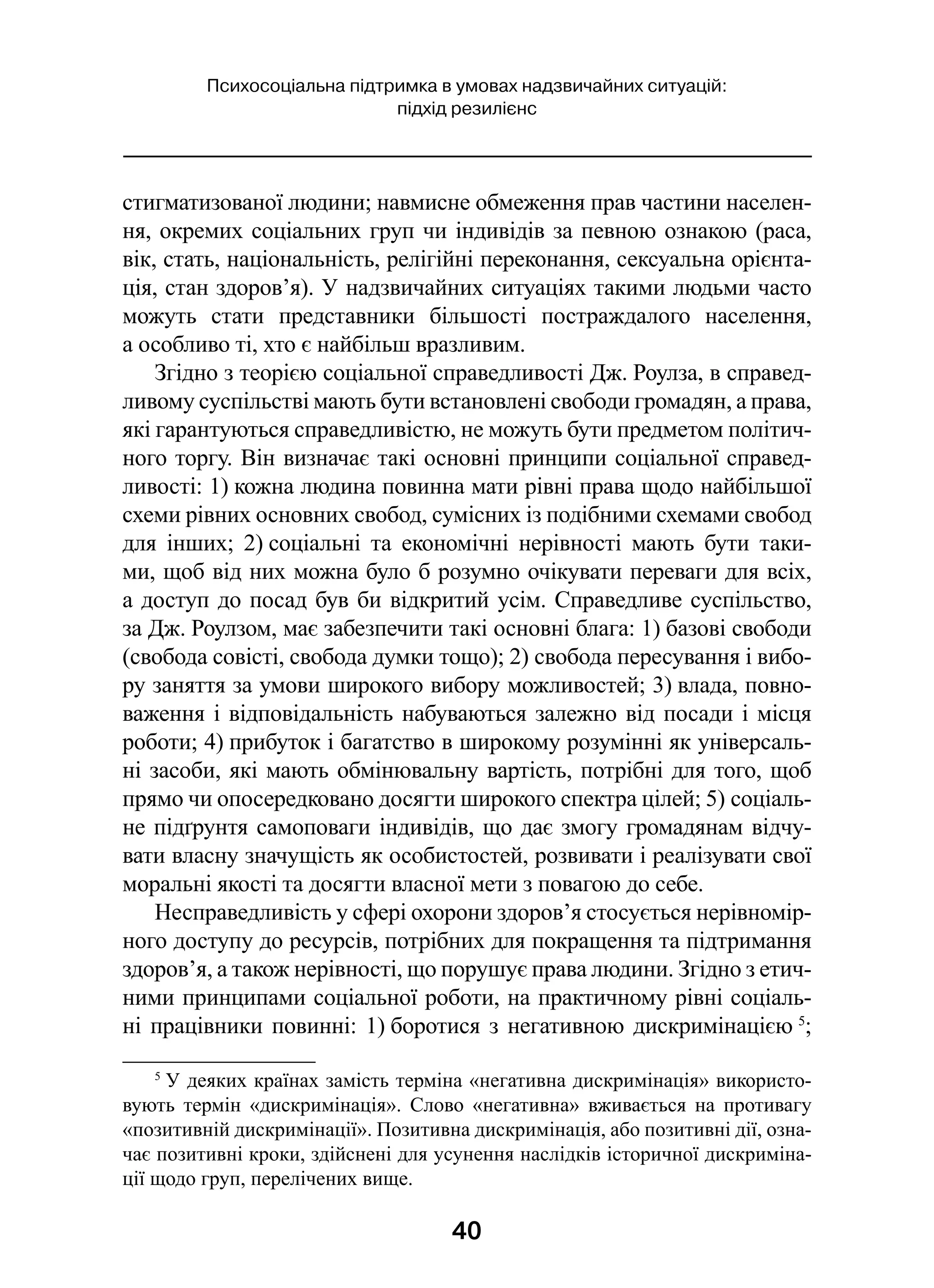 40
Психосоціальна підтримка в умовах надзвичайних ситуацій:
підхід резилієнс
стигматизованої людини; навмисне обмеження прав частини населен-
ня, окремих соціальних груп чи індивідів за певною ознакою (раса,
вік, стать, національність, релігійні переконання, сексуальна орієнта-
ція, стан здоров’я). У надзвичайних ситуаціях такими людьми часто
можуть стати представники більшості постраждалого населення,
а особливо ті, хто є найбільш вразливим.
Згідно з теорією соціальної справедливості Дж. Роулза, в справед-
ливому суспільстві мають бути встановлені свободи громадян, а права,
які гарантуються справедливістю, не можуть бути предметом політич-
ного торгу. Він визначає такі основні принципи соціальної справед-
ливості: 1) кожна людина повинна мати рівні права щодо найбільшої
схеми рівних основних свобод, сумісних із подібними схемами свобод
для інших; 2) соціальні та економічні нерівності мають бути таки-
ми, щоб від них можна було б розумно очікувати переваги для всіх,
а доступ до посад був би відкритий усім. Справедливе суспільство,
за Дж. Роулзом, має забезпечити такі основні блага: 1) базові свободи
(свобода совісті, свобода думки тощо); 2) свобода пересування і вибо-
ру заняття за умови широкого вибору можливостей; 3) влада, повно-
важення і відповідальність набуваються залежно від посади і місця
роботи; 4) прибуток і багатство в широкому розумінні як універсаль-
ні засоби, які мають обмінювальну вартість, потрібні для того, щоб
прямо чи опосередковано досягти широкого спектра цілей; 5) соціаль-
не підґрунтя самоповаги індивідів, що дає змогу громадянам відчу-
вати власну значущість як особистостей, розвивати і реалізувати свої
моральні якості та досягти власної мети з повагою до себе.
Несправедливість у сфері охорони здоров’я стосується нерівномір-
ного доступу до ресурсів, потрібних для покращення та підтримання
здоров’я, а також нерівності, що порушує права людини. Згідно з етич-
ними принципами соціальної роботи, на практичному рівні соціаль-
ні працівники повинні: 1) боротися з негативною дискримінацією 5
;
5
 У деяких країнах замість терміна «негативна дискримінація» використо-
вують термін «дискримінація». Слово «негативна» вживається на противагу
«позитивній дискримінації». Позитивна дискримінація, або позитивні дії, озна-
чає позитивні кроки, здійснені для усунення наслідків історичної дискриміна-
ції щодо груп, перелічених вище.
 