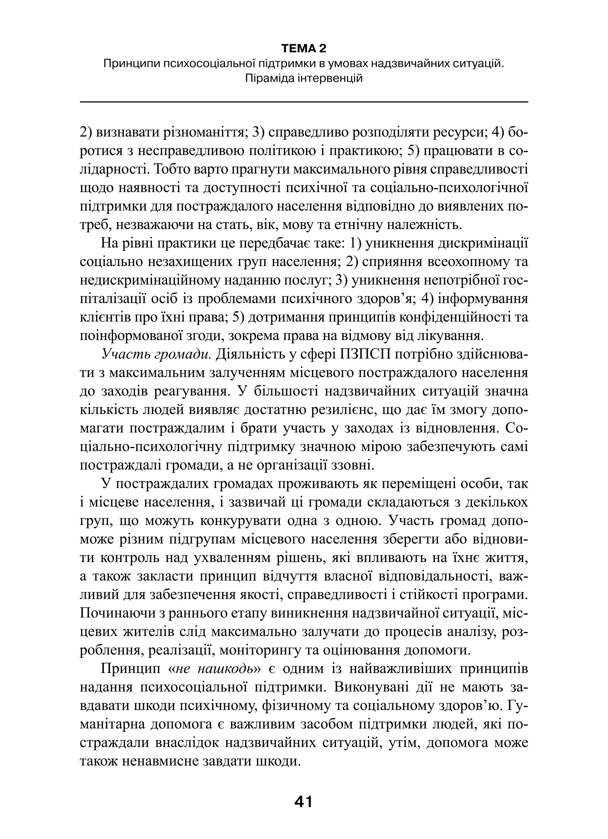 41
ТЕМА 2
Принципи психосоціальної підтримки в умовах надзвичайних ситуацій.
Піраміда інтервенцій
2) визнавати різноманіття; 3) справедливо розподіляти ресурси; 4) бо-
ротися з несправедливою політикою і практикою; 5) працювати в со-
лідарності. Тобто варто прагнути максимального рівня справедливості
щодо наявності та доступності психічної та соціально-психологічної
підтримки для постраждалого населення відповідно до виявлених по-
треб, незважаючи на стать, вік, мову та етнічну належність.
На рівні практики це передбачає таке: 1) уникнення дискримінації
соціально незахищених груп населення; 2) сприяння всеохопному та
недискримінаційному наданню послуг; 3) уникнення непотрібної гос-
піталізації осіб із проблемами психічного здоров’я; 4) інформування
клієнтів про їхні права; 5) дотримання принципів конфіденційності та
поінформованої згоди, зокрема права на відмову від лікування.
Участь громади. Діяльність у сфері ПЗПСП потрібно здійснюва-
ти з максимальним залученням місцевого постраждалого населення
до заходів реагування. У більшості надзвичайних ситуацій значна
кількість людей виявляє достатню резилієнс, що дає їм змогу допо-
магати постраждалим і брати участь у заходах із відновлення. Со-
ціально-психологічну підтримку значною мірою забезпечують самі
постраждалі громади, а не організації ззовні.
У постраждалих громадах проживають як переміщені особи, так
і місцеве населення, і зазвичай ці громади складаються з декількох
груп, що можуть конкурувати одна з одною. Участь громад допо-
може різним підгрупам місцевого населення зберегти або віднови-
ти контроль над ухваленням рішень, які впливають на їхнє життя,
а також закласти принцип відчуття власної відповідальності, важ-
ливий для забезпечення якості, справедливості і стійкості програми.
Починаючи з раннього етапу виникнення надзвичайної ситуації, міс-
цевих жителів слід максимально залучати до процесів аналізу, роз-
роблення, реалізації, моніторингу та оцінювання допомоги.
Принцип «не нашкодь» є  одним із найважливіших принципів
надання психосоціальної підтримки. Виконувані дії не мають за-
вдавати шкоди психічному, фізичному та соціальному здоров’ю. Гу-
манітарна допомога є важливим засобом підтримки людей, які по-
страждали внаслідок надзвичайних ситуацій, утім, допомога може
також ненавмисне завдати шкоди.
 