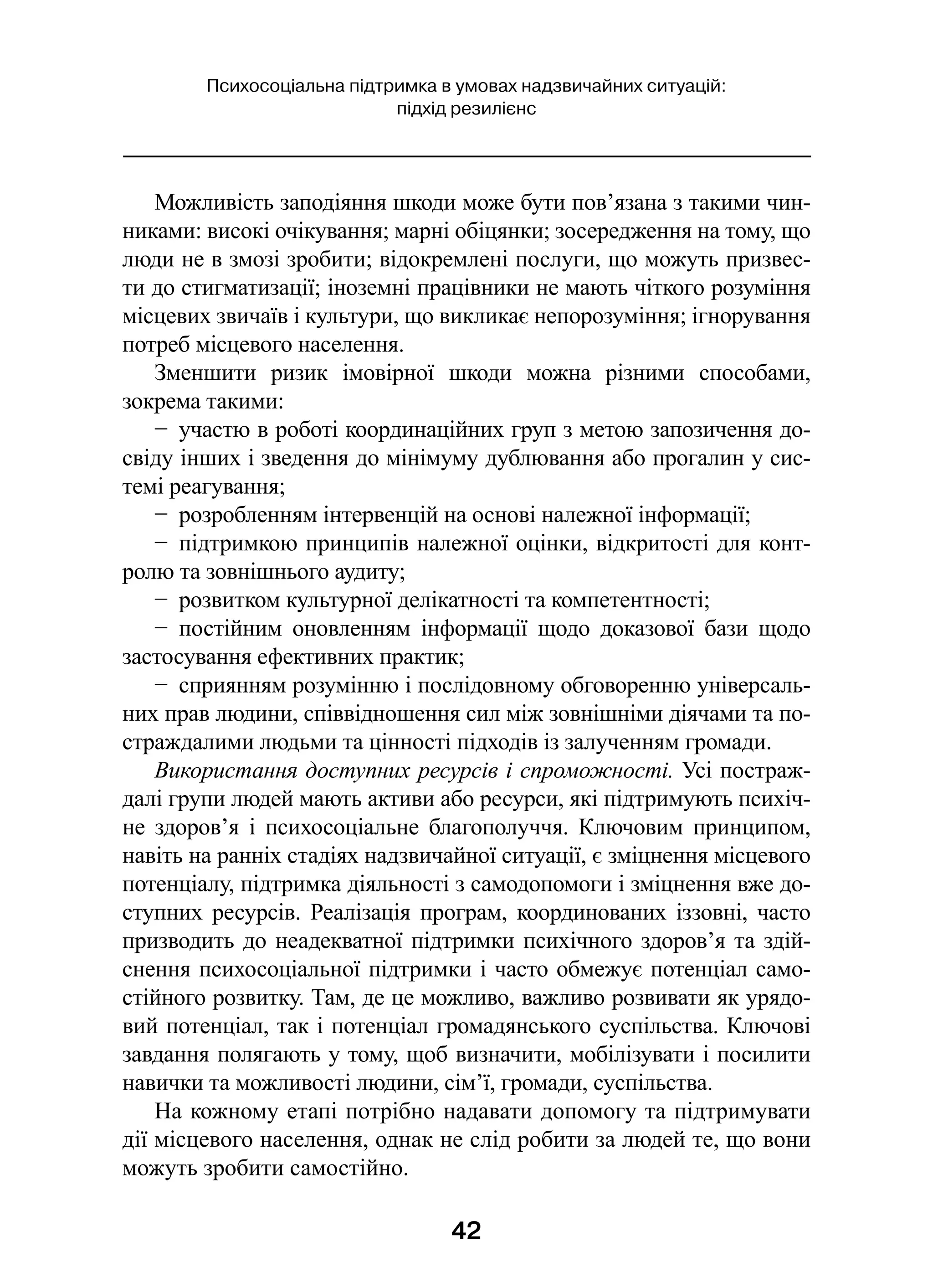 42
Психосоціальна підтримка в умовах надзвичайних ситуацій:
підхід резилієнс
Можливість заподіяння шкоди може бути пов’язана з такими чин-
никами: високі очікування; марні обіцянки; зосередження на тому, що
люди не в змозі зробити; відокремлені послуги, що можуть призвес-
ти до стигматизації; іноземні працівники не мають чіткого розуміння
місцевих звичаїв і культури, що викликає непорозуміння; ігнорування
потреб місцевого населення.
Зменшити ризик імовірної шкоди можна різними способами,
зокрема такими:
−  участю в роботі координаційних груп з метою запозичення до-
свіду інших і зведення до мінімуму дублювання або прогалин у сис-
темі реагування;
−  розробленням інтервенцій на основі належної інформації;
−  підтримкою принципів належної оцінки, відкритості для конт­
ролю та зовнішнього аудиту;
−  розвитком культурної делікатності та компетентності;
−  постійним оновленням інформації щодо доказової бази щодо
застосування ефективних практик;
−  сприянням розумінню і послідовному обговоренню універсаль-
них прав людини, співвідношення сил між зовнішніми діячами та по-
страждалими людьми та цінності підходів із залученням громади.
Використання доступних ресурсів і спроможності. Усі постраж-
далі групи людей мають активи або ресурси, які підтримують психіч-
не здоров’я і  психосоціальне благополуччя. Ключовим принципом,
навіть на ранніх стадіях надзвичайної ситуації, є зміцнення місцевого
потенціалу, підтримка діяльності з самодопомоги і зміцнення вже до-
ступних ресурсів. Реалізація програм, координованих іззовні, часто
призводить до неадекватної підтримки психічного здоров’я та здій-
снення психосоціальної підтримки і часто обмежує потенціал само-
стійного розвитку. Там, де це можливо, важливо розвивати як урядо-
вий потенціал, так і потенціал громадянського суспільства. Ключові
завдання полягають у тому, щоб визначити, мобілізувати і посилити
навички та можливості людини, сім’ї, громади, суспільства.
На кожному етапі потрібно надавати допомогу та підтримувати
дії місцевого населення, однак не слід робити за людей те, що вони
можуть зробити самостійно.
 