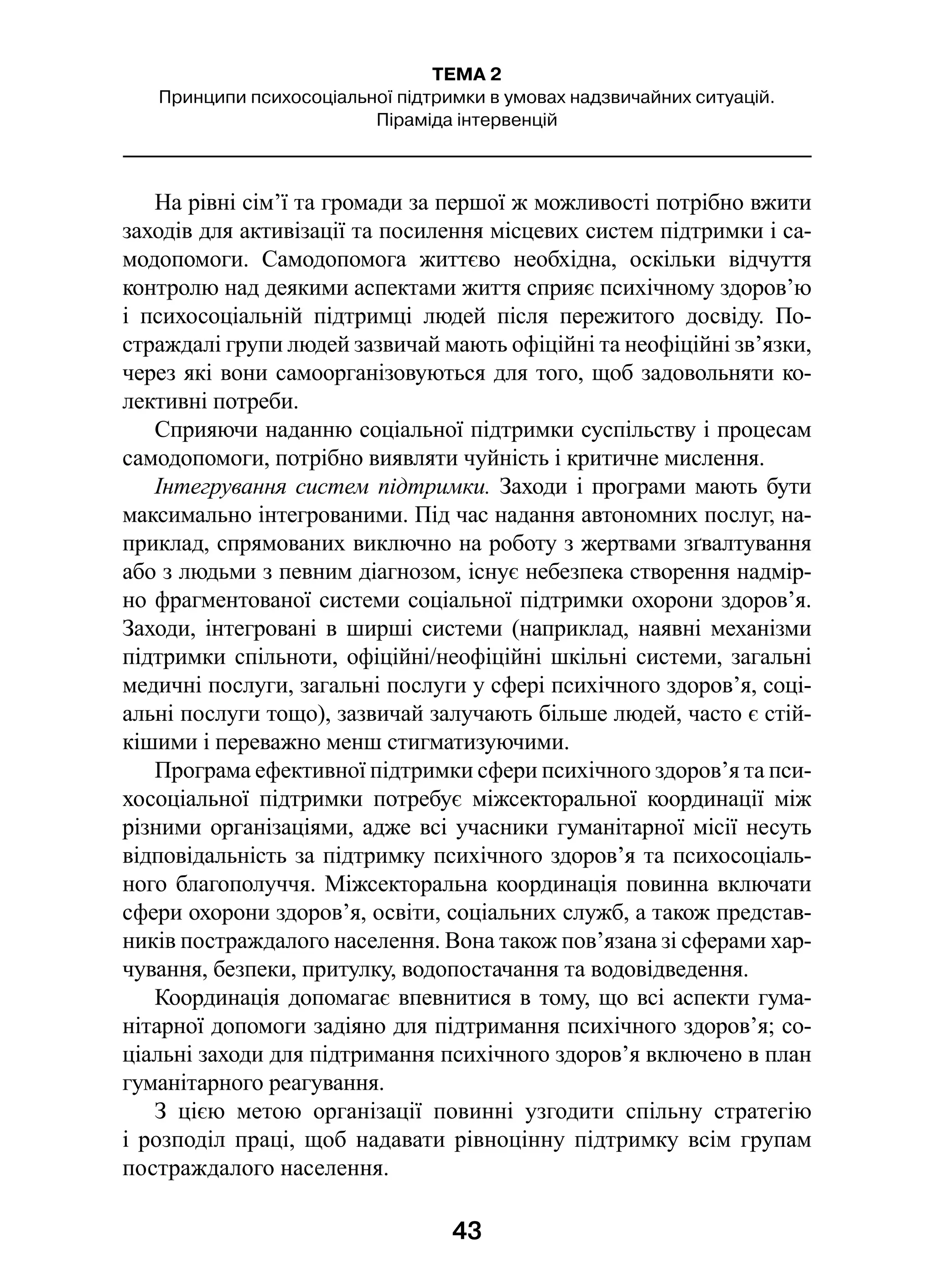 43
ТЕМА 2
Принципи психосоціальної підтримки в умовах надзвичайних ситуацій.
Піраміда інтервенцій
На рівні сім’ї та громади за першої ж можливості потрібно вжити
заходів для активізації та посилення місцевих систем підтримки і са-
модопомоги. Самодопомога життєво необхідна, оскільки відчуття
контролю над деякими аспектами життя сприяє психічному здоров’ю
і  психосоціальній підтримці людей після пережитого досвіду. По-
страждалі групи людей зазвичай мають офіційні та неофіційні зв’язки,
через які вони самоорганізовуються для того, щоб задовольняти ко-
лективні потреби.
Сприяючи наданню соціальної підтримки суспільству і процесам
самодопомоги, потрібно виявляти чуйність і критичне мислення.
Інтегрування систем підтримки. Заходи і програми мають бути
максимально інтегрованими. Під час надання автономних послуг, на-
приклад, спрямованих виключно на роботу з жертвами зґвалтування
або з людьми з певним діагнозом, існує небезпека створення надмір-
но фрагментованої системи соціальної підтримки охорони здоров’я.
Заходи, інтегровані в ширші системи (наприклад, наявні механізми
підтримки спільноти, офіційні/неофіційні шкільні системи, загальні
медичні послуги, загальні послуги у сфері психічного здоров’я, соці-
альні послуги тощо), зазвичай залучають більше людей, часто є стій-
кішими і переважно менш стигматизуючими.
Програма ефективної підтримки сфери психічного здоров’я та пси-
хосоціальної підтримки потребує міжсекторальної координації між
різними організаціями, адже всі учасники гуманітарної місії несуть
відповідальність за підтримку психічного здоров’я та психосоціаль-
ного благополуччя. Міжсекторальна координація повинна включати
сфери охорони здоров’я, освіти, соціальних служб, а також представ-
ників постраждалого населення. Вона також пов’язана зі сферами хар-
чування, безпеки, притулку, водопостачання та водовідведення.
Координація допомагає впевнитися в тому, що всі аспекти гума-
нітарної допомоги задіяно для підтримання психічного здоров’я; со-
ціальні заходи для підтримання психічного здоров’я включено в план
гуманітарного реагування.
З цією метою організації повинні узгодити спільну стратегію
і розподіл праці, щоб надавати рівноцінну підтримку всім групам
постраждалого населення.
 