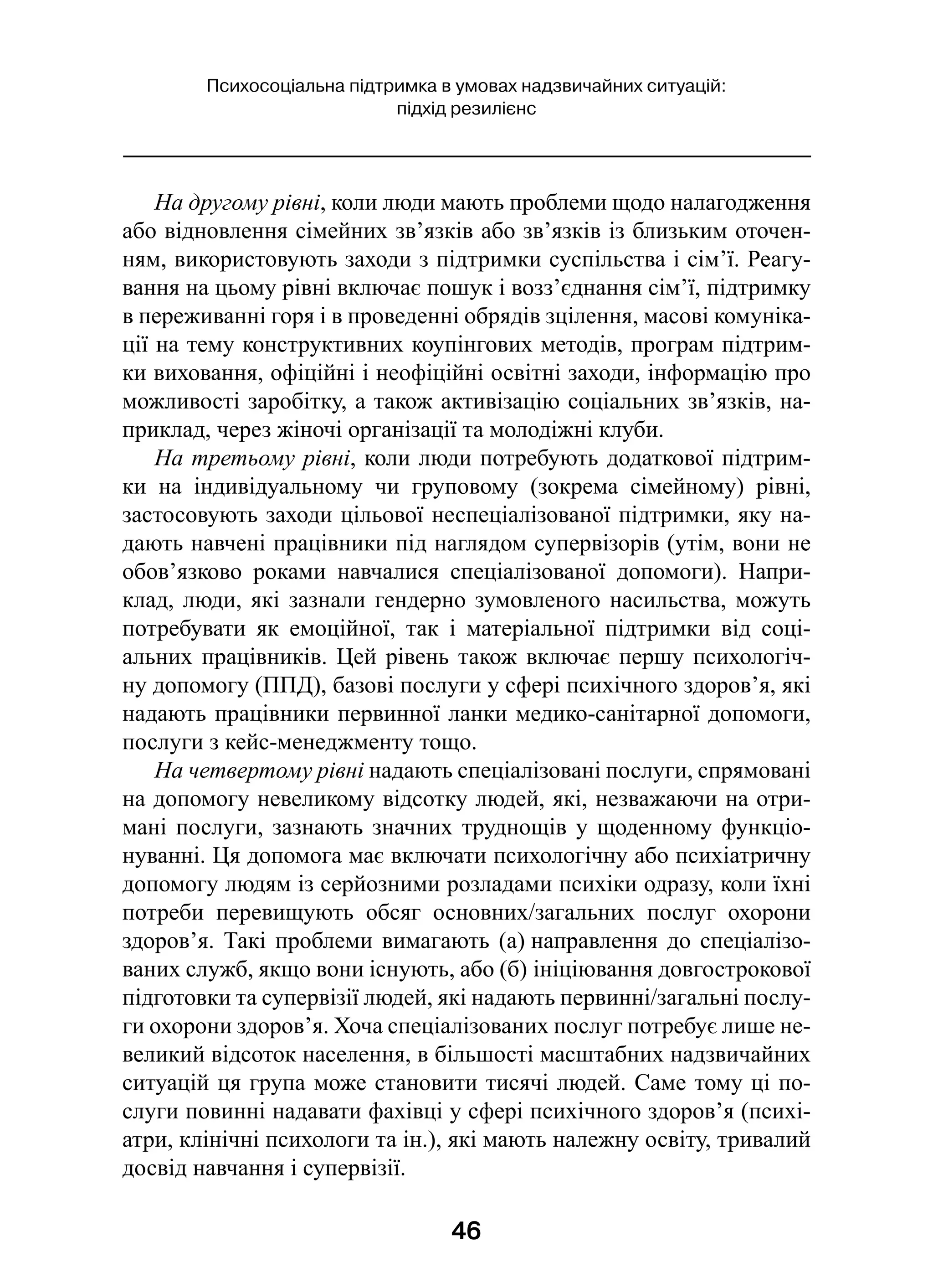 46
Психосоціальна підтримка в умовах надзвичайних ситуацій:
підхід резилієнс
На другому рівні, коли люди мають проблеми щодо налагодження
або відновлення сімейних зв’язків або зв’язків із близьким оточен-
ням, використовують заходи з підтримки суспільства і сім’ї. Реагу-
вання на цьому рівні включає пошук і возз’єднання сім’ї, підтримку
в переживанні горя і в проведенні обрядів зцілення, масові комуніка-
ції на тему конструктивних коупінгових методів, програм підтрим-
ки виховання, офіційні і неофіційні освітні заходи, інформацію про
можливості заробітку, а також активізацію соціальних зв’язків, на-
приклад, через жіночі організації та молодіжні клуби.
На третьому рівні, коли люди потребують додаткової підтрим-
ки на індивідуальному чи груповому (зокрема сімейному) рівні,
застосовують заходи цільової неспеціалізованої підтримки, яку на-
дають навчені працівники під наглядом супервізорів (утім, вони не
обов’язково роками навчалися спеціалізованої допомоги). Напри-
клад, люди, які зазнали гендерно зумовленого насильства, можуть
потребувати як емоційної, так і  матеріальної підтримки від соці-
альних працівників. Цей рівень також включає першу психологіч-
ну допомогу (ППД), базові послуги у сфері психічного здоров’я, які
надають працівники первинної ланки медико-санітарної допомоги,
послуги з кейс-менеджменту тощо.
На четвертому рівні надають спеціалізовані послуги, спрямовані
на допомогу невеликому відсотку людей, які, незважаючи на отри-
мані послуги, зазнають значних труднощів у щоденному функціо-
нуванні. Ця допомога має включати психологічну або психіатричну
допомогу людям із серйозними розладами психіки одразу, коли їхні
потреби перевищують обсяг основних/загальних послуг охорони
здоров’я. Такі проблеми вимагають (а) направлення до спеціалізо-
ваних служб, якщо вони існують, або (б) ініціювання довгострокової
підготовки та супервізії людей, які надають первинні/загальні послу-
ги охорони здоров’я. Хоча спеціалізованих послуг потребує лише не-
великий відсоток населення, в більшості масштабних надзвичайних
ситуацій ця група може становити тисячі людей. Саме тому ці по-
слуги повинні надавати фахівці у сфері психічного здоров’я (психі-
атри, клінічні психологи та ін.), які мають належну освіту, тривалий
досвід навчання і супервізії.
 