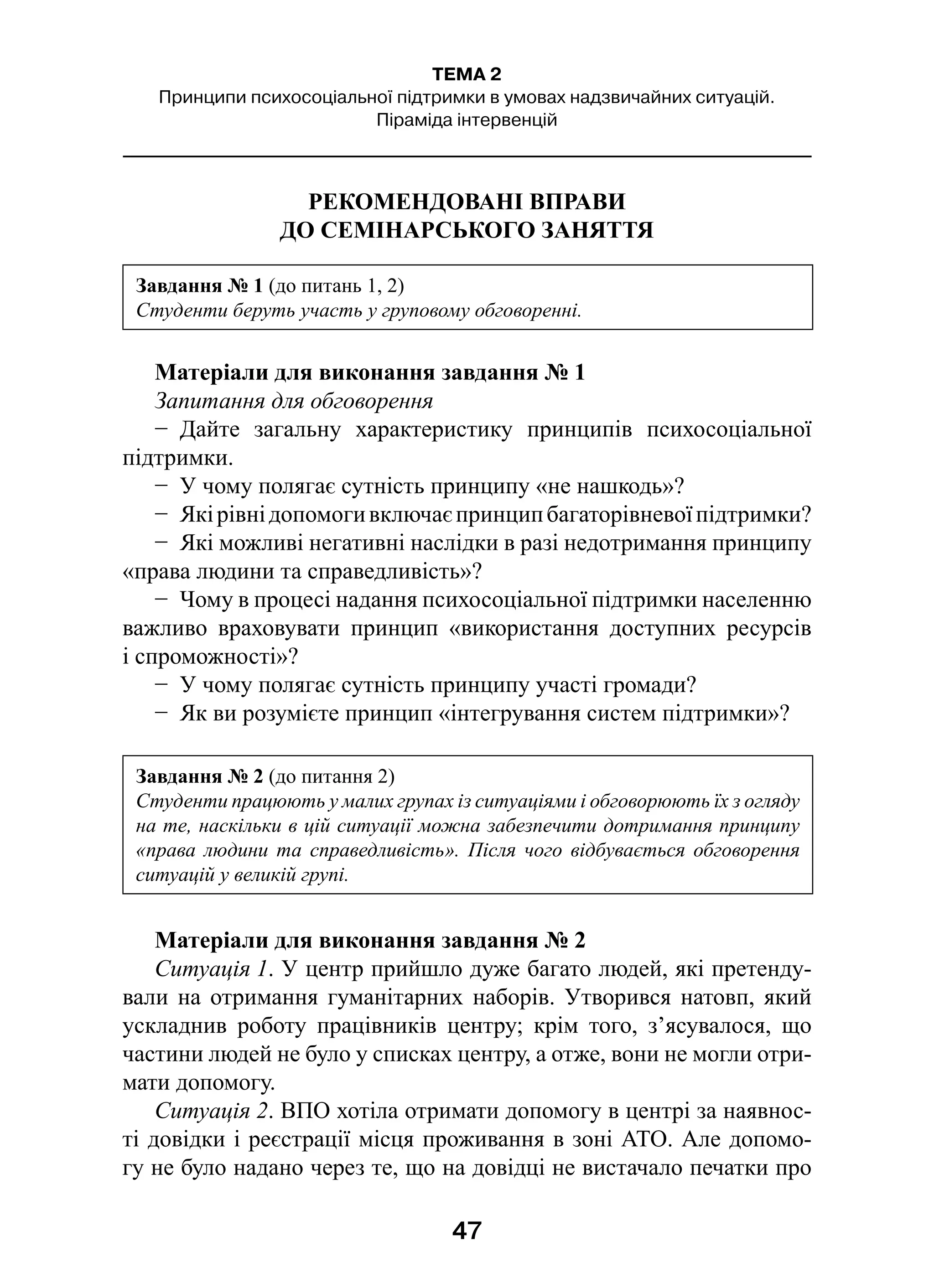 47
ТЕМА 2
Принципи психосоціальної підтримки в умовах надзвичайних ситуацій.
Піраміда інтервенцій
РЕКОМЕНДОВАНІ ВПРАВИ
ДО СЕМІНАРСЬКОГО ЗАНЯТТЯ
Матеріали для виконання завдання № 1
Запитання для обговорення
−  Дайте загальну характеристику принципів психосоціальної
підтримки.
−  У чому полягає сутність принципу «не нашкодь»?
−  Якірівнідопомогивключаєпринципбагаторівневоїпідтримки?
−  Які можливі негативні наслідки в разі недотримання принципу
«права людини та справедливість»?
−  Чому в процесі надання психосоціальної підтримки населенню
важливо враховувати принцип «використання доступних ресурсів
і спроможності»?
−  У чому полягає сутність принципу участі громади?
−  Як ви розумієте принцип «інтегрування систем підтримки»?
Матеріали для виконання завдання № 2
Ситуація 1. У центр прийшло дуже багато людей, які претенду-
вали на отримання гуманітарних наборів. Утворився натовп, який
ускладнив роботу працівників центру; крім того, з’ясувалося, що
частини людей не було у списках центру, а отже, вони не могли отри-
мати допомогу.
Ситуація 2. ВПО хотіла отримати допомогу в центрі за наявнос-
ті довідки і реєстрації місця проживання в зоні АТО. Але допомо-
гу не було надано через те, що на довідці не вистачало печатки про
Завдання № 1 (до питань 1, 2)
Студенти беруть участь у груповому обговоренні.
Завдання № 2 (до питання 2)
Студенти працюють у малих групах із ситуаціями і обговорюють їх з огляду
на те, наскільки в цій ситуації можна забезпечити дотримання принципу
«права людини та справедливість». Після чого відбувається обговорення
ситуацій у великій групі.
 