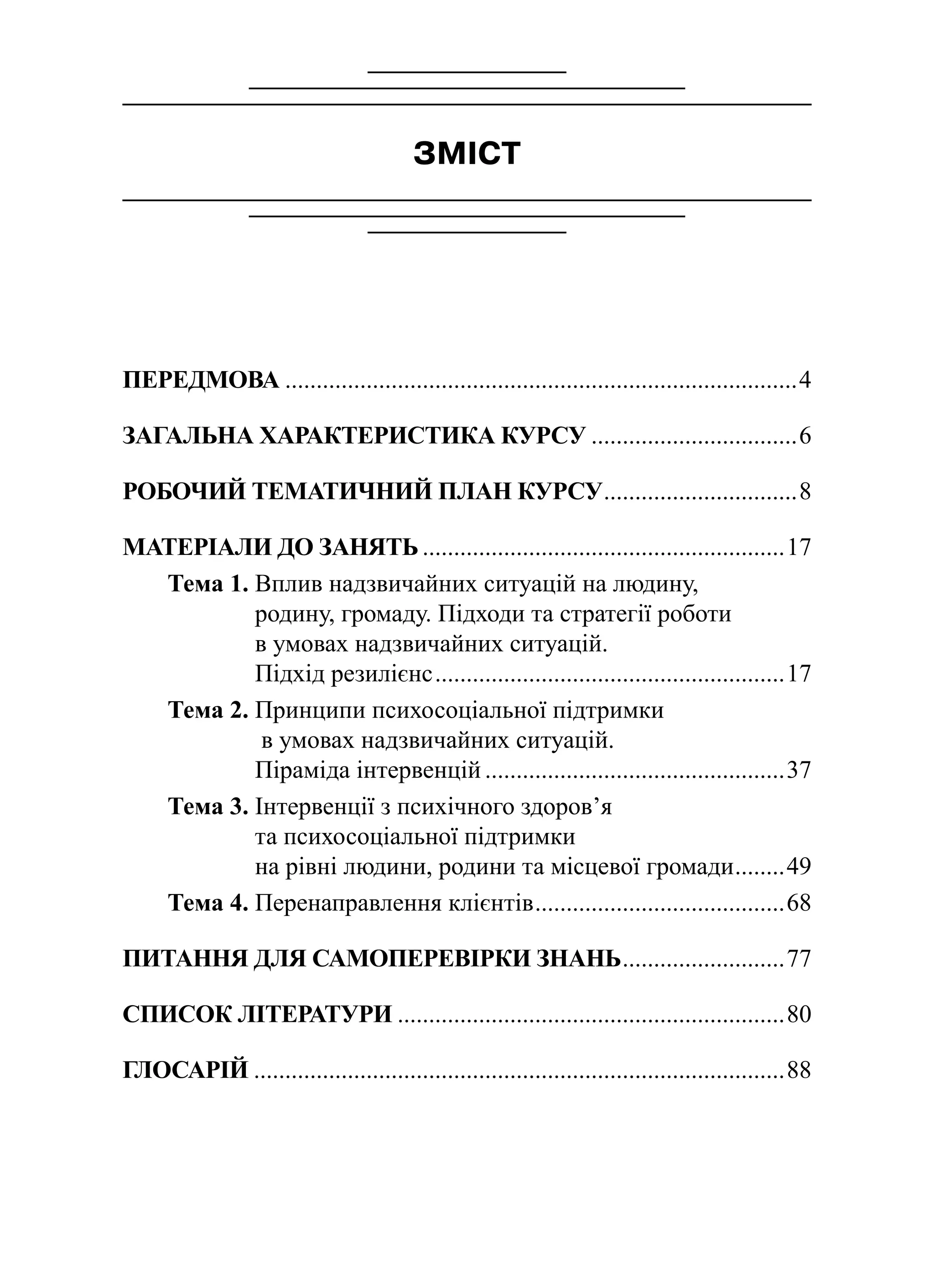 ЗМІСТ
ПЕРЕДМОВА...................................................................................4
ЗАГАЛЬНА ХАРАКТЕРИСТИКА КУРСУ..................................6
РОБОЧИЙ ТЕМАТИЧНИЙ ПЛАН КУРСУ................................8
МАТЕРІАЛИ ДО ЗАНЯТЬ...........................................................17
Тема 1. Вплив надзвичайних ситуацій на людину,
родину, громаду. Підходи та стратегії роботи
в умовах надзвичайних ситуацій.
Підхід резилієнс.........................................................17
Тема 2. Принципи психосоціальної підтримки
в умовах надзвичайних ситуацій.
Піраміда інтервенцій.................................................37
Тема 3. Інтервенції з психічного здоров’я
та психосоціальної підтримки
на рівні людини, родини та місцевої громади.........49
Тема 4. Перенаправлення клієнтів.........................................68
ПИТАННЯ ДЛЯ САМОПЕРЕВІРКИ ЗНАНЬ...........................77
СПИСОК ЛІТЕРАТУРИ...............................................................80
ГЛОСАРІЙ......................................................................................88
 