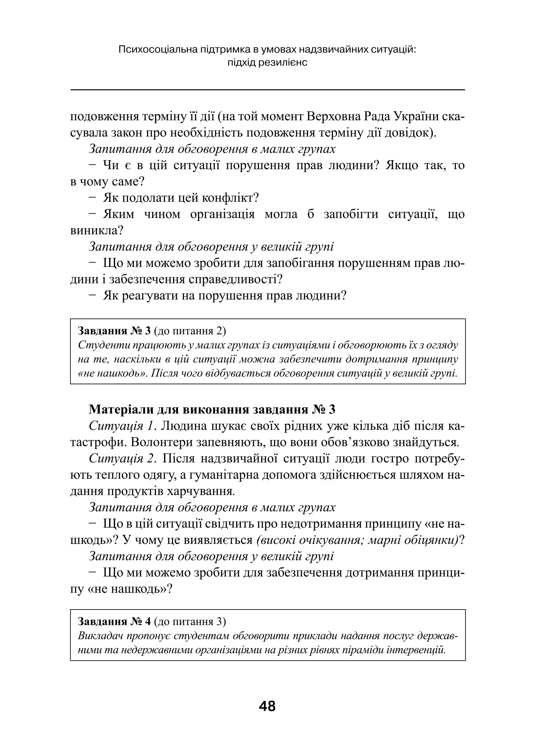 48
Психосоціальна підтримка в умовах надзвичайних ситуацій:
підхід резилієнс
подовження терміну її дії (на той момент Верховна Рада України ска-
сувала закон про необхідність подовження терміну дії довідок).
Запитання для обговорення в малих групах
−  Чи є  в  цій ситуації порушення прав людини? Якщо так, то
в чому саме?
−  Як подолати цей конфлікт?
−  Яким чином організація могла б запобігти ситуації, що
виникла?
Запитання для обговорення у великій групі
−  Що ми можемо зробити для запобігання порушенням прав лю-
дини і забезпечення справедливості?
−  Як реагувати на порушення прав людини?
Матеріали для виконання завдання № 3
Ситуація 1. Людина шукає своїх рідних уже кілька діб після ка-
тастрофи. Волонтери запевняють, що вони обов’язково знайдуться.
Ситуація 2. Після надзвичайної ситуації люди гостро потребу-
ють теплого одягу, а гуманітарна допомога здійснюється шляхом на-
дання продуктів харчування.
Запитання для обговорення в малих групах
−  Що в цій ситуації свідчить про недотримання принципу «не на-
шкодь»? У чому це виявляється (високі очікування; марні обіцянки)?
Запитання для обговорення у великій групі
−  Що ми можемо зробити для забезпечення дотримання принци-
пу «не нашкодь»?
Завдання № 3 (до питання 2)
Студенти працюють у малих групах із ситуаціями і обговорюють їх з огляду
на те, наскільки в цій ситуації можна забезпечити дотримання принципу
«не нашкодь». Після чого відбувається обговорення ситуацій у великій групі.
Завдання № 4 (до питання 3)
Викладач пропонує студентам обговорити приклади надання послуг держав-
ними та недержавними організаціями на різних рівнях піраміди інтервенцій.
 