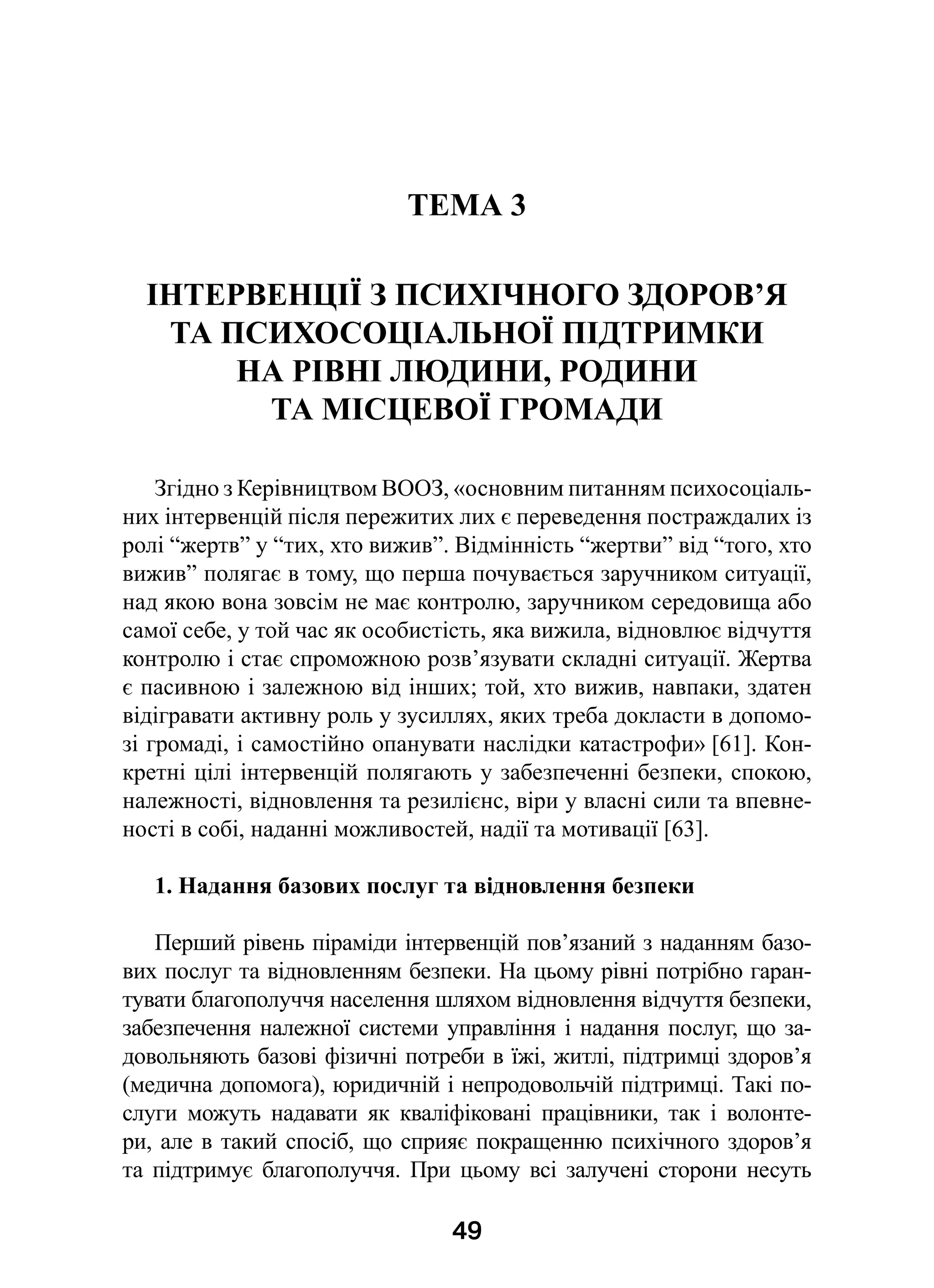 49
ТЕМА 3
ІНТЕРВЕНЦІЇ З ПСИХІЧНОГО ЗДОРОВ’Я
ТА ПСИХОСОЦІАЛЬНОЇ ПІДТРИМКИ
НА РІВНІ ЛЮДИНИ, РОДИНИ
ТА МІСЦЕВОЇ ГРОМАДИ
Згідно з Керівництвом ВООЗ, «основним питанням психосоціаль-
них інтервенцій після пережитих лих є переведення постраждалих із
ролі “жертв” у “тих, хто вижив”. Відмінність “жертви” від “того, хто
вижив” полягає в тому, що перша почувається заручником ситуації,
над якою вона зовсім не має контролю, заручником середовища або
самої себе, у той час як особистість, яка вижила, відновлює відчуття
контролю і стає спроможною розв’язувати складні ситуації. Жертва
є пасивною і залежною від інших; той, хто вижив, навпаки, здатен
відігравати активну роль у зусиллях, яких треба докласти в допомо-
зі громаді, і самостійно опанувати наслідки катастрофи» [61]. Кон-
кретні цілі інтервенцій полягають у забезпеченні безпеки, спокою,
належності, відновлення та резилієнс, віри у власні сили та впевне-
ності в собі, наданні можливостей, надії та мотивації [63].
1. Надання базових послуг та відновлення безпеки
Перший рівень піраміди інтервенцій пов’язаний з наданням базо-
вих послуг та відновленням безпеки. На цьому рівні потрібно гаран-
тувати благополуччя населення шляхом відновлення відчуття безпеки,
забезпечення належної системи управління і надання послуг, що за-
довольняють базові фізичні потреби в їжі, житлі, підтримці здоров’я
(медична допомога), юридичній і непродовольчій підтримці. Такі по-
слуги можуть надавати як кваліфіковані працівники, так і  волонте-
ри, але в такий спосіб, що сприяє покращенню психічного здоров’я
та підтримує благополуччя. При цьому всі залучені сторони несуть
 