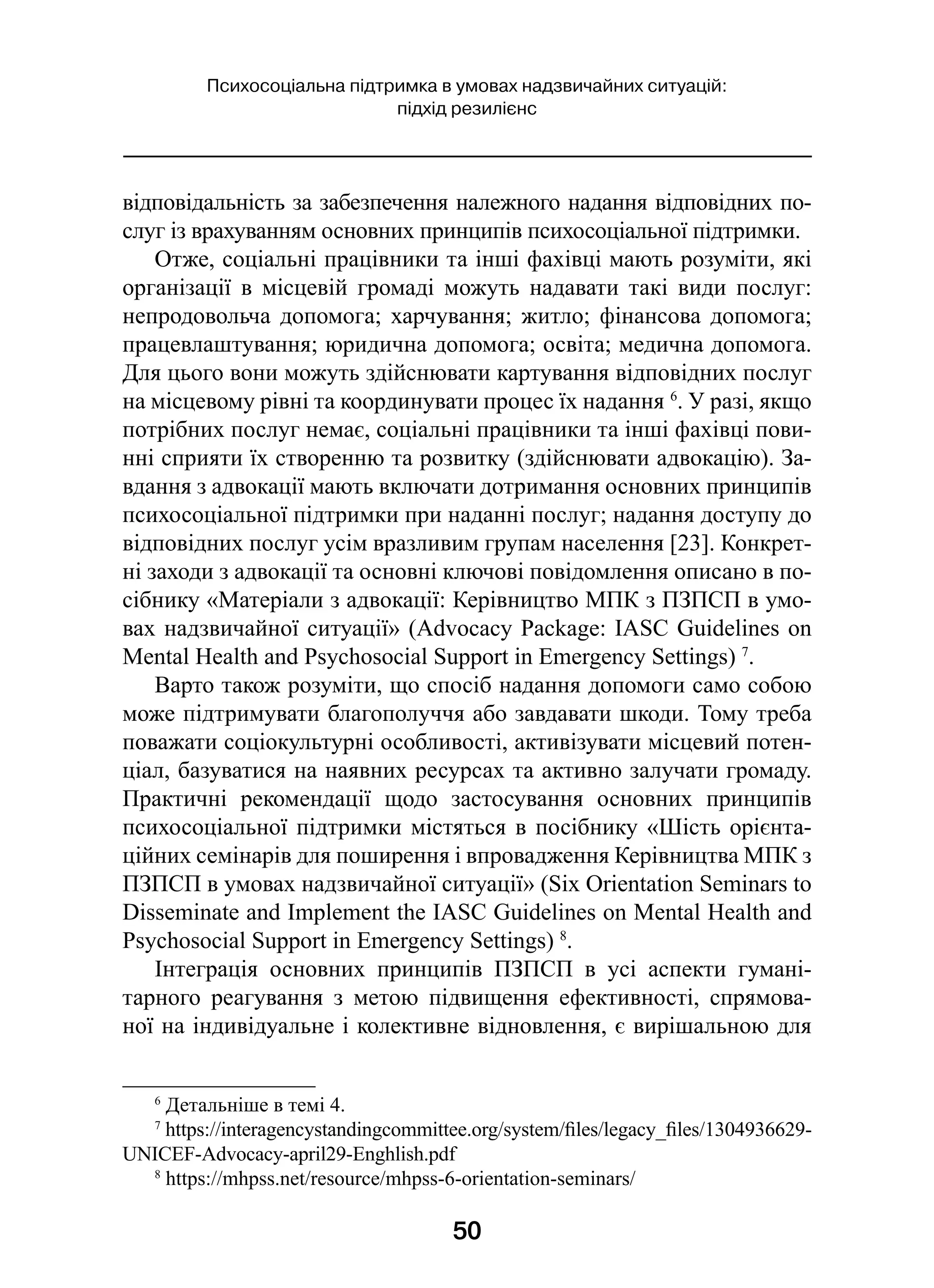 50
Психосоціальна підтримка в умовах надзвичайних ситуацій:
підхід резилієнс
відповідальність за забезпечення належного надання відповідних по-
слуг із врахуванням основних принципів психосоціальної підтримки.
Отже, соціальні працівники та інші фахівці мають розуміти, які
організації в  місцевій громаді можуть надавати такі види послуг:
непродовольча допомога; харчування; житло; фінансова допомога;
працевлаштування; юридична допомога; освіта; медична допомога.
Для цього вони можуть здійснювати картування відповідних послуг
на місцевому рівні та координувати процес їх надання 6
. У разі, якщо
потрібних послуг немає, соціальні працівники та інші фахівці пови-
нні сприяти їх створенню та розвитку (здійснювати адвокацію). За-
вдання з адвокації мають включати дотримання основних принципів
психосоціальної підтримки при наданні послуг; надання доступу до
відповідних послуг усім вразливим групам населення [23]. Конкрет-
ні заходи з адвокації та основні ключові повідомлення описано в по-
сібнику «Матеріали з адвокації: Керівництво МПК з ПЗПСП в умо-
вах надзвичайної ситуації» (Advocacy Package: IASC Guidelines on
Mental Health and Psychosocial Support in Emergency Settings) 7
.
Варто також розуміти, що спосіб надання допомоги само собою
може підтримувати благополуччя або завдавати шкоди. Тому треба
поважати соціокультурні особливості, активізувати місцевий потен-
ціал, базуватися на наявних ресурсах та активно залучати громаду.
Практичні рекомендації щодо застосування основних принципів
психосоціальної підтримки містяться в посібнику «Шість орієнта-
ційних семінарів для поширення і впровадження Керівництва МПК з
ПЗПСП в умовах надзвичайної ситуації» (Six Orientation Seminars to
Disseminate and Implement the IASC Guidelines on Mental Health and
Psychosocial Support in Emergency Settings) 8
.
Інтеграція основних принципів ПЗПСП в  усі аспекти гумані-
тарного реагування з  метою підвищення ефективності, спрямова-
ної на індивідуальне і колективне відновлення, є вирішальною для
6
 Детальніше в темі 4.
7
 https://interagencystandingcommittee.org/system/files/legacy_files/1304936629-
UNICEF-Advocacy-april29-Enghlish.pdf
8
 https://mhpss.net/resource/mhpss-6-orientation-seminars/
 