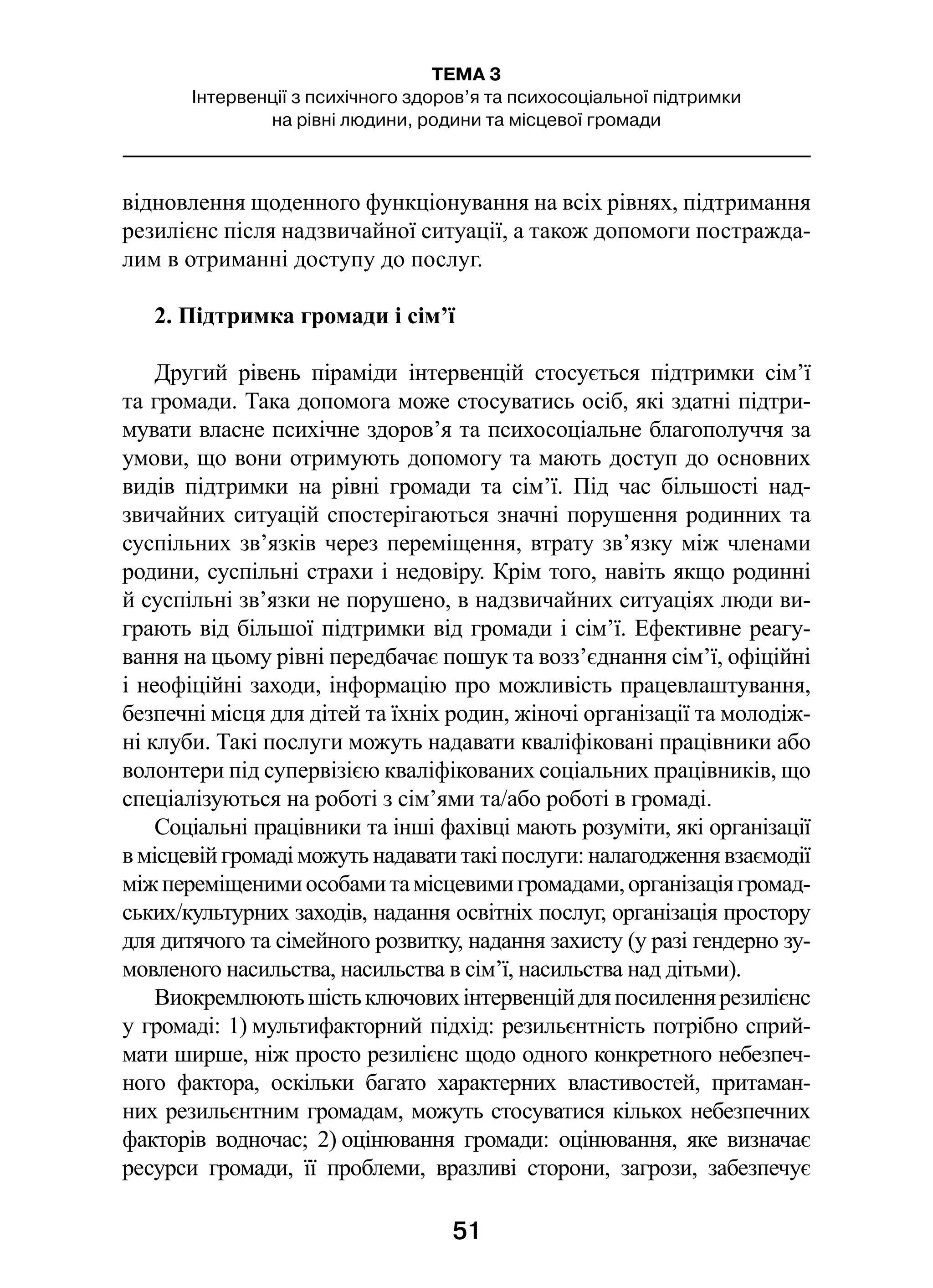 51
ТЕМА 3
Інтервенції з психічного здоров’я та психосоціальної підтримки
на рівні людини, родини та місцевої громади
відновлення щоденного функціонування на всіх рівнях, підтримання
резилієнс після надзвичайної ситуації, а також допомоги постражда-
лим в отриманні доступу до послуг.
2. Підтримка громади і сім’ї
Другий рівень піраміди інтервенцій стосується підтримки сім’ї
та громади. Така допомога може стосуватись осіб, які здатні підтри-
мувати власне психічне здоров’я та психосоціальне благополуччя за
умови, що вони отримують допомогу та мають доступ до основних
видів підтримки на рівні громади та сім’ї. Під час більшості над-
звичайних ситуацій спостерігаються значні порушення родинних та
суспільних зв’язків через переміщення, втрату зв’язку між членами
родини, суспільні страхи і недовіру. Крім того, навіть якщо родинні
й суспільні зв’язки не порушено, в надзвичайних ситуаціях люди ви-
грають від більшої підтримки від громади і сім’ї. Ефективне реагу-
вання на цьому рівні передбачає пошук та возз’єднання сім’ї, офіційні
і неофіційні заходи, інформацію про можливість працевлаштування,
безпечні місця для дітей та їхніх родин, жіночі організації та молодіж-
ні клуби. Такі послуги можуть надавати кваліфіковані працівники або
волонтери під супервізією кваліфікованих соціальних працівників, що
спеціалізуються на роботі з сім’ями та/або роботі в громаді.
Соціальні працівники та інші фахівці мають розуміти, які організації
в місцевій громаді можуть надавати такі послуги: налагодження взаємодії
міжпереміщенимиособамитамісцевимигромадами,організаціягромад-
ських/культурних заходів, надання освітніх послуг, організація простору
для дитячого та сімейного розвитку, надання захисту (у разі гендерно зу-
мовленого насильства, насильства в сім’ї, насильства над дітьми).
Виокремлюютьшістьключовихінтервенційдляпосиленнярезилієнс
у громаді: 1) мультифакторний підхід: резильєнтність потрібно сприй-
мати ширше, ніж просто резилієнс щодо одного конкретного небезпеч-
ного фактора, оскільки багато характерних властивостей, притаман-
них резильєнтним громадам, можуть стосуватися кількох небезпечних
факторів водночас; 2) оцінювання громади: оцінювання, яке визначає
ресурси громади, її проблеми, вразливі сторони, загрози, забезпечує
 