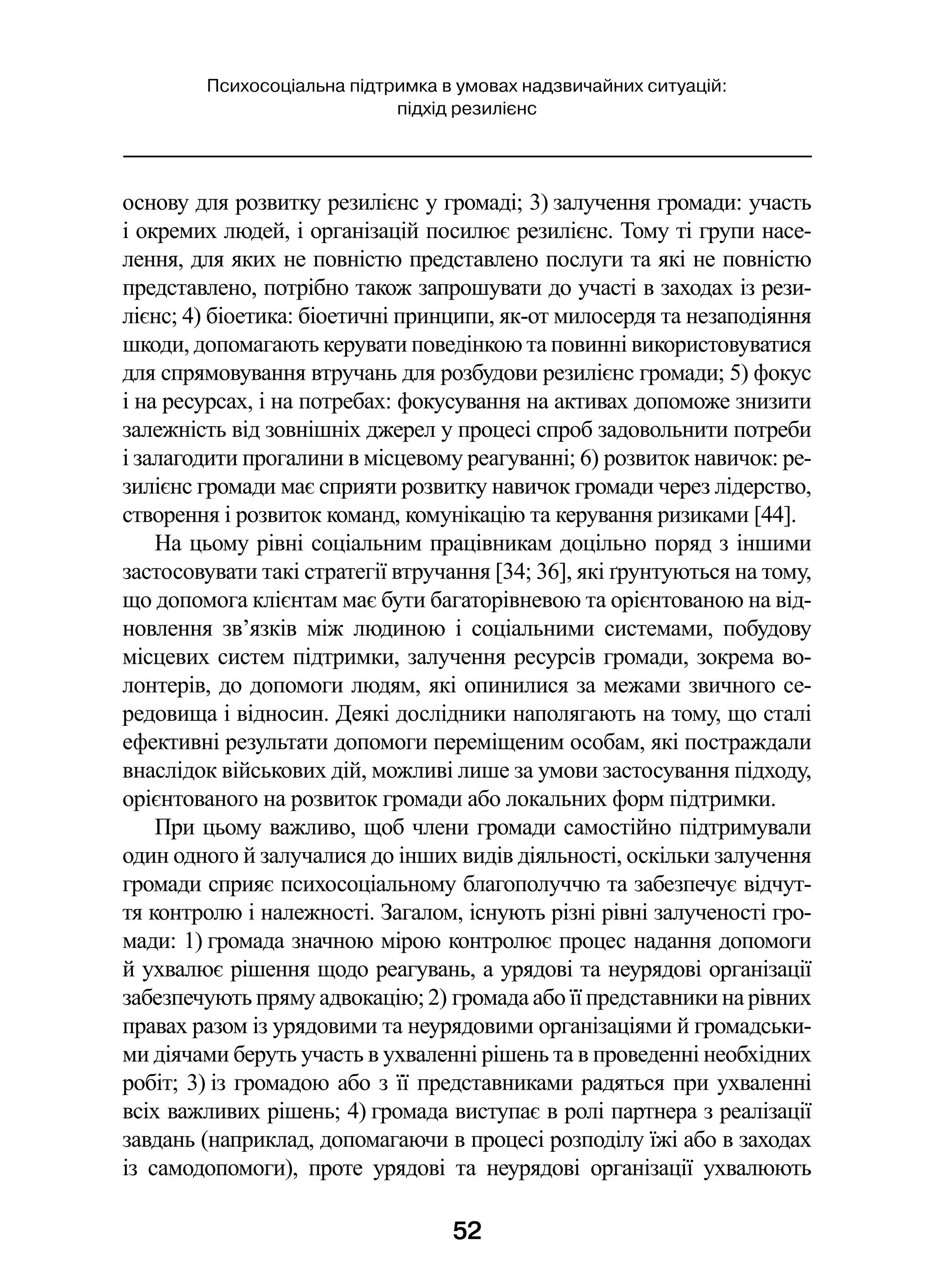 52
Психосоціальна підтримка в умовах надзвичайних ситуацій:
підхід резилієнс
основу для розвитку резилієнс у громаді; 3) залучення громади: участь
і окремих людей, і організацій посилює резилієнс. Тому ті групи насе-
лення, для яких не повністю представлено послуги та які не повністю
представлено, потрібно також запрошувати до участі в заходах із рези-
лієнс; 4) біоетика: біоетичні принципи, як-от милосердя та незаподіяння
шкоди, допомагають керувати поведінкою та повинні використовуватися
для спрямовування втручань для розбудови резилієнс громади; 5) фокус
і на ресурсах, і на потребах: фокусування на активах допоможе знизити
залежність від зовнішніх джерел у процесі спроб задовольнити потреби
і залагодити прогалини в місцевому реагуванні; 6) розвиток навичок: ре-
зилієнс громади має сприяти розвитку навичок громади через лідерство,
створення і розвиток команд, комунікацію та керування ризиками [44].
На цьому рівні соціальним працівникам доцільно поряд з іншими
застосовувати такі стратегії втручання [34; 36], які ґрунтуються на тому,
що допомога клієнтам має бути багаторівневою та орієнтованою на від-
новлення зв’язків між людиною і  соціальними системами, побудову
місцевих систем підтримки, залучення ресурсів громади, зокрема во-
лонтерів, до допомоги людям, які опинилися за межами звичного се-
редовища і відносин. Деякі дослідники наполягають на тому, що сталі
ефективні результати допомоги переміщеним особам, які постраждали
внаслідок військових дій, можливі лише за умови застосування підходу,
орієнтованого на розвиток громади або локальних форм підтримки.
При цьому важливо, щоб члени громади самостійно підтримували
один одного й залучалися до інших видів діяльності, оскільки залучення
громади сприяє психосоціальному благополуччю та забезпечує відчут-
тя контролю і належності. Загалом, існують різні рівні залученості гро-
мади: 1) громада значною мірою контролює процес надання допомоги
й ухвалює рішення щодо реагувань, а урядові та неурядові організації
забезпечують пряму адвокацію; 2) громада або її представники на рівних
правах разом із урядовими та неурядовими організаціями й громадськи-
ми діячами беруть участь в ухваленні рішень та в проведенні необхідних
робіт; 3) із громадою або з її представниками радяться при ухваленні
всіх важливих рішень; 4) громада виступає в ролі партнера з реалізації
завдань (наприклад, допомагаючи в процесі розподілу їжі або в заходах
із самодопомоги), проте урядові та неурядові організації ухвалюють
 