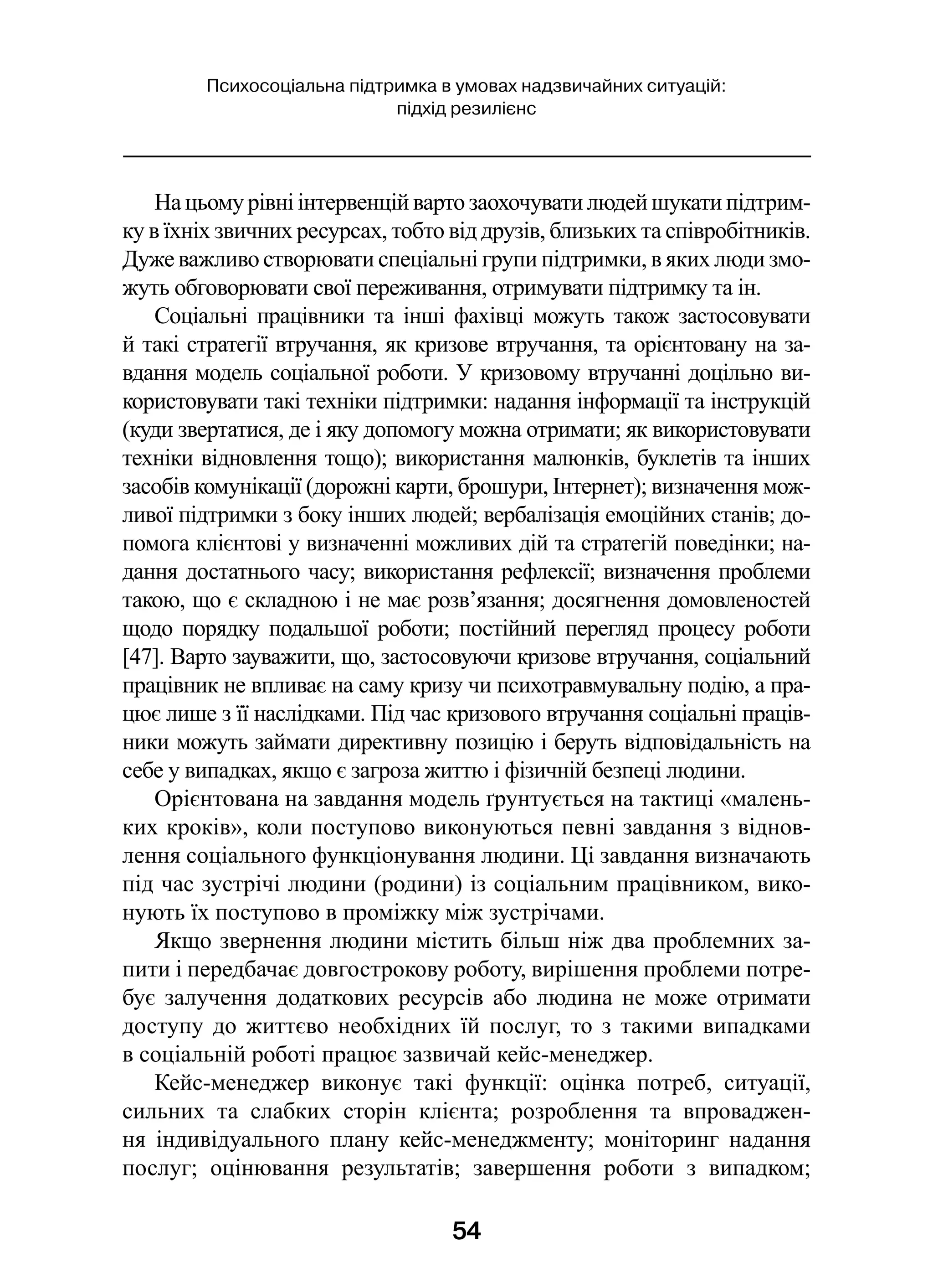 54
Психосоціальна підтримка в умовах надзвичайних ситуацій:
підхід резилієнс
На цьому рівні інтервенцій варто заохочувати людей шукати підтрим-
ку в їхніх звичних ресурсах, тобто від друзів, близьких та співробітників.
Дуже важливо створювати спеціальні групи підтримки, в яких люди змо-
жуть обговорювати свої переживання, отримувати підтримку та ін.
Соціальні працівники та інші фахівці можуть також застосовувати
й такі стратегії втручання, як кризове втручання, та орієнтовану на за-
вдання модель соціальної роботи. У кризовому втручанні доцільно ви-
користовувати такі техніки підтримки: надання інформації та інструкцій
(куди звертатися, де і яку допомогу можна отримати; як використовувати
техніки відновлення тощо); використання малюнків, буклетів та інших
засобів комунікації (дорожні карти, брошури, Інтернет); визначення мож-
ливої підтримки з боку інших людей; вербалізація емоційних станів; до-
помога клієнтові у визначенні можливих дій та стратегій поведінки; на-
дання достатнього часу; використання рефлексії; визначення проблеми
такою, що є складною і не має розв’язання; досягнення домовленостей
щодо порядку подальшої роботи; постійний перегляд процесу роботи
[47]. Варто зауважити, що, застосовуючи кризове втручання, соціальний
працівник не впливає на саму кризу чи психотравмувальну подію, а пра-
цює лише з її наслідками. Під час кризового втручання соціальні праців-
ники можуть займати директивну позицію і беруть відповідальність на
себе у випадках, якщо є загроза життю і фізичній безпеці людини.
Орієнтована на завдання модель ґрунтується на тактиці «малень-
ких кроків», коли поступово виконуються певні завдання з віднов-
лення соціального функціонування людини. Ці завдання визначають
під час зустрічі людини (родини) із соціальним працівником, вико-
нують їх поступово в проміжку між зустрічами.
Якщо звернення людини містить більш ніж два проблемних за-
пити і передбачає довгострокову роботу, вирішення проблеми потре-
бує залучення додаткових ресурсів або людина не може отримати
доступу до життєво необхідних їй послуг, то з такими випадками
в соціальній роботі працює зазвичай кейс-менеджер.
Кейс-менеджер виконує такі функції: оцінка потреб, ситуації,
сильних та слабких сторін клієнта; розроблення та впроваджен-
ня індивідуального плану кейс-менеджменту; моніторинг надання
послуг; оцінювання результатів; завершення роботи з  випадком;
 