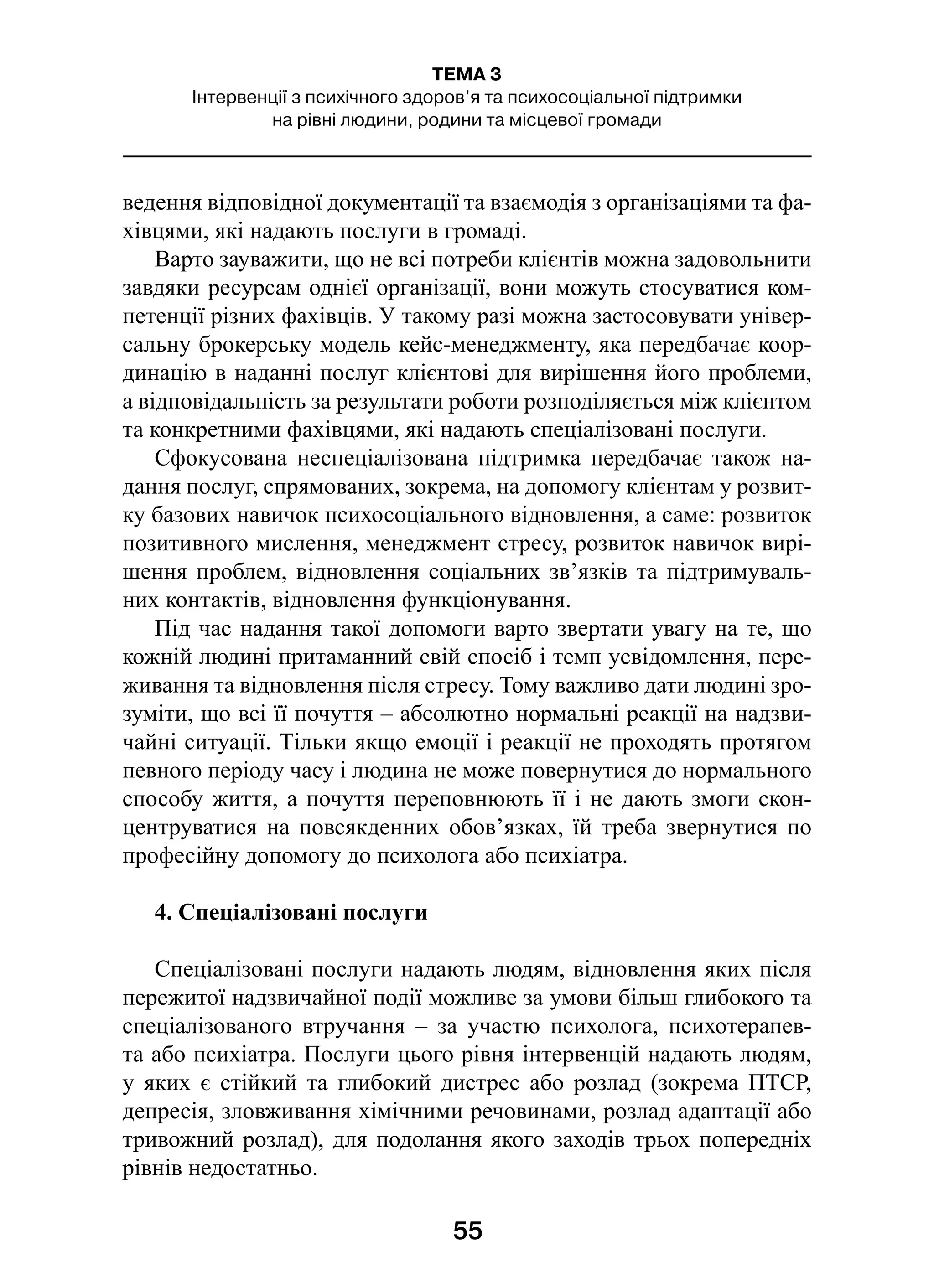 55
ТЕМА 3
Інтервенції з психічного здоров’я та психосоціальної підтримки
на рівні людини, родини та місцевої громади
ведення відповідної документації та взаємодія з організаціями та фа-
хівцями, які надають послуги в громаді.
Варто зауважити, що не всі потреби клієнтів можна задовольнити
завдяки ресурсам однієї організації, вони можуть стосуватися ком-
петенції різних фахівців. У такому разі можна застосовувати універ-
сальну брокерську модель кейс-менеджменту, яка передбачає коор-
динацію в наданні послуг клієнтові для вирішення його проблеми,
а відповідальність за результати роботи розподіляється між клієнтом
та конкретними фахівцями, які надають спеціалізовані послуги.
Сфокусована неспеціалізована підтримка передбачає також на-
дання послуг, спрямованих, зокрема, на допомогу клієнтам у розвит­
ку базових навичок психосоціального відновлення, а саме: розвиток
позитивного мислення, менеджмент стресу, розвиток навичок вирі-
шення проблем, відновлення соціальних зв’язків та підтримуваль-
них контактів, відновлення функціонування.
Під час надання такої допомоги варто звертати увагу на те, що
кожній людині притаманний свій спосіб і темп усвідомлення, пере-
живання та відновлення після стресу. Тому важливо дати людині зро-
зуміти, що всі її почуття – абсолютно нормальні реакції на надзви-
чайні ситуації. Тільки якщо емоції і реакції не проходять протягом
певного періоду часу і людина не може повернутися до нормального
способу життя, а почуття переповнюють її і не дають змоги скон-
центруватися на повсякденних обов’язках, їй треба звернутися по
професійну допомогу до психолога або психіатра.
4. Спеціалізовані послуги
Спеціалізовані послуги надають людям, відновлення яких після
пережитої надзвичайної події можливе за умови більш глибокого та
спеціалізованого втручання  – за участю психолога, психотерапев-
та або психіатра. Послуги цього рівня інтервенцій надають людям,
у  яких є  стійкий та глибокий дистрес або розлад (зокрема ПТСР,
депресія, зловживання хімічними речовинами, розлад адаптації або
тривожний розлад), для подолання якого заходів трьох попередніх
рівнів недостатньо.
 