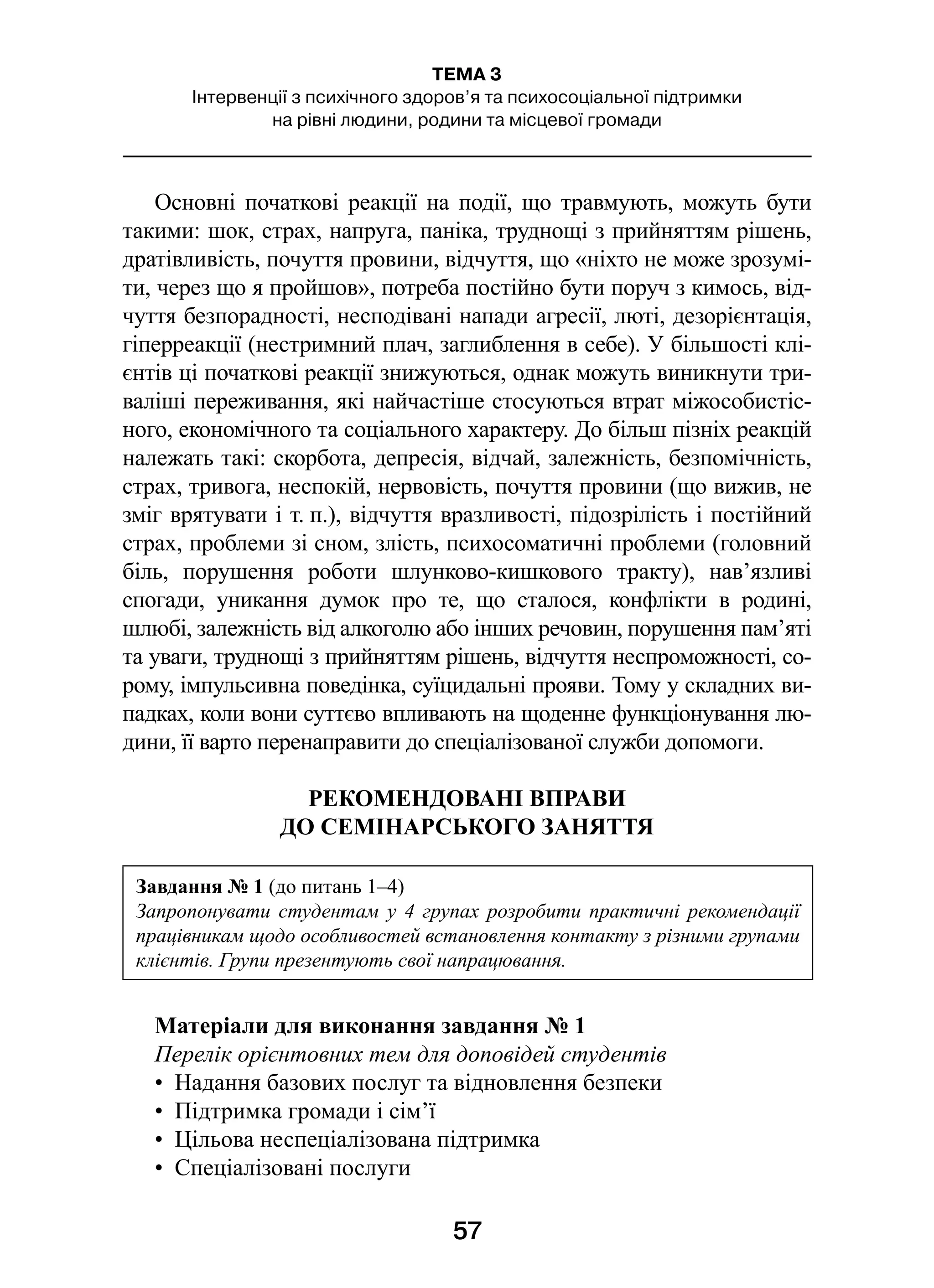 57
ТЕМА 3
Інтервенції з психічного здоров’я та психосоціальної підтримки
на рівні людини, родини та місцевої громади
Основні початкові реакції на події, що травмують, можуть бути
такими: шок, страх, напруга, паніка, труднощі з прийняттям рішень,
дратівливість, почуття провини, відчуття, що «ніхто не може зрозумі-
ти, через що я пройшов», потреба постійно бути поруч з кимось, від-
чуття безпорадності, несподівані напади агресії, люті, дезорієнтація,
гіперреакції (нестримний плач, заглиблення в себе). У більшості клі-
єнтів ці початкові реакції знижуються, однак можуть виникнути три-
валіші переживання, які найчастіше стосуються втрат міжособистіс-
ного, економічного та соціального характеру. До більш пізніх реакцій
належать такі: скорбота, депресія, відчай, залежність, безпомічність,
страх, тривога, неспокій, нервовість, почуття провини (що вижив, не
зміг врятувати і т. п.), відчуття вразливості, підозрілість і постійний
страх, проблеми зі сном, злість, психосоматичні проблеми (головний
біль, порушення роботи шлунково-кишкового тракту), нав’язливі
спогади, уникання думок про те, що сталося, конфлікти в  родині,
шлюбі, залежність від алкоголю або інших речовин, порушення пам’яті
та уваги, труднощі з прийняттям рішень, відчуття неспроможності, со-
рому, імпульсивна поведінка, суїцидальні прояви. Тому у складних ви-
падках, коли вони суттєво впливають на щоденне функціонування лю-
дини, її варто перенаправити до спеціалізованої служби допомоги.
РЕКОМЕНДОВАНІ ВПРАВИ
ДО СЕМІНАРСЬКОГО ЗАНЯТТЯ
Матеріали для виконання завдання № 1
Перелік орієнтовних тем для доповідей студентів
•  Надання базових послуг та відновлення безпеки
•  Підтримка громади і сім’ї
•  Цільова неспеціалізована підтримка
•  Спеціалізовані послуги
Завдання № 1 (до питань 1–4)
Запропонувати студентам у 4 групах розробити практичні рекомендації
працівникам щодо особливостей встановлення контакту з різними групами
клієнтів. Групи презентують свої напрацювання.
 