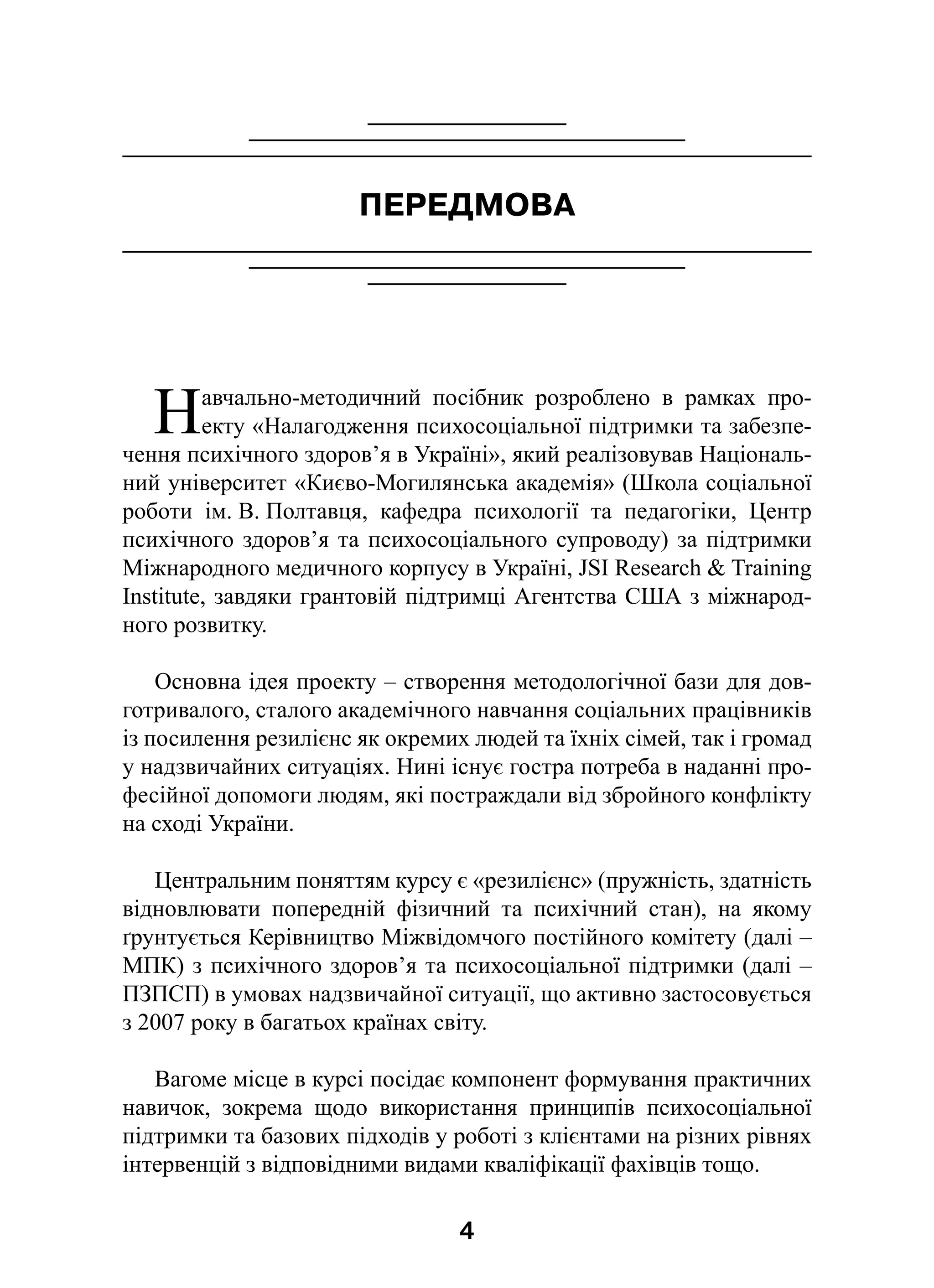 4
ПЕРЕДМОВА
Навчально-методичний посібник розроблено в  рамках про-
екту «Налагодження психосоціальної підтримки та забезпе-
чення психічного здоров’я в Україні», який реалізовував Національ-
ний університет «Києво-Могилянська академія» (Школа соціальної
роботи ім. В. Полтавця, кафедра психології та педагогіки, Центр
психічного здоров’я та психосоціального супроводу) за підтримки
Міжнародного медичного корпусу в Україні, JSI Research  Training
Institute, завдяки грантовій підтримці Агентства США з міжнарод-
ного розвитку.
Основна ідея проекту – створення методологічної бази для дов-
готривалого, сталого академічного навчання соціальних працівників
із посилення резилієнс як окремих людей та їхніх сімей, так і громад
у надзвичайних ситуаціях. Нині існує гостра потреба в наданні про-
фесійної допомоги людям, які постраждали від збройного конфлікту
на сході України.
Центральним поняттям курсу є «резилієнс» (пружність, здатність
відновлювати попередній фізичний та психічний стан), на якому
ґрунтується Керівництво Міжвідомчого постійного комітету (далі –
МПК) з психічного здоров’я та психосоціальної підтримки (далі –
ПЗПСП) в умовах надзвичайної ситуації, що активно застосовується
з 2007 року в багатьох країнах світу.
Вагоме місце в курсі посідає компонент формування практичних
навичок, зокрема щодо використання принципів психосоціальної
підтримки та базових підходів у роботі з клієнтами на різних рівнях
інтервенцій з відповідними видами кваліфікації фахівців тощо.
 
