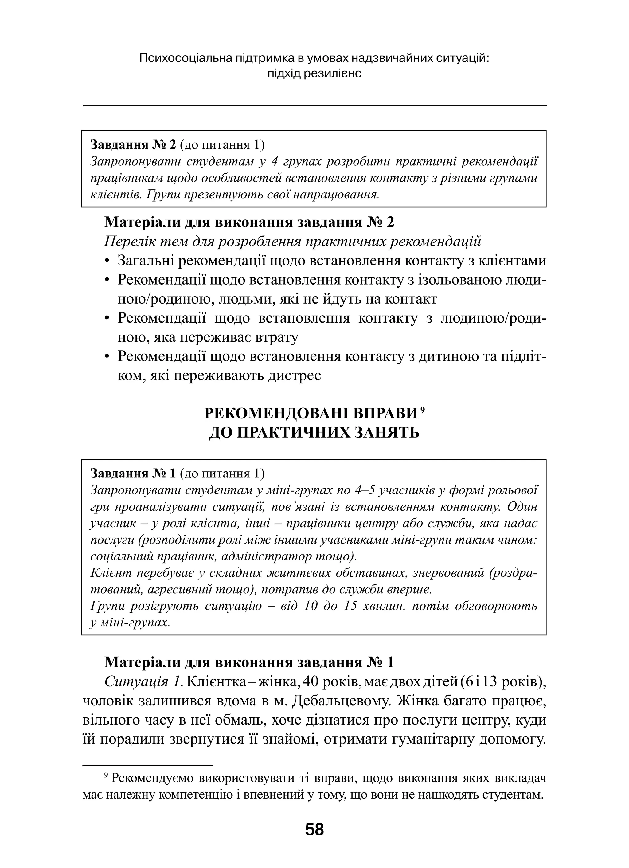 58
Психосоціальна підтримка в умовах надзвичайних ситуацій:
підхід резилієнс
Матеріали для виконання завдання № 2
Перелік тем для розроблення практичних рекомендацій
•  Загальні рекомендації щодо встановлення контакту з клієнтами
•  Рекомендації щодо встановлення контакту з ізольованою люди-
ною/родиною, людьми, які не йдуть на контакт
•  Рекомендації щодо встановлення контакту з  людиною/роди-
ною, яка переживає втрату
•  Рекомендації щодо встановлення контакту з дитиною та підліт-
ком, які переживають дистрес
РЕКОМЕНДОВАНІ ВПРАВИ 9
ДО ПРАКТИЧНИХ ЗАНЯТЬ
Матеріали для виконання завдання № 1
Ситуація 1.Клієнтка –жінка,40 років,маєдвохдітей(6і 13 років),
чоловік залишився вдома в м. Дебальцевому. Жінка багато працює,
вільного часу в неї обмаль, хоче дізнатися про послуги центру, куди
їй порадили звернутися її знайомі, отримати гуманітарну допомогу.
9
 Рекомендуємо використовувати ті вправи, щодо виконання яких викладач
має належну компетенцію і впевнений у тому, що вони не нашкодять студентам.
Завдання № 2 (до питання 1)
Запропонувати студентам у 4 групах розробити практичні рекомендації
працівникам щодо особливостей встановлення контакту з різними групами
клієнтів. Групи презентують свої напрацювання.
Завдання № 1 (до питання 1)
Запропонувати студентам у міні-групах по 4–5 учасників у формі рольової
гри проаналізувати ситуації, пов’язані із встановленням контакту. Один
учасник – у ролі клієнта, інші – працівники центру або служби, яка надає
послуги (розподілити ролі між іншими учасниками міні-групи таким чином:
соціальний працівник, адміністратор тощо).
Клієнт перебуває у складних життєвих обставинах, знервований (роздра-
тований, агресивний тощо), потрапив до служби вперше.
Групи розігрують ситуацію – від 10 до 15 хвилин, потім обговорюють
у міні-групах.
 