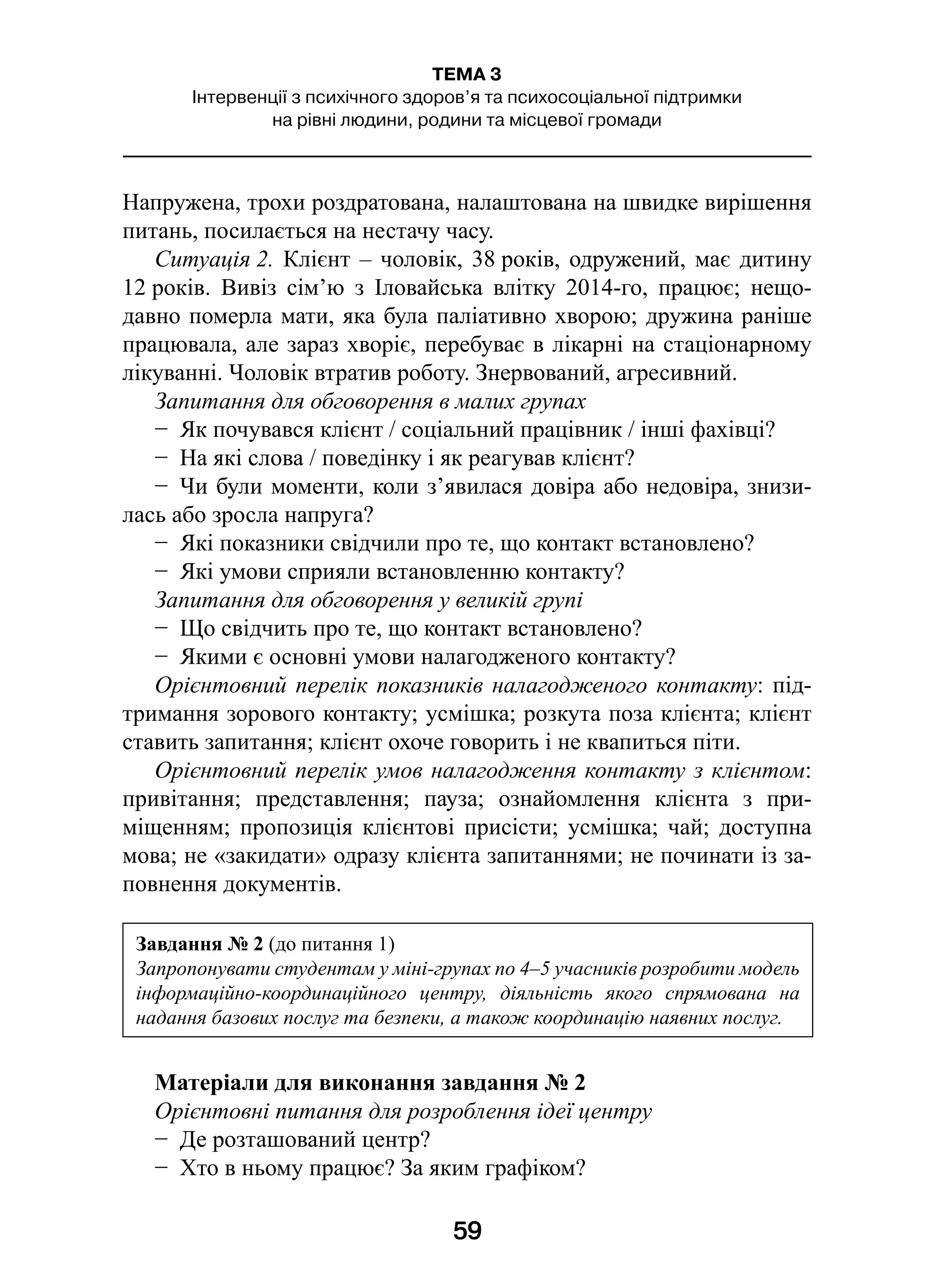 59
ТЕМА 3
Інтервенції з психічного здоров’я та психосоціальної підтримки
на рівні людини, родини та місцевої громади
Напружена, трохи роздратована, налаштована на швидке вирішення
питань, посилається на нестачу часу.
Ситуація 2. Клієнт – чоловік, 38 років, одружений, має дитину
12 років. Вивіз сім’ю з  Іловайська влітку 2014-го, працює; нещо-
давно померла мати, яка була паліативно хворою; дружина раніше
працювала, але зараз хворіє, перебуває в лікарні на стаціонарному
лікуванні. Чоловік втратив роботу. Знервований, агресивний.
Запитання для обговорення в малих групах
−  Як почувався клієнт / соціальний працівник / інші фахівці?
−  На які слова / поведінку і як реагував клієнт?
−  Чи були моменти, коли з’явилася довіра або недовіра, знизи-
лась або зросла напруга?
−  Які показники свідчили про те, що контакт встановлено?
−  Які умови сприяли встановленню контакту?
Запитання для обговорення у великій групі
−  Що свідчить про те, що контакт встановлено?
−  Якими є основні умови налагодженого контакту?
Орієнтовний перелік показників налагодженого контакту: під-
тримання зорового контакту; усмішка; розкута поза клієнта; клієнт
ставить запитання; клієнт охоче говорить і не квапиться піти.
Орієнтовний перелік умов налагодження контакту з клієнтом:
привітання; представлення; пауза; ознайомлення клієнта з  при-
міщенням; пропозиція клієнтові присісти; усмішка; чай; доступна
мова; не «закидати» одразу клієнта запитаннями; не починати із за-
повнення документів.
Матеріали для виконання завдання № 2
Орієнтовні питання для розроблення ідеї центру
−  Де розташований центр?
−  Хто в ньому працює? За яким графіком?
Завдання № 2 (до питання 1)
Запропонувати студентам у міні-групах по 4–5 учасників розробити модель
інформаційно-координаційного центру, діяльність якого спрямована на
надання базових послуг та безпеки, а також координацію наявних послуг.
 
