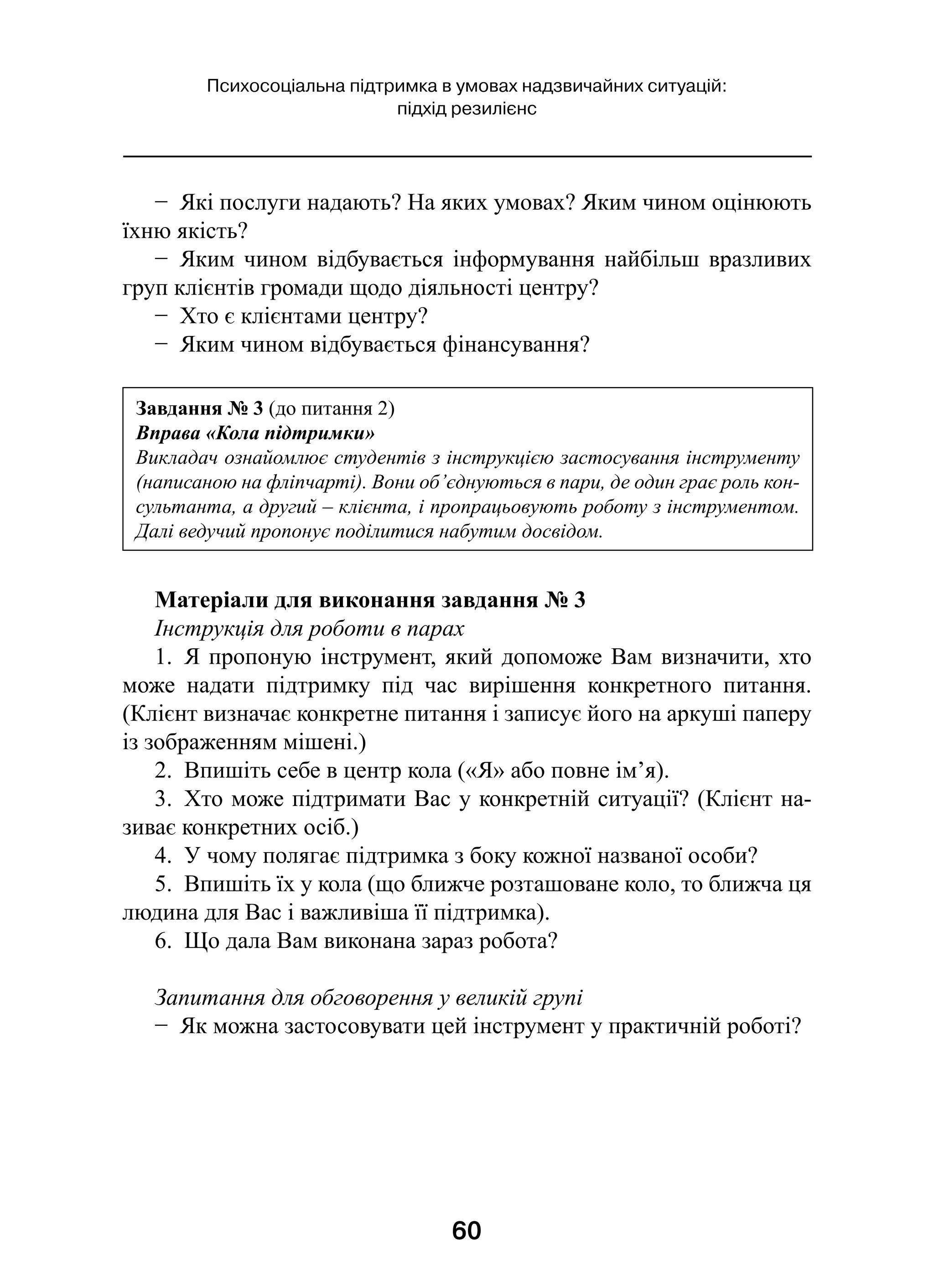 60
Психосоціальна підтримка в умовах надзвичайних ситуацій:
підхід резилієнс
−  Які послуги надають? На яких умовах? Яким чином оцінюють
їхню якість?
−  Яким чином відбувається інформування найбільш вразливих
груп клієнтів громади щодо діяльності центру?
−  Хто є клієнтами центру?
−  Яким чином відбувається фінансування?
Матеріали для виконання завдання № 3
Інструкція для роботи в парах
1.  Я пропоную інструмент, який допоможе Вам визначити, хто
може надати підтримку під час вирішення конкретного питання.
(Клієнт визначає конкретне питання і записує його на аркуші паперу
із зображенням мішені.)
2.  Впишіть себе в центр кола («Я» або повне ім’я).
3.  Хто може підтримати Вас у конкретній ситуації? (Клієнт на-
зиває конкретних осіб.)
4.  У чому полягає підтримка з боку кожної названої особи?
5.  Впишіть їх у кола (що ближче розташоване коло, то ближча ця
людина для Вас і важливіша її підтримка).
6.  Що дала Вам виконана зараз робота?
Запитання для обговорення у великій групі
−  Як можна застосовувати цей інструмент у практичній роботі?
Завдання № 3 (до питання 2)
Вправа «Кола підтримки»
Викладач ознайомлює студентів з інструкцією застосування інструменту
(написаною на фліпчарті). Вони об’єднуються в пари, де один грає роль кон-
сультанта, а другий – клієнта, і пропрацьовують роботу з інструментом.
Далі ведучий пропонує поділитися набутим досвідом.
 