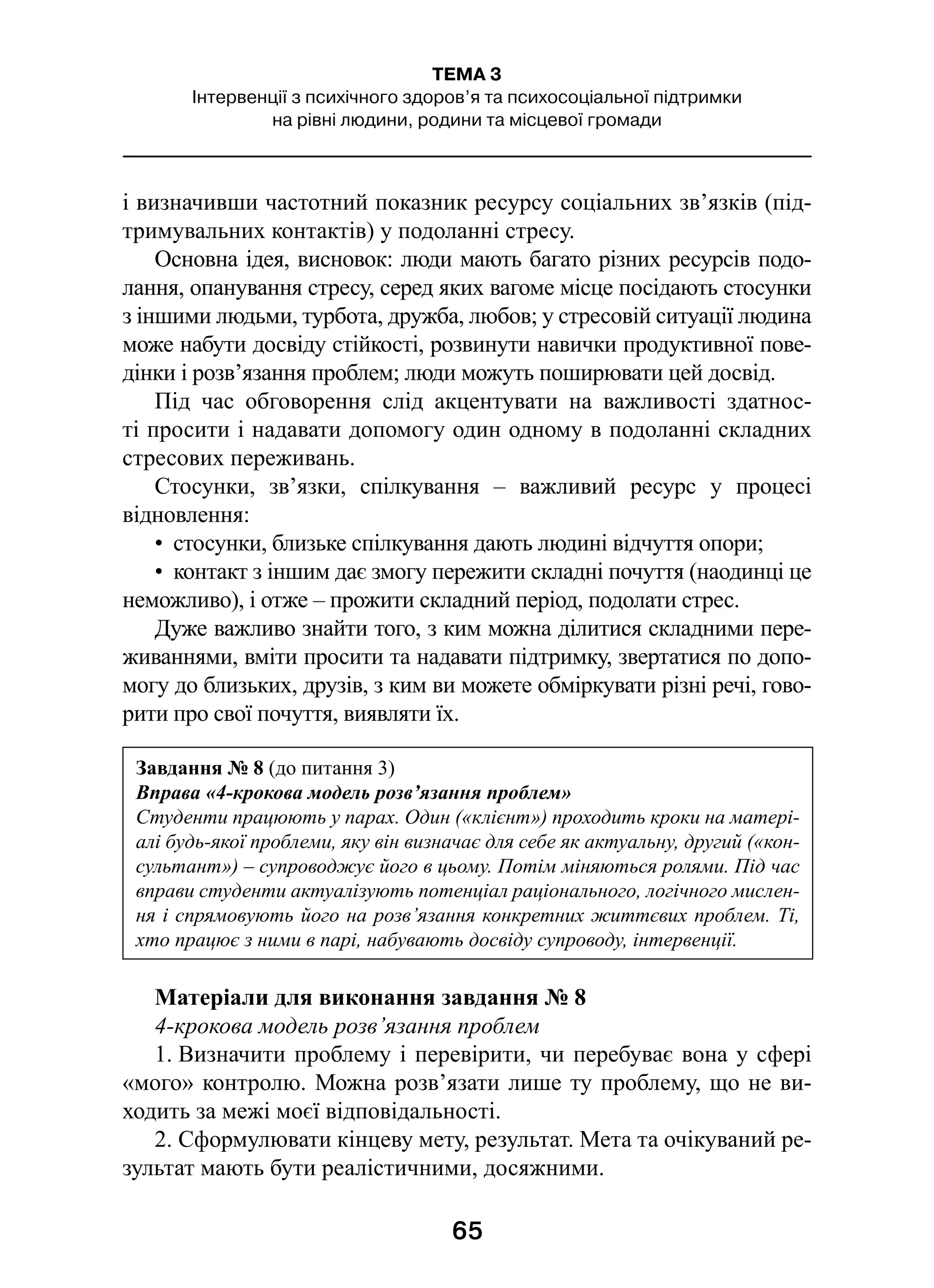 65
ТЕМА 3
Інтервенції з психічного здоров’я та психосоціальної підтримки
на рівні людини, родини та місцевої громади
і визначивши частотний показник ресурсу соціальних зв’язків (під-
тримувальних контактів) у подоланні стресу.
Основна ідея, висновок: люди мають багато різних ресурсів подо-
лання, опанування стресу, серед яких вагоме місце посідають стосунки
з іншими людьми, турбота, дружба, любов; у стресовій ситуації людина
може набути досвіду стійкості, розвинути навички продуктивної пове-
дінки і розв’язання проблем; люди можуть поширювати цей досвід.
Під час обговорення слід акцентувати на важливості здатнос-
ті просити і надавати допомогу один одному в подоланні складних
стресових переживань.
Стосунки, зв’язки, спілкування  – важливий ресурс у  процесі
відновлення:
•  стосунки, близьке спілкування дають людині відчуття опори;
•  контакт з іншим дає змогу пережити складні почуття (наодинці це
неможливо), і отже – прожити складний період, подолати стрес.
Дуже важливо знайти того, з ким можна ділитися складними пере-
живаннями, вміти просити та надавати підтримку, звертатися по допо-
могу до близьких, друзів, з ким ви можете обміркувати різні речі, гово-
рити про свої почуття, виявляти їх.
Матеріали для виконання завдання № 8
4-крокова модель розв’язання проблем
1. Визначити проблему і перевірити, чи перебуває вона у сфері
«мого» контролю. Можна розв’язати лише ту проблему, що не ви-
ходить за межі моєї відповідальності.
2. Сформулювати кінцеву мету, результат. Мета та очікуваний ре-
зультат мають бути реалістичними, досяжними.
Завдання № 8 (до питання 3)
Вправа «4-крокова модель розв’язання проблем»
Студенти працюють у парах. Один («клієнт») проходить кроки на матері-
алі будь-якої проблеми, яку він визначає для себе як актуальну, другий («кон-
сультант») – супроводжує його в цьому. Потім міняються ролями. Під час
вправи студенти актуалізують потенціал раціонального, логічного мислен-
ня і спрямовують його на розв’язання конкретних життєвих проблем. Ті,
хто працює з ними в парі, набувають досвіду супроводу, інтервенції.
 
