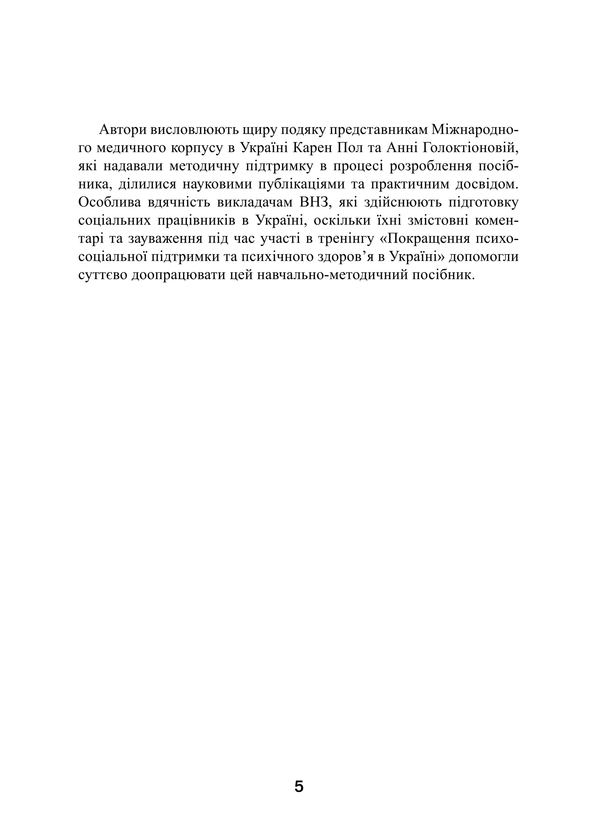5
Автори висловлюють щиру подяку представникам Міжнародно-
го медичного корпусу в Україні Карен Пол та Анні Голоктіоновій,
які надавали методичну підтримку в  процесі розроблення посіб-
ника, ділилися науковими публікаціями та практичним досвідом.
Особлива вдячність викладачам ВНЗ, які здійснюють підготовку
соціальних працівників в  Україні, оскільки їхні змістовні комен-
тарі та зауваження під час участі в тренінгу «Покращення психо-
соціальної підтримки та психічного здоров’я в Україні» допомогли
суттєво доопрацювати цей навчально-методичний посібник.
 