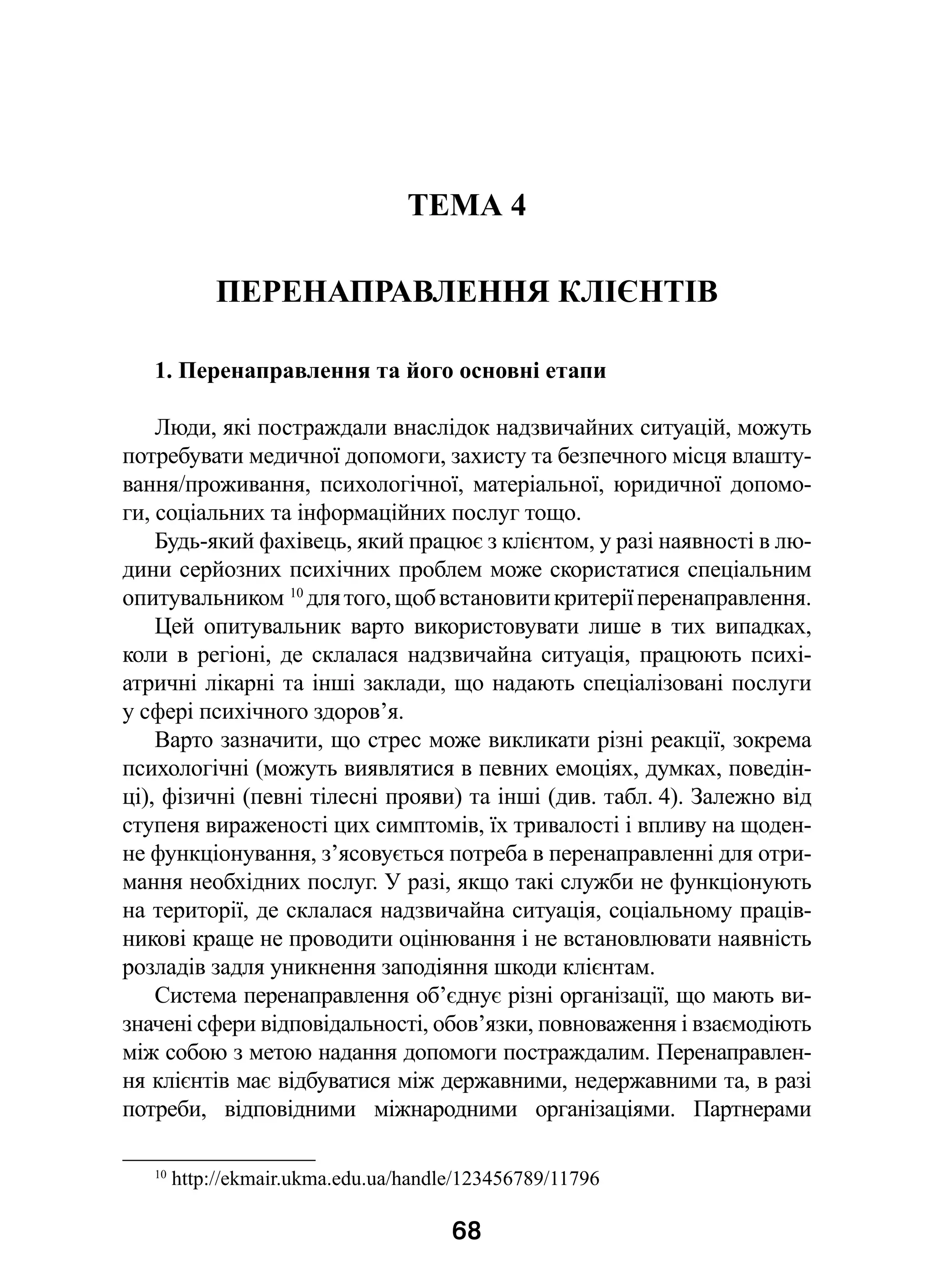 68
ТЕМА 4
ПЕРЕНАПРАВЛЕННЯ КЛІЄНТІВ
1. Перенаправлення та його основні етапи
Люди, які постраждали внаслідок надзвичайних ситуацій, можуть
потребувати медичної допомоги, захисту та безпечного місця влашту-
вання/проживання, психологічної, матеріальної, юридичної допомо-
ги, соціальних та інформаційних послуг тощо.
Будь-який фахівець, який працює з клієнтом, у разі наявності в лю-
дини серйозних психічних проблем може скористатися спеціальним
опитувальником 10
длятого,щобвстановитикритеріїперенаправлення.
Цей опитувальник варто використовувати лише в  тих випадках,
коли в регіоні, де склалася надзвичайна ситуація, працюють психі-
атричні лікарні та інші заклади, що надають спеціалізовані послуги
у сфері психічного здоров’я.
Варто зазначити, що стрес може викликати різні реакції, зокрема
психологічні (можуть виявлятися в певних емоціях, думках, поведін-
ці), фізичні (певні тілесні прояви) та інші (див. табл. 4). Залежно від
ступеня вираженості цих симптомів, їх тривалості і впливу на щоден-
не функціонування, з’ясовується потреба в перенаправленні для отри-
мання необхідних послуг. У разі, якщо такі служби не функціонують
на території, де склалася надзвичайна ситуація, соціальному праців-
никові краще не проводити оцінювання і не встановлювати наявність
розладів задля уникнення заподіяння шкоди клієнтам.
Система перенаправлення об’єднує різні організації, що мають ви-
значені сфери відповідальності, обов’язки, повноваження і взаємодіють
між собою з метою надання допомоги постраждалим. Перенаправлен-
ня клієнтів має відбуватися між державними, недержавними та, в разі
потреби, відповідними міжнародними організаціями. Партнерами
10
 http://ekmair.ukma.edu.ua/handle/123456789/11796
 