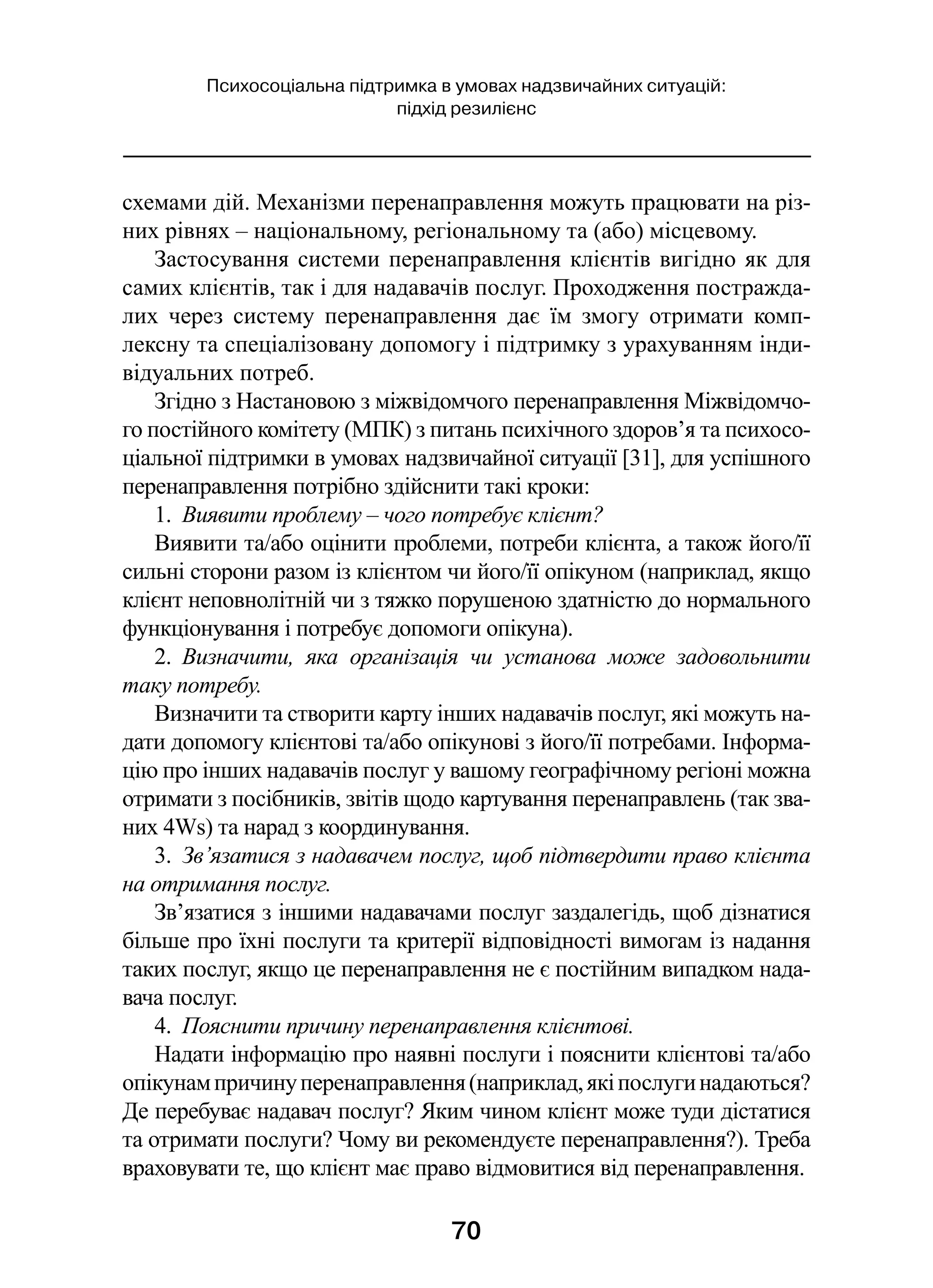 70
Психосоціальна підтримка в умовах надзвичайних ситуацій:
підхід резилієнс
схемами дій. Механізми перенаправлення можуть працювати на різ-
них рівнях – національному, регіональному та (або) місцевому. 
Застосування системи перенаправлення клієнтів вигідно як для
самих клієнтів, так і для надавачів послуг. Проходження постражда­
лих через систему перенаправлення дає їм змогу отримати комп-
лексну та спеціалізовану допомогу і підтримку з урахуванням інди­
відуальних потреб.
Згідно з Настановою з міжвідомчого перенаправлення Міжвідомчо-
го постійного комітету (МПК) з питань психічного здоров’я та психосо-
ціальної підтримки в умовах надзвичайної ситуації [31], для успішного
перенаправлення потрібно здійснити такі кроки:
1.  Виявити проблему – чого потребує клієнт?
Виявити та/або оцінити проблеми, потреби клієнта, а також його/її
сильні сторони разом із клієнтом чи його/її опікуном (наприклад, якщо
клієнт неповнолітній чи з тяжко порушеною здатністю до нормального
функціонування і потребує допомоги опікуна).
2.  Визначити, яка організація чи установа може задовольнити
таку потребу.
Визначити та створити карту інших надавачів послуг, які можуть на-
дати допомогу клієнтові та/або опікунові з його/її потребами. Інформа-
цію про інших надавачів послуг у вашому географічному регіоні можна
отримати з посібників, звітів щодо картування перенаправлень (так зва-
них 4Ws) та нарад з координування.
3.  Зв’язатися з надавачем послуг, щоб підтвердити право клієнта
на отримання послуг.
Зв’язатися з іншими надавачами послуг заздалегідь, щоб дізнатися
більше про їхні послуги та критерії відповідності вимогам із надання
таких послуг, якщо це перенаправлення не є постійним випадком нада-
вача послуг.
4.  Пояснити причину перенаправлення клієнтові.
Надати інформацію про наявні послуги і пояснити клієнтові та/або
опікунампричинуперенаправлення(наприклад,якіпослугинадаються?
Де перебуває надавач послуг? Яким чином клієнт може туди дістатися
та отримати послуги? Чому ви рекомендуєте перенаправлення?). Треба
враховувати те, що клієнт має право відмовитися від перенаправлення.
 