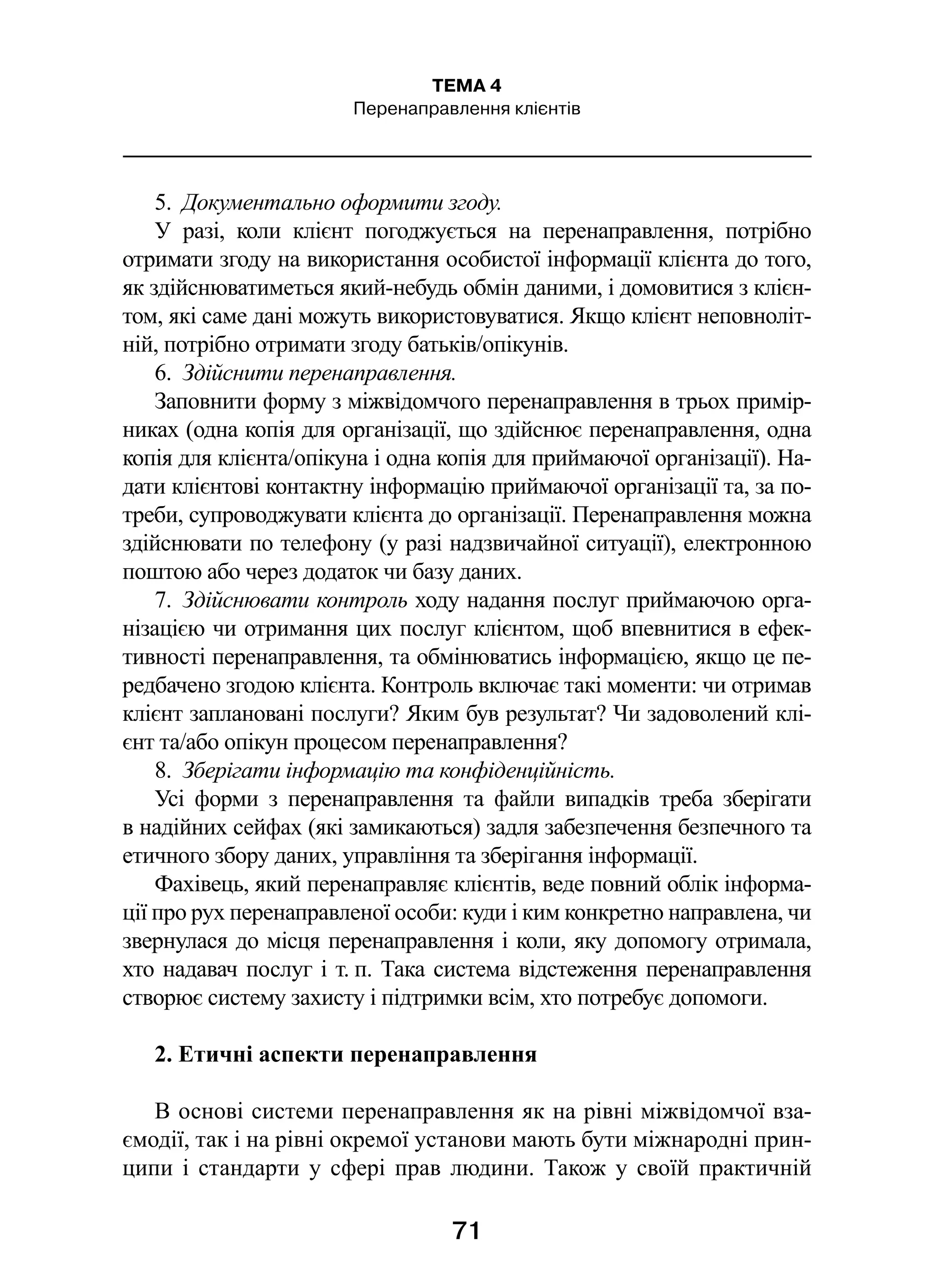 71
ТЕМА 4
Перенаправлення клієнтів
5.  Документально оформити згоду.
У разі, коли клієнт погоджується на перенаправлення, потрібно
отримати згоду на використання особистої інформації клієнта до того,
як здійснюватиметься який-небудь обмін даними, і домовитися з клієн-
том, які саме дані можуть використовуватися. Якщо клієнт неповноліт-
ній, потрібно отримати згоду батьків/опікунів.
6.  Здійснити перенаправлення.
Заповнити форму з міжвідомчого перенаправлення в трьох примір-
никах (одна копія для організації, що здійснює перенаправлення, одна
копія для клієнта/опікуна і одна копія для приймаючої організації). На-
дати клієнтові контактну інформацію приймаючої організації та, за по-
треби, супроводжувати клієнта до організації. Перенаправлення можна
здійснювати по телефону (у разі надзвичайної ситуації), електронною
поштою або через додаток чи базу даних.
7.  Здійснювати контроль ходу надання послуг приймаючою орга-
нізацією чи отримання цих послуг клієнтом, щоб впевнитися в ефек-
тивності перенаправлення, та обмінюватись інформацією, якщо це пе-
редбачено згодою клієнта. Контроль включає такі моменти: чи отримав
клієнт заплановані послуги? Яким був результат? Чи задоволений клі-
єнт та/або опікун процесом перенаправлення?
8.  Зберігати інформацію та конфіденційність.
Усі форми з  перенаправлення та файли випадків треба зберігати
в надійних сейфах (які замикаються) задля забезпечення безпечного та
етичного збору даних, управління та зберігання інформації.
Фахівець, який перенаправляє клієнтів, веде повний облік інформа-
ції про рух перенаправленої особи: куди і ким конкретно направлена, чи
звернулася до місця перенаправлення і коли, яку допомогу отримала,
хто надавач послуг і т. п. Така система відстеження перенаправлення
створює систему захисту і підтримки всім, хто потребує допомоги.
2. Етичні аспекти перенаправлення
В основі системи перенаправлення як на рівні міжвідомчої вза-
ємодії, так і на рівні окремої установи мають бути міжнародні прин-
ципи і  стандарти у сфері прав людини. Також у своїй практичній
 