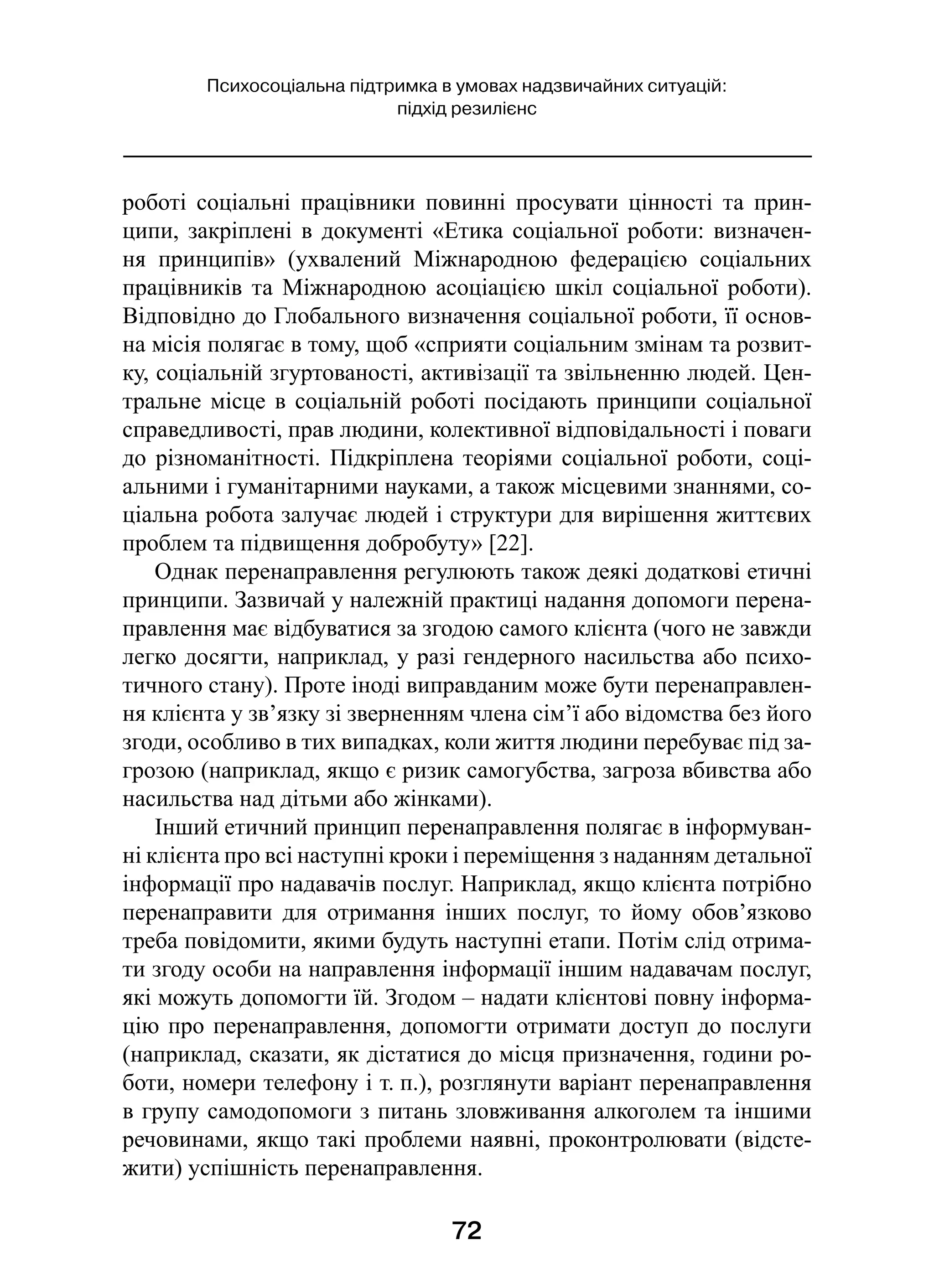 72
Психосоціальна підтримка в умовах надзвичайних ситуацій:
підхід резилієнс
роботі соціальні працівники повинні просувати цінності та прин-
ципи, закріплені в документі «Етика соціальної роботи: визначен-
ня принципів» (ухвалений Міжнародною федерацією соціальних
працівників та Міжнародною асоціацією шкіл соціальної роботи).
Відповідно до Глобального визначення соціальної роботи, її основ­
на місія полягає в тому, щоб «сприяти соціальним змінам та розвит­
ку, соціальній згуртованості, активізації та звільненню людей. Цен-
тральне місце в соціальній роботі посідають принципи соціальної
справедливості, прав людини, колективної відповідальності і поваги
до різноманітності. Підкріплена теоріями соціальної роботи, соці-
альними і гуманітарними науками, а також місцевими знаннями, со-
ціальна робота залучає людей і структури для вирішення життєвих
проблем та підвищення добробуту» [22].
Однак перенаправлення регулюють також деякі додаткові етичні
принципи. Зазвичай у належній практиці надання допомоги перена-
правлення має відбуватися за згодою самого клієнта (чого не завжди
легко досягти, наприклад, у разі гендерного насильства або психо-
тичного стану). Проте іноді виправданим може бути перенаправлен-
ня клієнта у зв’язку зі зверненням члена сім’ї або відомства без його
згоди, особливо в тих випадках, коли життя людини перебуває під за-
грозою (наприклад, якщо є ризик самогубства, загроза вбивства або
насильства над дітьми або жінками).
Інший етичний принцип перенаправлення полягає в інформуван-
ні клієнта про всі наступні кроки і переміщення з наданням детальної
інформації про надавачів послуг. Наприклад, якщо клієнта потрібно
перенаправити для отримання інших послуг, то йому обов’язково
треба повідомити, якими будуть наступні етапи. Потім слід отрима-
ти згоду особи на направлення інформації іншим надавачам послуг,
які можуть допомогти їй. Згодом – надати клієнтові повну інформа-
цію про перенаправлення, допомогти отримати доступ до послуги
(наприклад, сказати, як дістатися до місця призначення, години ро-
боти, номери телефону і т. п.), розглянути варіант перенаправлення
в групу самодопомоги з питань зловживання алкоголем та іншими
речовинами, якщо такі проблеми наявні, проконтролювати (відсте-
жити) успішність перенаправлення.
 