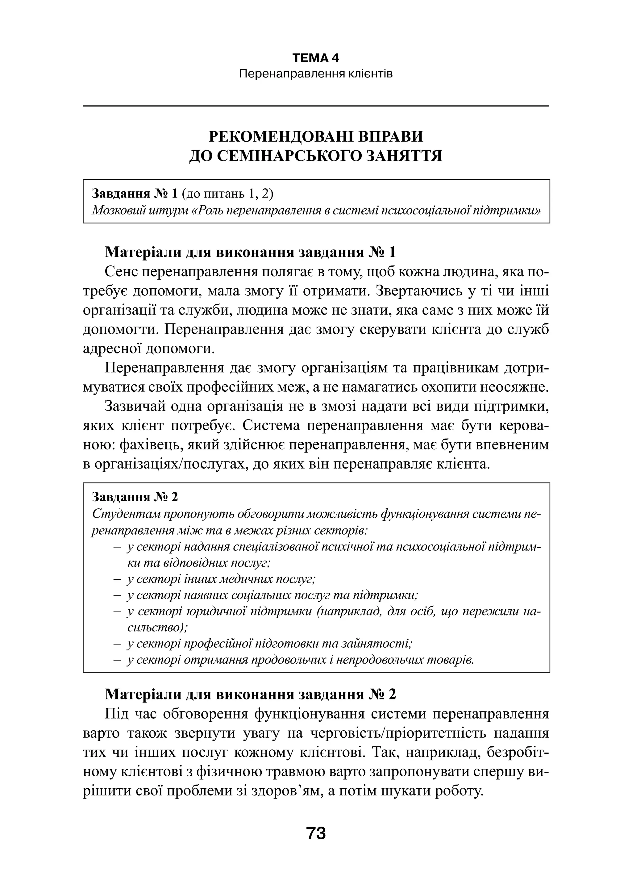 73
ТЕМА 4
Перенаправлення клієнтів
РЕКОМЕНДОВАНІ ВПРАВИ
ДО СЕМІНАРСЬКОГО ЗАНЯТТЯ
Матеріали для виконання завдання № 1
Сенс перенаправлення полягає в тому, щоб кожна людина, яка по-
требує допомоги, мала змогу її отримати. Звертаючись у ті чи інші
організації та служби, людина може не знати, яка саме з них може їй
допомогти. Перенаправлення дає змогу скерувати клієнта до служб
адресної допомоги.
Перенаправлення дає змогу організаціям та працівникам дотри-
муватися своїх професійних меж, а не намагатись охопити неосяжне.
Зазвичай одна організація не в змозі надати всі види підтримки,
яких клієнт потребує. Система перенаправлення має бути керова-
ною: фахівець, який здійснює перенаправлення, має бути впевненим
в організаціях/послугах, до яких він перенаправляє клієнта.
Матеріали для виконання завдання № 2
Під час обговорення функціонування системи перенаправлення
варто також звернути увагу на черговість/пріоритетність надання
тих чи інших послуг кожному клієнтові. Так, наприклад, безробіт-
ному клієнтові з фізичною травмою варто запропонувати спершу ви-
рішити свої проблеми зі здоров’ям, а потім шукати роботу.
Завдання № 1 (до питань 1, 2)
Мозковий штурм «Роль перенаправлення в системі психосоціальної підтримки»
Завдання № 2
Студентам пропонують обговорити можливість функціонування системи пе-
ренаправлення між та в межах різних секторів:
–  у секторі надання спеціалізованої психічної та психосоціальної підтрим-
ки та відповідних послуг;
–  у секторі інших медичних послуг;
–  у секторі наявних соціальних послуг та підтримки;
–  у секторі юридичної підтримки (наприклад, для осіб, що пережили на-
сильство);
–  у секторі професійної підготовки та зайнятості;
–  у секторі отримання продовольчих і непродовольчих товарів.
 