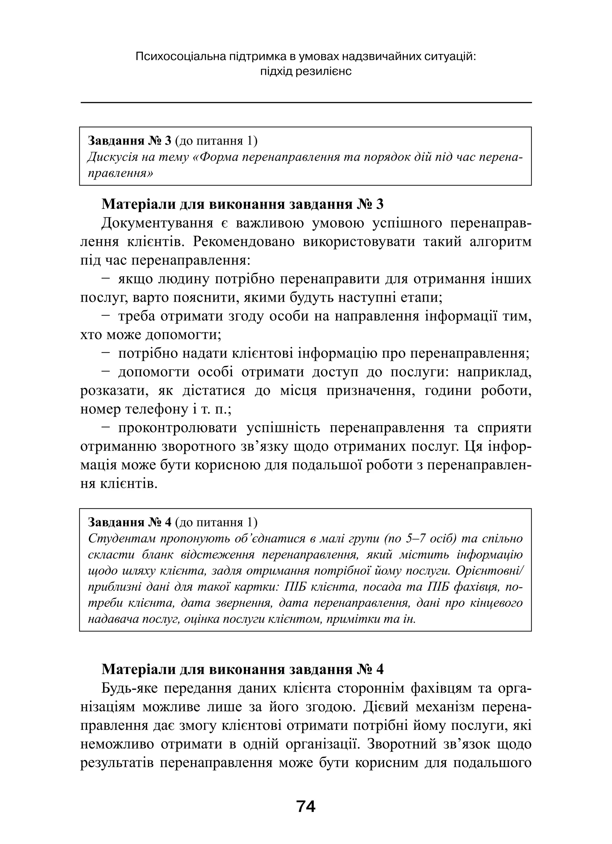 74
Психосоціальна підтримка в умовах надзвичайних ситуацій:
підхід резилієнс
Матеріали для виконання завдання № 3
Документування є  важливою умовою успішного перенаправ-
лення клієнтів. Рекомендовано використовувати такий алгоритм
під час перенаправлення:
−  якщо людину потрібно перенаправити для отримання інших
послуг, варто пояснити, якими будуть наступні етапи;
−  треба отримати згоду особи на направлення інформації тим,
хто може допомогти;
−  потрібно надати клієнтові інформацію про перенаправлення;
−  допомогти особі отримати доступ до послуги: наприклад,
розказати, як дістатися до місця призначення, години роботи,
номер телефону і т. п.;
−  проконтролювати успішність перенаправлення та сприяти
отриманню зворотного зв’язку щодо отриманих послуг. Ця інфор-
мація може бути корисною для подальшої роботи з перенаправлен-
ня клієнтів.
Матеріали для виконання завдання № 4
Будь-яке передання даних клієнта стороннім фахівцям та орга-
нізаціям можливе лише за його згодою. Дієвий механізм перена-
правлення дає змогу клієнтові отримати потрібні йому послуги, які
неможливо отримати в  одній організації. Зворотний зв’язок щодо
результатів перенаправлення може бути корисним для подальшого
Завдання № 3 (до питання 1)
Дискусія на тему «Форма перенаправлення та порядок дій під час перена-
правлення»
Завдання № 4 (до питання 1)
Студентам пропонують об’єднатися в малі групи (по 5–7 осіб) та спільно
скласти бланк відстеження перенаправлення, який містить інформацію
щодо шляху клієнта, задля отримання потрібної йому послуги. Орієнтовні/
приблизні дані для такої картки: ПІБ клієнта, посада та ПІБ фахівця, по-
треби клієнта, дата звернення, дата перенаправлення, дані про кінцевого
надавача послуг, оцінка послуги клієнтом, примітки та ін.
 