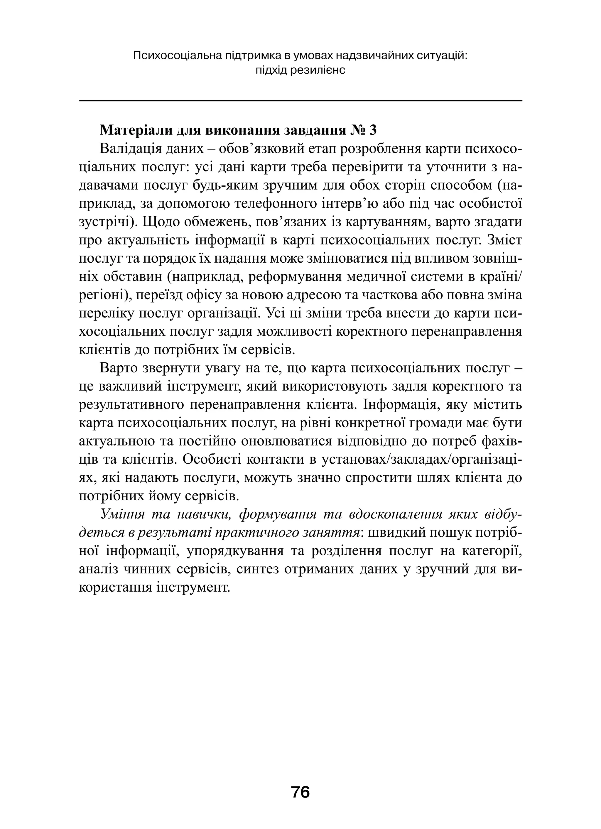 76
Психосоціальна підтримка в умовах надзвичайних ситуацій:
підхід резилієнс
Матеріали для виконання завдання № 3
Валідація даних – обов’язковий етап розроблення карти психосо-
ціальних послуг: усі дані карти треба перевірити та уточнити з на-
давачами послуг будь-яким зручним для обох сторін способом (на-
приклад, за допомогою телефонного інтерв’ю або під час особистої
зустрічі). Щодо обмежень, пов’язаних із картуванням, варто згадати
про актуальність інформації в карті психосоціальних послуг. Зміст
послуг та порядок їх надання може змінюватися під впливом зовніш-
ніх обставин (наприклад, реформування медичної системи в країні/
регіоні), переїзд офісу за новою адресою та часткова або повна зміна
переліку послуг організації. Усі ці зміни треба внести до карти пси-
хосоціальних послуг задля можливості коректного перенаправлення
клієнтів до потрібних їм сервісів.
Варто звернути увагу на те, що карта психосоціальних послуг –
це важливий інструмент, який використовують задля коректного та
результативного перенаправлення клієнта. Інформація, яку містить
карта психосоціальних послуг, на рівні конкретної громади має бути
актуальною та постійно оновлюватися відповідно до потреб фахів-
ців та клієнтів. Особисті контакти в установах/закладах/організаці-
ях, які надають послуги, можуть значно спростити шлях клієнта до
потрібних йому сервісів.
Уміння та навички, формування та вдосконалення яких відбу-
деться в результаті практичного заняття: швидкий пошук потріб-
ної інформації, упорядкування та розділення послуг на категорії,
аналіз чинних сервісів, синтез отриманих даних у зручний для ви-
користання інструмент.
 