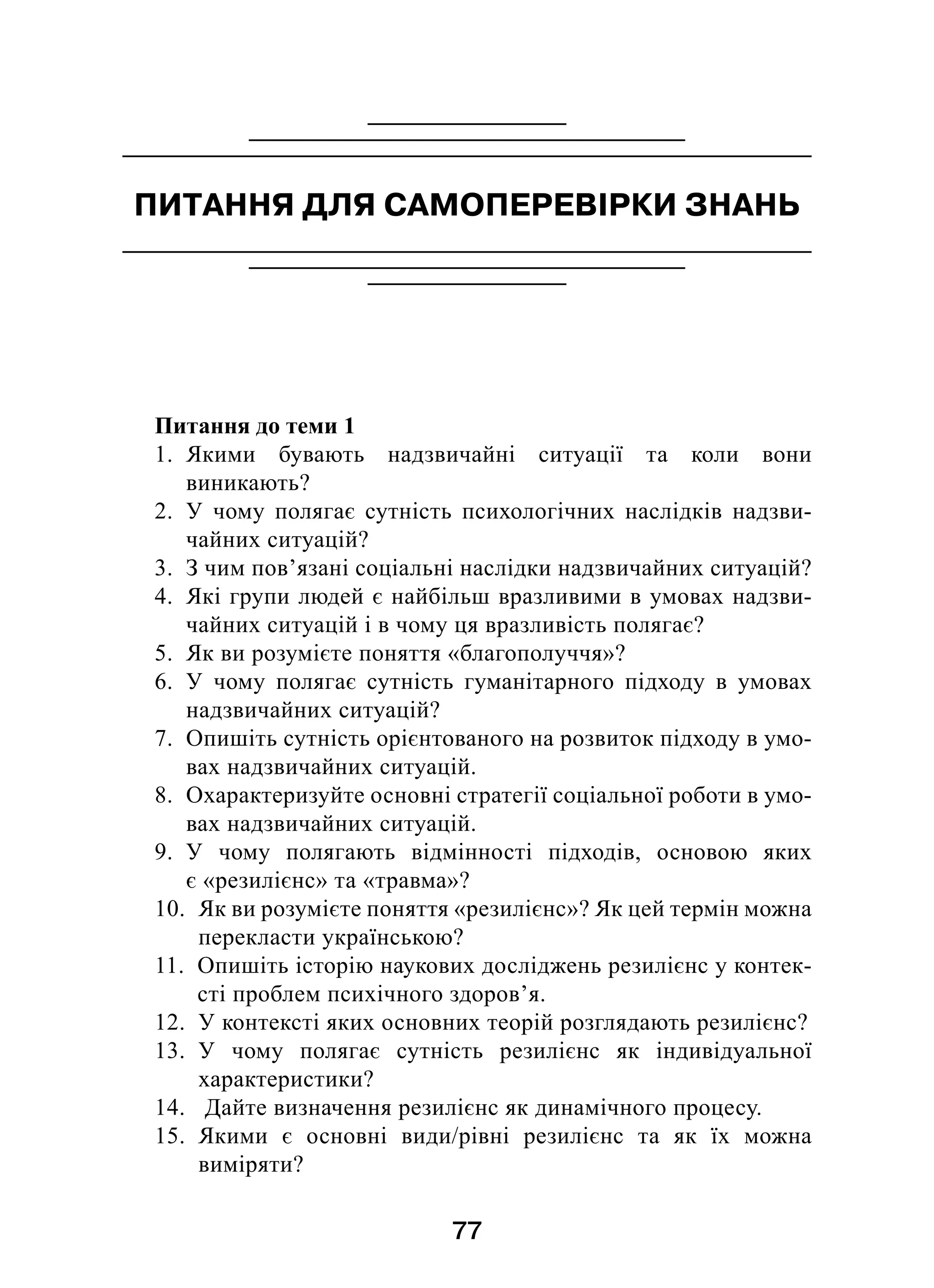 77
ПИТАННЯ ДЛЯ САМОПЕРЕВІРКИ ЗНАНЬ
Питання до теми 1
1.  Якими бувають надзвичайні ситуації та коли вони
виникають?
2.  У чому полягає сутність психологічних наслідків надзви-
чайних ситуацій?
3.  З чим пов’язані соціальні наслідки надзвичайних ситуацій?
4.  Які групи людей є найбільш вразливими в умовах надзви-
чайних ситуацій і в чому ця вразливість полягає?
5.  Як ви розумієте поняття «благополуччя»?
6.  У чому полягає сутність гуманітарного підходу в  умовах
надзвичайних ситуацій?
7.  Опишіть сутність орієнтованого на розвиток підходу в умо-
вах надзвичайних ситуацій.
8.  Охарактеризуйте основні стратегії соціальної роботи в умо-
вах надзвичайних ситуацій.
9.  У чому полягають відмінності підходів, основою яких
є «резилієнс» та «травма»?
10.  Як ви розумієте поняття «резилієнс»? Як цей термін можна
перекласти українською?
11.  Опишіть історію наукових досліджень резилієнс у контек-
сті проблем психічного здоров’я.
12.  У контексті яких основних теорій розглядають резилієнс?
13.  У чому полягає сутність резилієнс як індивідуальної
характеристики?
14.  Дайте визначення резилієнс як динамічного процесу.
15.  Якими є  основні види/рівні резилієнс та як їх можна
виміряти?
 