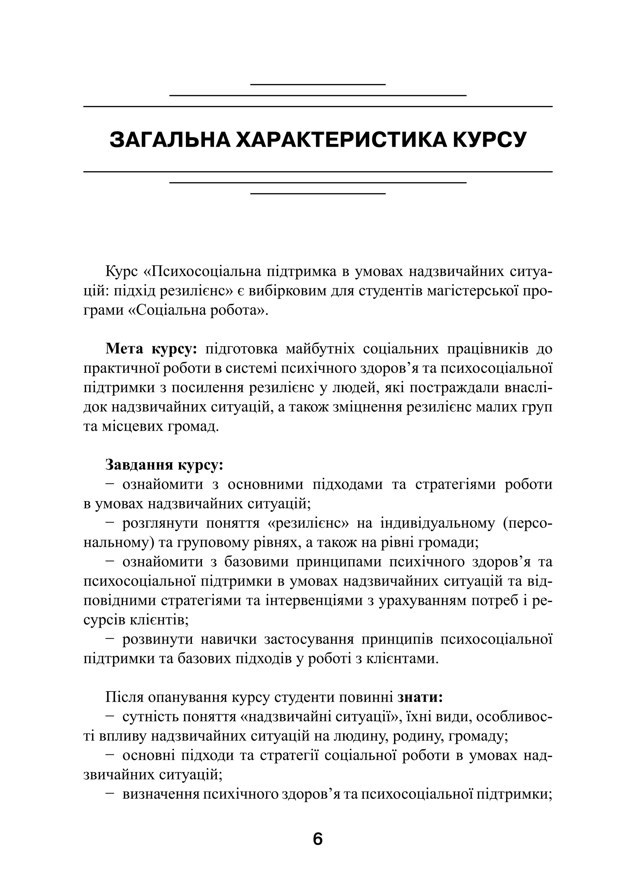 6
ЗАГАЛЬНА ХАРАКТЕРИСТИКА КУРСУ
Курс «Психосоціальна підтримка в умовах надзвичайних ситуа-
цій: підхід резилієнс» є вибірковим для студентів магістерської про-
грами «Соціальна робота».
Мета курсу: підготовка майбутніх соціальних працівників до
практичної роботи в системі психічного здоров’я та психосоціальної
підтримки з посилення резилієнс у людей, які постраждали внаслі-
док надзвичайних ситуацій, а також зміцнення резилієнс малих груп
та місцевих громад.
Завдання курсу:
−  ознайомити з  основними підходами та стратегіями роботи
в умовах надзвичайних ситуацій;
−  розглянути поняття «резилієнс» на індивідуальному (персо-
нальному) та груповому рівнях, а також на рівні громади;
−  ознайомити з  базовими принципами психічного здоров’я та
психосоціальної підтримки в умовах надзвичайних ситуацій та від-
повідними стратегіями та інтервенціями з урахуванням потреб і ре-
сурсів клієнтів;
−  розвинути навички застосування принципів психосоціальної
підтримки та базових підходів у роботі з клієнтами.
Після опанування курсу студенти повинні знати:
−  сутність поняття «надзвичайні ситуації», їхні види, особливос-
ті впливу надзвичайних ситуацій на людину, родину, громаду;
−  основні підходи та стратегії соціальної роботи в умовах над-
звичайних ситуацій;
−  визначення психічного здоров’я та психосоціальної підтримки;
 