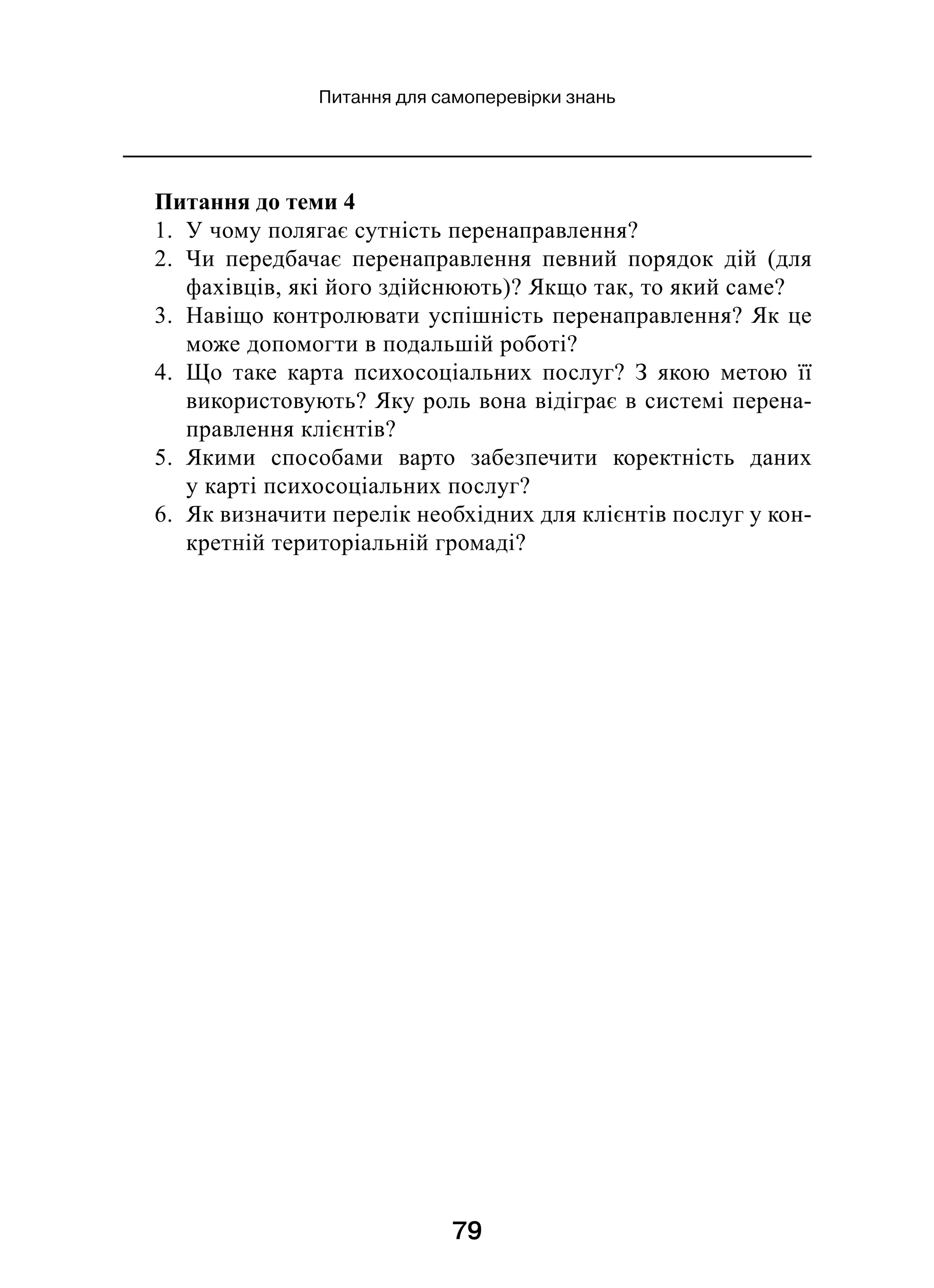 79
Питання для самоперевірки знань
Питання до теми 4
1.  У чому полягає сутність перенаправлення?
2.  Чи передбачає перенаправлення певний порядок дій (для
фахівців, які його здійснюють)? Якщо так, то який саме?
3.  Навіщо контролювати успішність перенаправлення? Як це
може допомогти в подальшій роботі?
4.  Що таке карта психосоціальних послуг? З  якою метою її
використовують? Яку роль вона відіграє в системі перена-
правлення клієнтів?
5.  Якими способами варто забезпечити коректність даних
у карті психосоціальних послуг?
6.  Як визначити перелік необхідних для клієнтів послуг у кон-
кретній територіальній громаді?
 