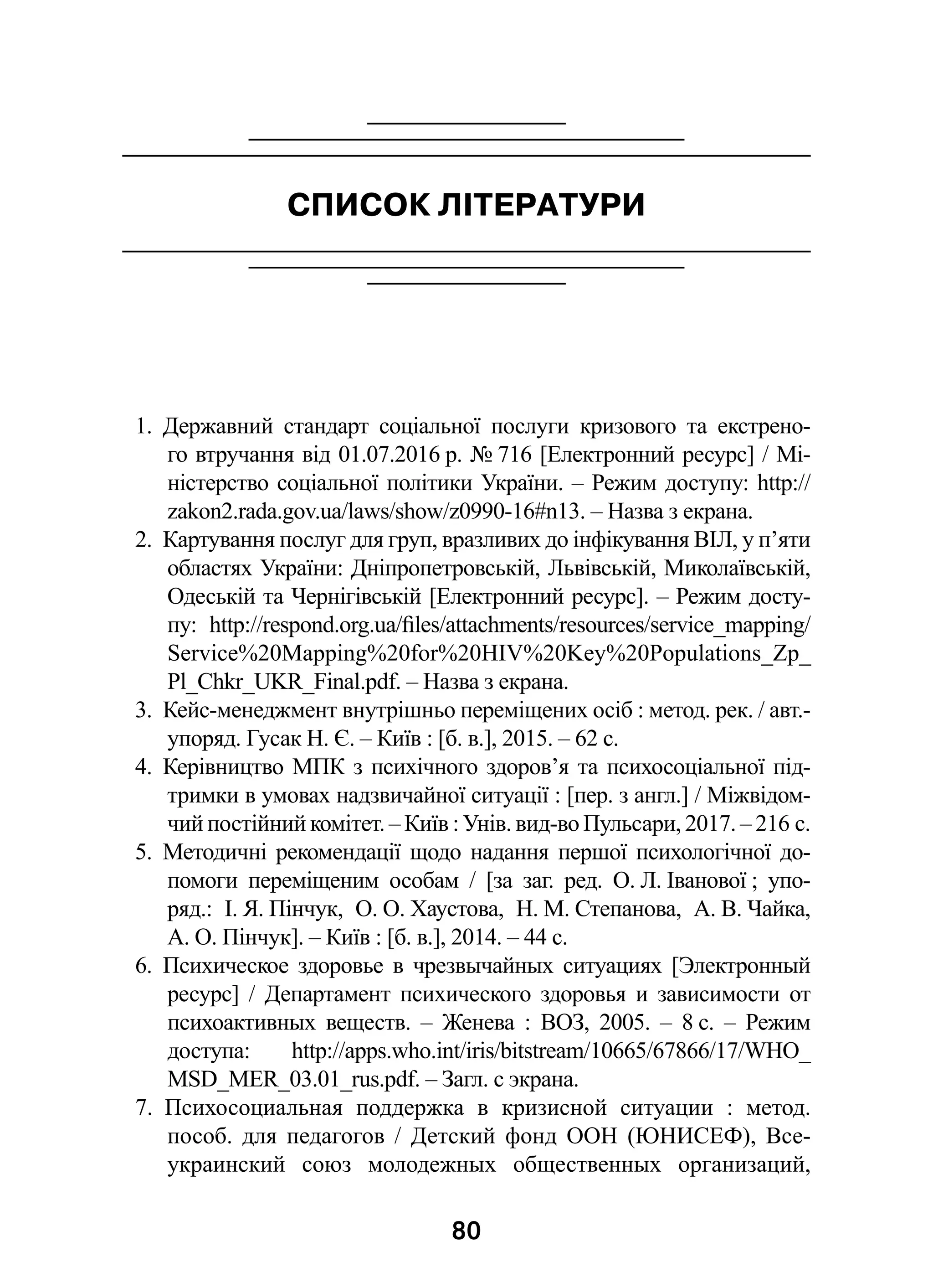 80
СПИСОК ЛІТЕРАТУРИ
1.  Державний стандарт соціальної послуги кризового та екстрено-
го втручання від 01.07.2016 р. № 716 [Електронний ресурс] / Мі-
ністерство соціальної політики України. – Режим доступу: http://
zakon2.rada.gov.ua/laws/show/z0990-16#n13. – Назва з екрана.
2.  Картування послуг для груп, вразливих до інфікування ВІЛ, у п’яти
областях України: Дніпропетровській, Львівській, Миколаївській,
Одеській та Чернігівській [Електронний ресурс]. – Режим досту-
пу: http://respond.org.ua/files/attachments/resources/service_mapping/
Service%20Mapping%20for%20HIV%20Key%20Populations_Zp_
Pl_Chkr_UKR_Final.pdf. – Назва з екрана.
3.  Кейс-менеджмент внутрішньо переміщених осіб : метод. рек. / авт.-
упоряд. Гусак Н. Є. – Київ : [б. в.], 2015. – 62 с.
4.  Керівництво МПК з психічного здоров’я та психосоціальної під-
тримки в умовах надзвичайної ситуації : [пер. з англ.] / Міжвідом-
чий постійний комітет. – Київ : Унів. вид-во Пульсари, 2017. – 216 с.
5.  Методичні рекомендації щодо надання першої психологічної до-
помоги переміщеним особам  / [за заг. ред. О. Л. Іванової ; упо-
ряд.: І. Я. Пінчук, О. О. Хаустова, Н. М. Степанова, А. В. Чайка,
А. О. Пінчук]. – Київ : [б. в.], 2014. – 44 с.
6.  Психическое здоровье в  чрезвычайных ситуациях [Электронный
ресурс]  / Департамент психического здоровья и  зависимости от
психоактивных веществ.  – Женева  : ВОЗ, 2005.  – 8 с.  – Режим
доступа: http://apps.who.int/iris/bitstream/10665/67866/17/WHO_
MSD_MER_03.01_rus.pdf. – Загл. с экрана.
7.  Психосоциальная поддержка в  кризисной ситуации  : метод.
пособ. для педагогов  / Детский фонд ООН (ЮНИСЕФ), Все-
украинский союз молодежных общественных организаций,
 