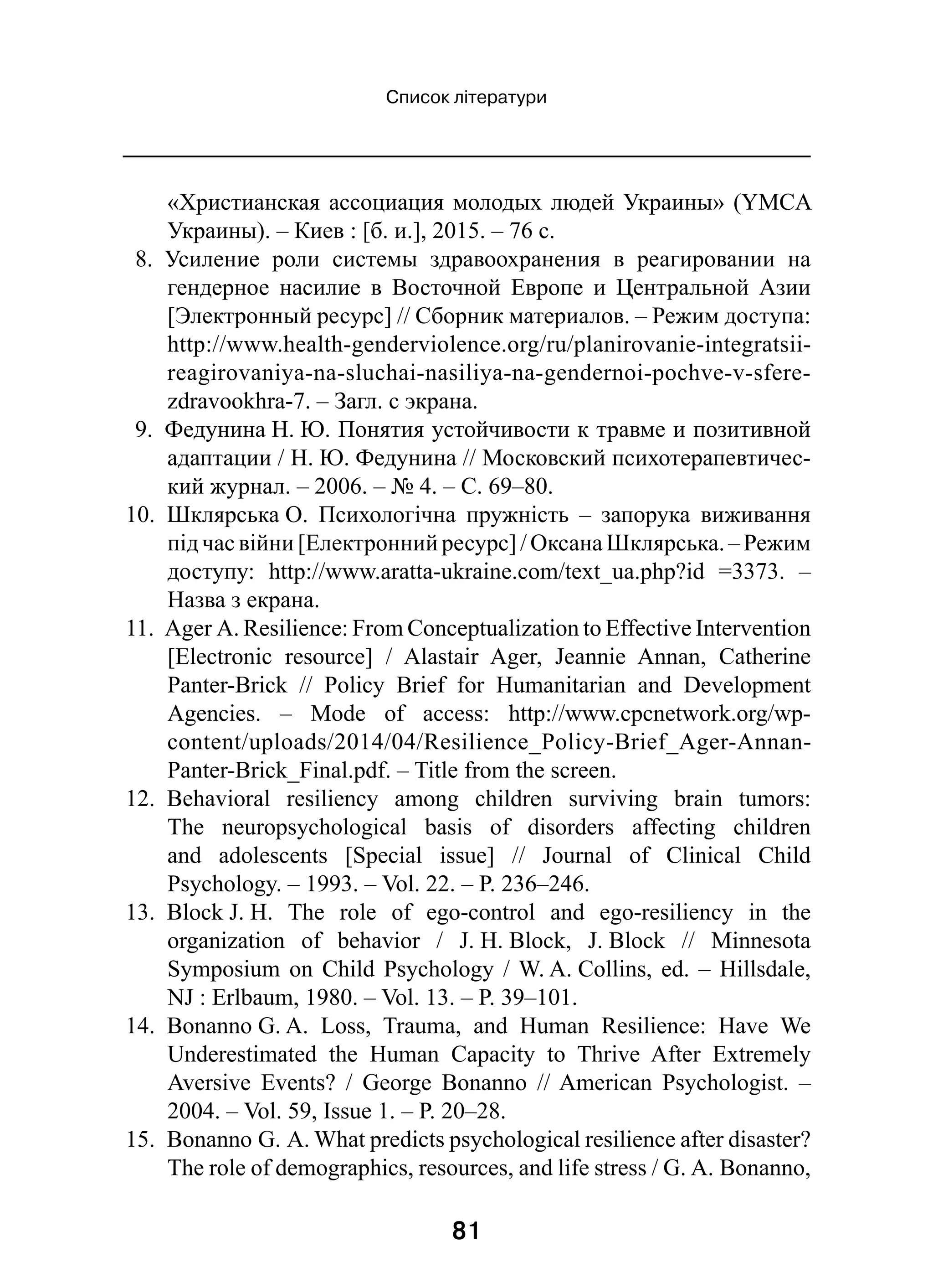 81
Список літератури
«Христианская ассоциация молодых людей Украины» (YMCA
Украины). – Киев : [б. и.], 2015. – 76 с.
8.  Усиление роли системы здравоохранения в  реагировании на
гендерное насилие в  Восточной Европе и  Центральной Азии
[Электронный ресурс] // Сборник материалов. – Режим доступа:
http://www.health-genderviolence.org/ru/planirovanie-integratsii-
reagirovaniya-na-sluchai-nasiliya-na-gendernoi-pochve-v-sfere-
zdravookhra-7. – Загл. с экрана.
9.  Федунина Н. Ю. Понятия устойчивости к травме и позитивной
адаптации / Н. Ю. Федунина // Московский психотерапевтичес-
кий журнал. – 2006. – № 4. – С. 69–80.
10.  Шклярська О. Психологічна пружність  – запорука виживання
під час війни [Електронний ресурс] / Оксана Шклярська. – Режим
доступу: http://www.aratta-ukraine.com/text_ua.php?id  =3373.  –
Назва з екрана.
11.  Ager A. Resilience: From Conceptualization to Effective Intervention
[Electronic resource]  / Alastair Ager, Jeannie Annan, Catherine
Panter-Brick  // Policy Brief for Humanitarian and Development
Agencies.  – Mode of access: http://www.cpcnetwork.org/wp-
content/uploads/2014/04/Resilience_Policy-Brief_Ager-Annan-
Panter-Brick_Final.pdf. – Title from the screen.
12.  Behavioral resiliency among children surviving brain tumors:
The neuropsychological basis of disorders affecting children
and adolescents [Special issue]  // Journal of Clinical Child
Psychology. – 1993. – Vol. 22. – P. 236–246.
13.  Block J. H. The role of ego-control and ego-resiliency in the
organization of behavior  / J. H. Block, J. Block  // Minnesota
Symposium on Child Psychology / W. A. Collins, ed. – Hillsdale,
NJ : Erlbaum, 1980. – Vol. 13. – P. 39–101.
14.  Bonanno G. A. Loss, Trauma, and Human Resilience: Have We
Underestimated the Human Capacity to Thrive After Extremely
Aversive Events?  / George Bonanno  // American Psychologist.  –
2004. – Vol. 59, Issue 1. – P. 20–28.
15.  Bonanno G. А. What predicts psychological resilience after disaster?
The role of demographics, resources, and life stress / G. A. Bonanno,
 