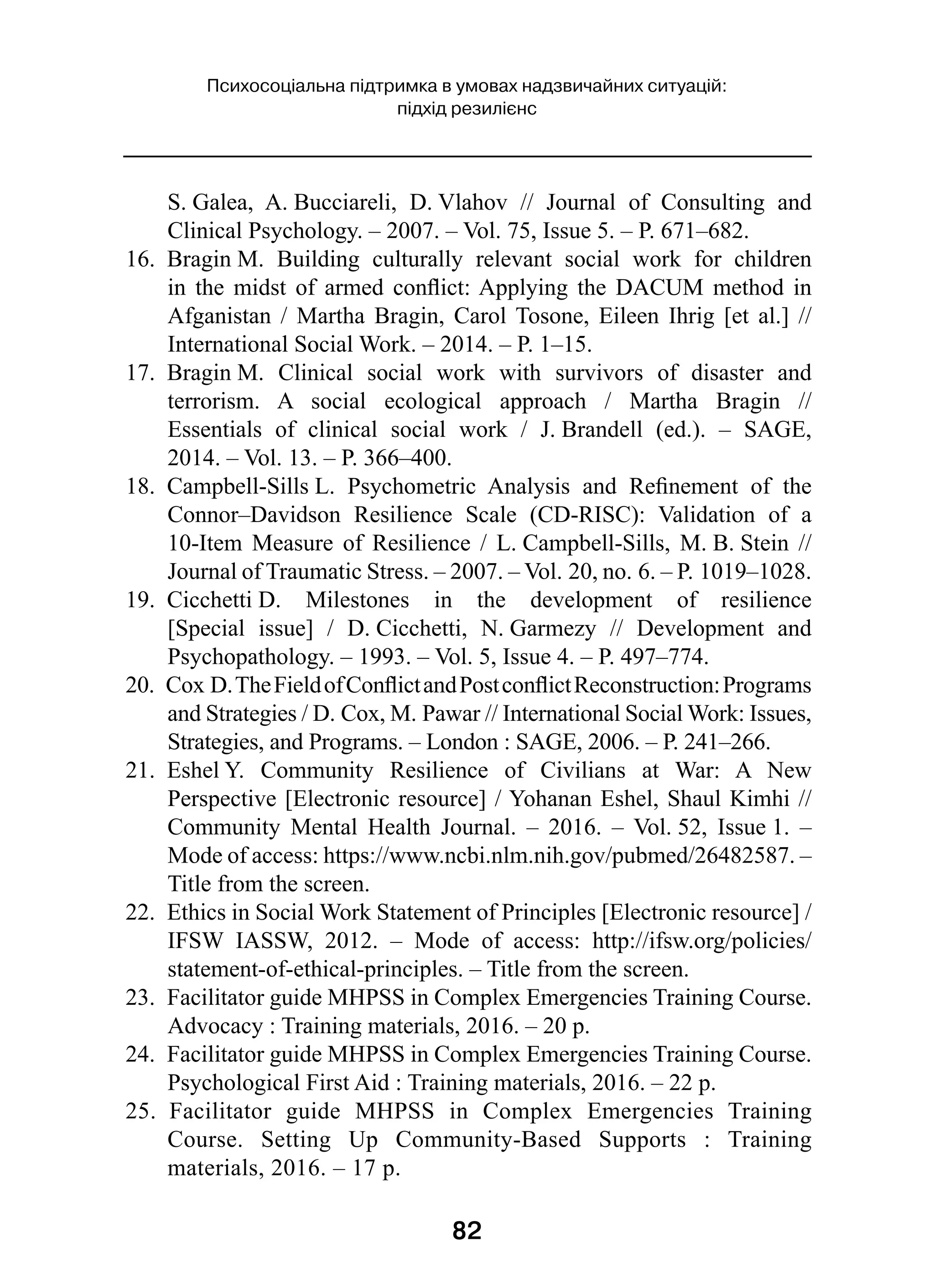 82
Психосоціальна підтримка в умовах надзвичайних ситуацій:
підхід резилієнс
S. Galea, A. Bucciareli, D. Vlahov  // Journal of Consulting and
Clinical Psychology. – 2007. – Vol. 75, Issue 5. – P. 671–682.
16.  Bragin M. Building culturally relevant social work for children
in the midst of armed conflict: Applying the DACUM method in
Afganistan / Martha Bragin, Carol Tosone, Eileen Ihrig [et al.] //
International Social Work. – 2014. – P. 1–15.
17.  Bragin M. Clinical social work with survivors of disaster and
terrorism. A social ecological approach  / Martha Bragin  //
Essentials of clinical social work  / J. Brandell (ed.).  – SAGE,
2014. – Vol. 13. – P. 366–400.
18.  Campbell-Sills L. Psychometric Analysis and Refinement of the
Connor–Davidson Resilience Scale (CD-RISC): Validation of a
10-Item Measure of Resilience  / L. Campbell-Sills, M. B. Stein  //
Journal of Traumatic Stress. – 2007. – Vol. 20, no. 6. – P. 1019–1028.
19.  Cicchetti D. Milestones in the development of resilience
[Special issue]  / D. Cicchetti, N. Garmezy  // Development and
Psychopathology. – 1993. – Vol. 5, Issue 4. – P. 497–774.
20.  Cox D.TheFieldofConflictandPostconflictReconstruction:Programs
and Strategies / D. Cox, M. Pawar // International Social Work: Issues,
Strategies, and Programs. – London : SAGE, 2006. – Р. 241–266.
21.  Eshel Y. Community Resilience of Civilians at War: A New
Perspective [Electronic resource] / Yohanan Eshel, Shaul Kimhi //
Community Mental Health Journal.  – 2016.  – Vol. 52, Issue 1.  –
Mode of access: https://www.ncbi.nlm.nih.gov/pubmed/26482587. –
Title from the screen.
22.  Ethics in Social Work Statement of Principles [Electronic resource] /
IFSW IASSW, 2012.  – Mode of access: http://ifsw.org/policies/
statement-of-ethical-principles. – Title from the screen.
23.  Facilitator guide MHPSS in Complex Emergencies Training Course.
Advocacy : Training materials, 2016. – 20 p.
24.  Facilitator guide MHPSS in Complex Emergencies Training Course.
Psychological First Aid : Training materials, 2016. – 22 p.
25.  Facilitator guide MHPSS in Complex Emergencies Training
Course. Setting Up Community-Based Supports  : Training
materials, 2016. – 17 p.
 