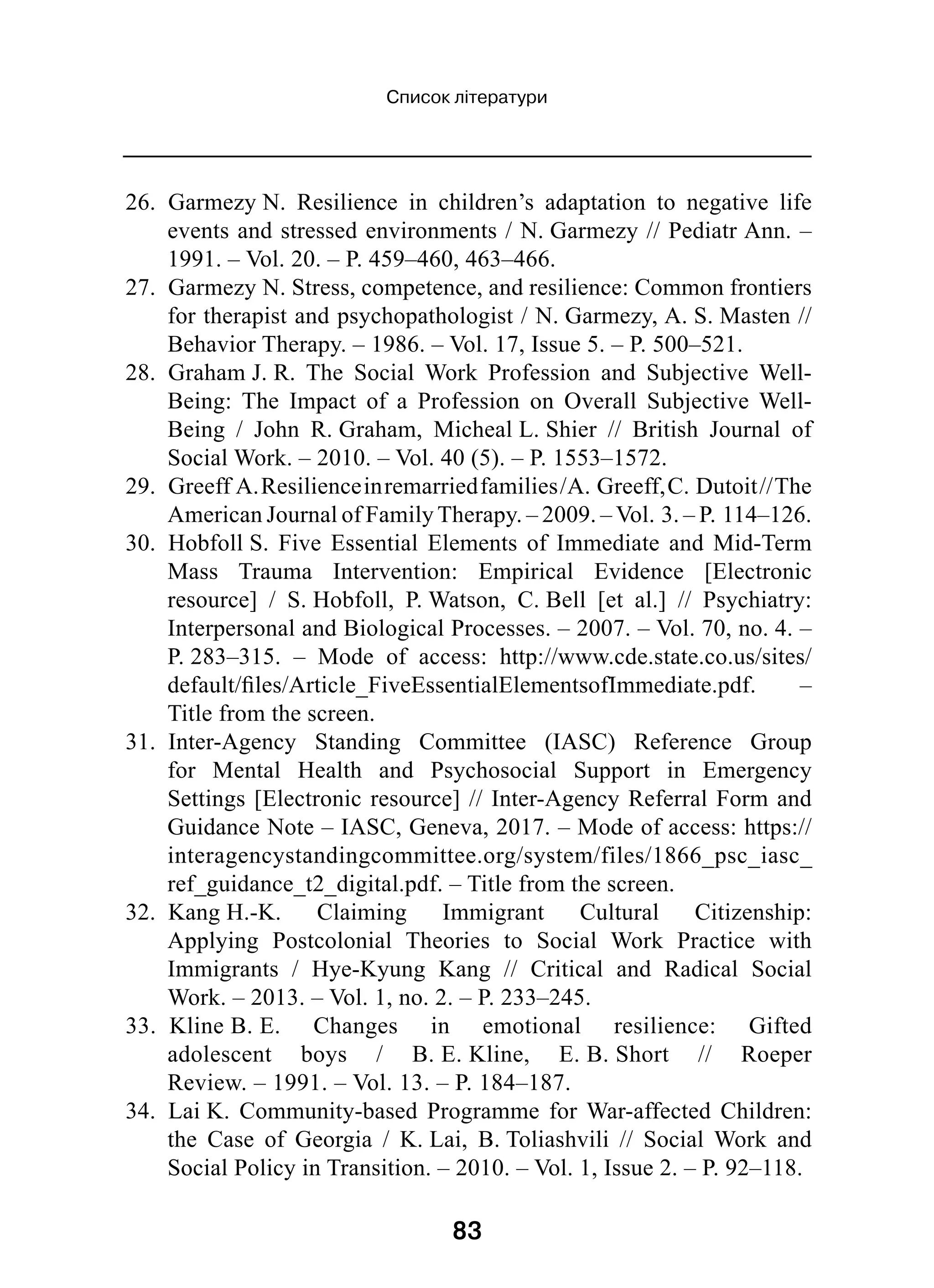 83
Список літератури
26.  Garmezy N. Resilience in children’s adaptation to negative life
events and stressed environments / N. Garmezy // Pediatr Ann. –
1991. – Vol. 20. – P. 459–460, 463–466.
27.  Garmezy N. Stress, competence, and resilience: Common frontiers
for therapist and psychopathologist / N. Garmezy, A. S. Masten //
Behavior Therapy. – 1986. – Vol. 17, Issue 5. – P. 500–521.
28.  Graham J. R. The Social Work Profession and Subjective Well-
Being: The Impact of a Profession on Overall Subjective Well-
Being  / John R. Graham, Micheal L. Shier  // British Journal of
Social Work. – 2010. – Vol. 40 (5). – P. 1553–1572.
29.  Greeff A.Resilienceinremarriedfamilies /A. Greeff,C. Dutoit //The
American Journal of Family Therapy. – 2009. – Vol. 3. – P. 114–126.
30.  Hobfoll S. Five Essential Elements of Immediate and Mid-Term
Mass Trauma Intervention: Empirical Evidence [Electronic
resource]  / S. Hobfoll, P. Watson, C. Bell [et al.]  // Psychiatry:
Interpersonal and Biological Processes. – 2007. – Vol. 70, no. 4. –
P. 283–315.  – Mode of access: http://www.cde.state.co.us/sites/
default/files/Article_FiveEssentialElementsofImmediate.pdf.  –
Title from the screen.
31.  Inter-Agency Standing Committee (IASC) Reference Group
for Mental Health and Psychosocial Support in Emergency
Settings [Electronic resource] // Inter-Agency Referral Form and
Guidance Note – IASC, Geneva, 2017. – Mode of access: https://
interagencystandingcommittee.org/system/files/1866_psc_iasc_
ref_guidance_t2_digital.pdf. – Title from the screen.
32.  Kang H.-K. Claiming Immigrant Cultural Citizenship:
Applying Postcolonial Theories to Social Work Practice with
Immigrants  / Hye-Kyung Kang  // Critical and Radical Social
Work. – 2013. – Vol. 1, no. 2. – P. 233–245.
33.  Kline B. E. Changes in emotional resilience: Gifted
adolescent boys  / B. E. Kline, E. B. Short  // Roeper
Review. – 1991. – Vol. 13. – P. 184–187.
34.  Lai K. Community-based Programme for War-affected Children:
the Case of Georgia  / K. Lai, B. Toliashvili  // Social Work and
Social Policy in Transition. – 2010. – Vol. 1, Issue 2. – P. 92–118.
 