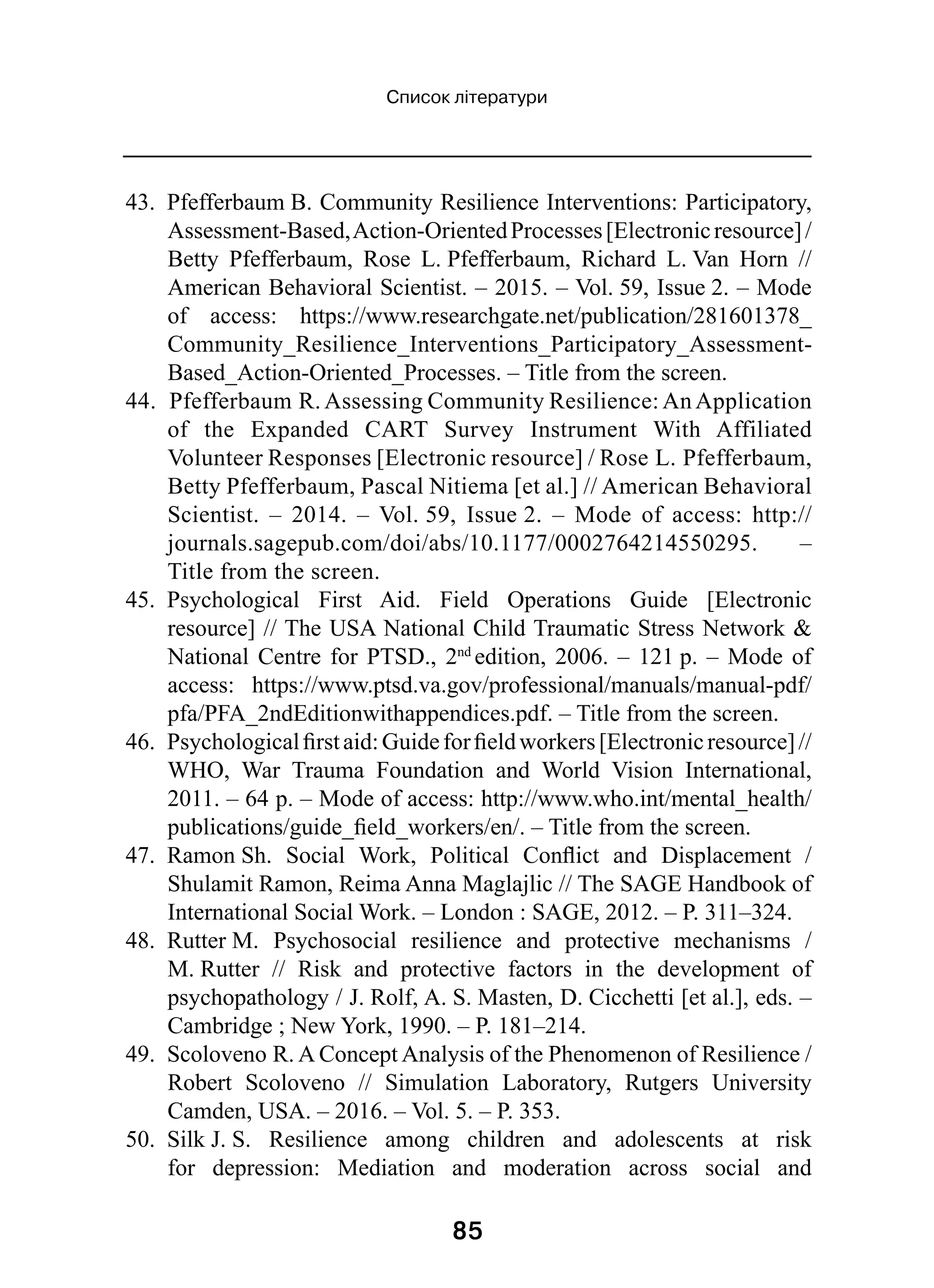 85
Список літератури
43.  Pfefferbaum B. Community Resilience Interventions: Participatory,
Assessment-Based,Action-OrientedProcesses[Electronicresource] /
Betty Pfefferbaum, Rose L. Pfefferbaum, Richard L. Van Horn  //
American Behavioral Scientist. – 2015. – Vol. 59, Issue 2. – Mode
of access: https://www.researchgate.net/publication/281601378_
Community_Resilience_Interventions_Participatory_Assessment-
Based_Action-Oriented_Processes. – Title from the screen.
44.  Pfefferbaum R. Assessing Community Resilience: An Application
of the Expanded CART Survey Instrument With Affiliated
Volunteer Responses [Electronic resource] / Rose L. Pfefferbaum,
Betty Pfefferbaum, Pascal Nitiema [et al.] // American Behavioral
Scientist.  – 2014.  – Vol. 59, Issue 2.  – Mode of access: http://
journals.sagepub.com/doi/abs/10.1177/0002764214550295.  –
Title from the screen.
45.  Psychological First Aid. Field Operations Guide [Electronic
resource] // The USA National Child Traumatic Stress Network 
National Centre for PTSD., 2nd 
edition, 2006. – 121 p. – Mode of
access: https://www.ptsd.va.gov/professional/manuals/manual-pdf/
pfa/PFA_2ndEditionwithappendices.pdf. – Title from the screen.
46.  Psychologicalfirstaid:Guideforfieldworkers[Electronicresource] //
WHO, War Trauma Foundation and World Vision International,
2011. – 64 p. – Mode of access: http://www.who.int/mental_health/
publications/guide_field_workers/en/. – Title from the screen.
47.  Ramon Sh. Social Work, Political Conflict and Displacement  /
Shulamit Ramon, Reima Anna Maglajlic // The SAGE Handbook of
International Social Work. – London : SAGE, 2012. – P. 311–324.
48.  Rutter M. Psychosocial resilience and protective mechanisms  /
M. Rutter  // Risk and protective factors in the development of
psychopathology / J. Rolf, A. S. Masten, D. Cicchetti [et al.], eds. –
Cambridge ; New York, 1990. – P. 181–214.
49.  Scoloveno R. A Concept Analysis of the Phenomenon of Resilience /
Robert Scoloveno  // Simulation Laboratory, Rutgers University
Camden, USA. – 2016. – Vol. 5. – P. 353.
50.  Silk J. S. Resilience among children and adolescents at risk
for depression: Mediation and moderation across social and
 