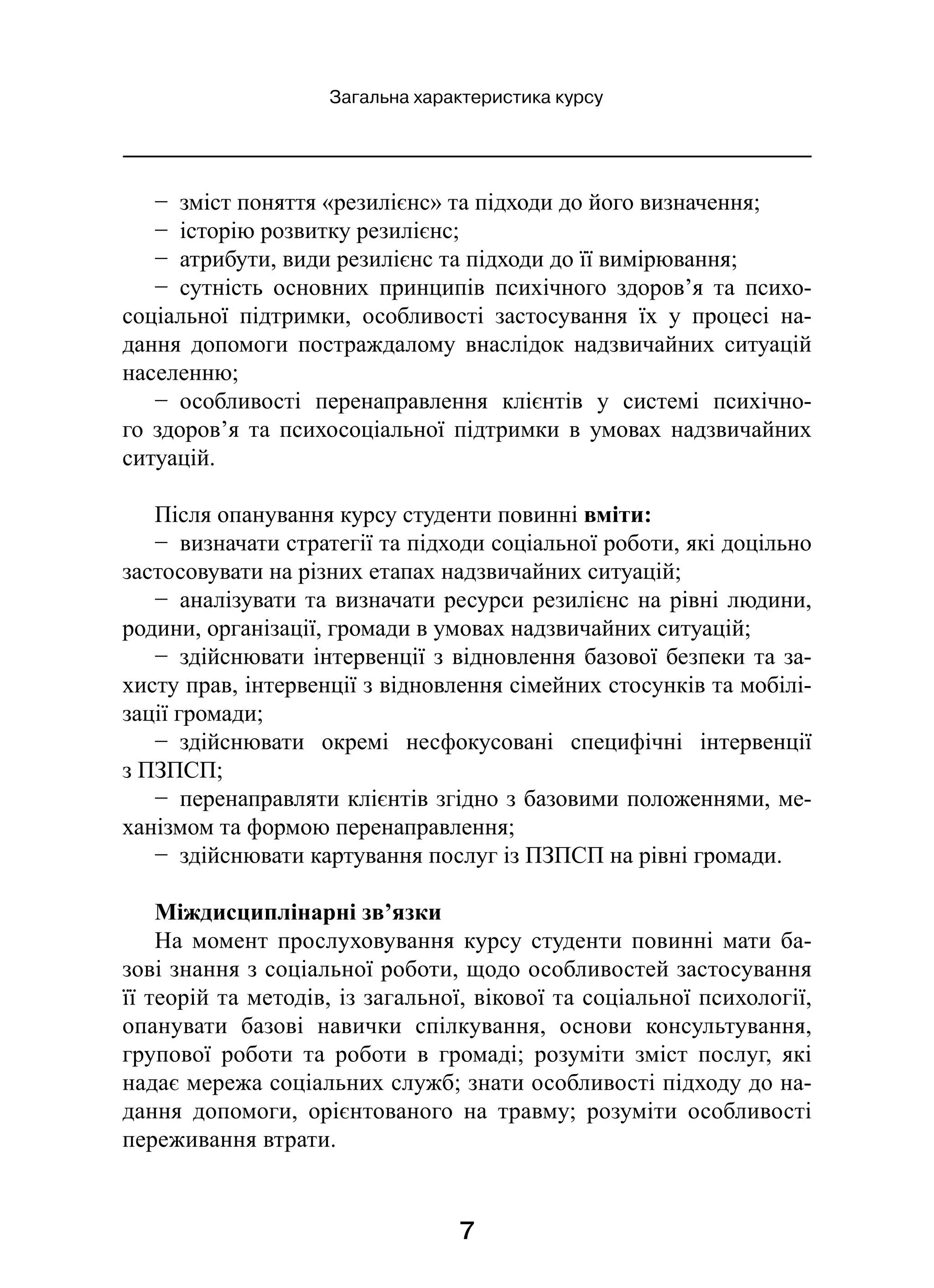7
Загальна характеристика курсу
−  зміст поняття «резилієнс» та підходи до його визначення;
−  історію розвитку резилієнс;
−  атрибути, види резилієнс та підходи до її вимірювання;
−  сутність основних принципів психічного здоров’я та психо-
соціальної підтримки, особливості застосування їх у  процесі на-
дання допомоги постраждалому внаслідок надзвичайних ситуацій
населенню;
−  особливості перенаправлення клієнтів у  системі психічно-
го здоров’я та психосоціальної підтримки в  умовах надзвичайних
ситуацій.
Після опанування курсу студенти повинні вміти:
−  визначати стратегії та підходи соціальної роботи, які доцільно
застосовувати на різних етапах надзвичайних ситуацій;
−  аналізувати та визначати ресурси резилієнс на рівні людини,
родини, організації, громади в умовах надзвичайних ситуацій;
−  здійснювати інтервенції з відновлення базової безпеки та за-
хисту прав, інтервенції з відновлення сімейних стосунків та мобілі-
зації громади;
−  здійснювати окремі несфокусовані специфічні інтервенції
з ПЗПСП;
−  перенаправляти клієнтів згідно з базовими положеннями, ме-
ханізмом та формою перенаправлення;
−  здійснювати картування послуг із ПЗПСП на рівні громади.
Міждисциплінарні зв’язки
На момент прослуховування курсу студенти повинні мати ба-
зові знання з соціальної роботи, щодо особливостей застосування
її теорій та методів, із загальної, вікової та соціальної психології,
опанувати базові навички спілкування, основи консультування,
групової роботи та роботи в  громаді; розуміти зміст послуг, які
надає мережа соціальних служб; знати особливості підходу до на-
дання допомоги, орієнтованого на травму; розуміти особливості
переживання втрати.
 