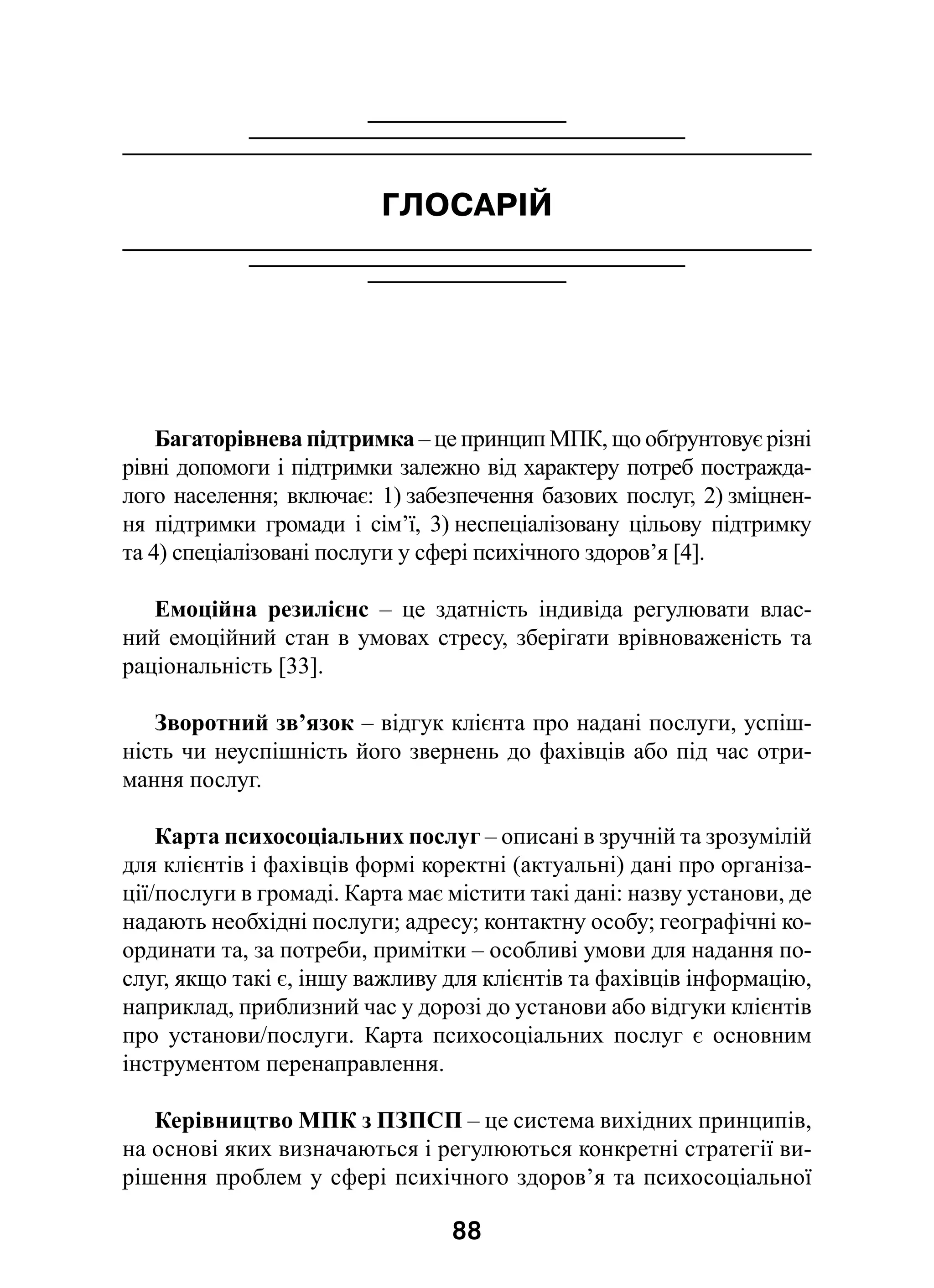 88
ГЛОСАРІЙ
Багаторівнева підтримка – це принцип МПК, що обґрунтовує різні
рівні допомоги і підтримки залежно від характеру потреб постражда-
лого населення; включає: 1) забезпечення базових послуг, 2) зміцнен-
ня підтримки громади і  сім’ї, 3) неспеціалізовану цільову підтримку
та 4) спеціалізовані послуги у сфері психічного здоров’я [4].
Емоційна резилієнс  – це здатність індивіда регулювати влас-
ний емоційний стан в умовах стресу, зберігати врівноваженість та
раціональність [33].
Зворотний зв’язок – відгук клієнта про надані послуги, успіш-
ність чи неуспішність його звернень до фахівців або під час отри-
мання послуг.
Карта психосоціальних послуг – описані в зручній та зрозумілій
для клієнтів і фахівців формі коректні (актуальні) дані про організа-
ції/послуги в громаді. Карта має містити такі дані: назву установи, де
надають необхідні послуги; адресу; контактну особу; географічні ко-
ординати та, за потреби, примітки – особливі умови для надання по-
слуг, якщо такі є, іншу важливу для клієнтів та фахівців інформацію,
наприклад, приблизний час у дорозі до установи або відгуки клієнтів
про установи/послуги. Карта психосоціальних послуг є  основним
інструментом перенаправлення.
Керівництво МПК з ПЗПСП – це система вихідних принципів,
на основі яких визначаються і регулюються конкретні стратегії ви-
рішення проблем у сфері психічного здоров’я та психосоціальної
 